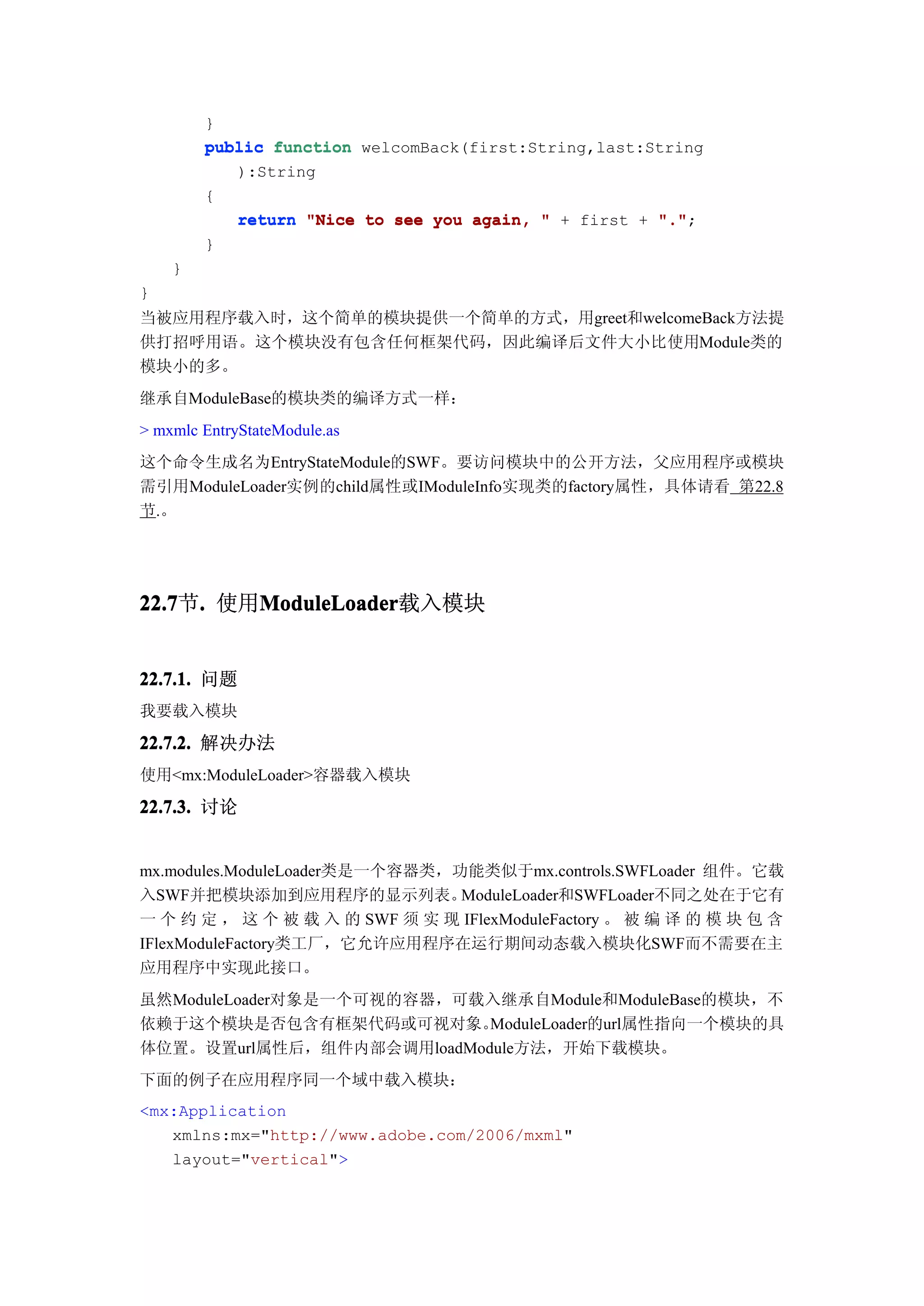 }
        public function welcomBack(first:String,last:String
           ):String
        {
           return "Nice to see you again, " + first + "."
                                                      ".";
        }
    }
}
当被应用程序载入时，这个简单的模块提供一个简单的方式，用greet和welcomeBack方法提
供打招呼用语。这个模块没有包含任何框架代码，因此编译后文件大小比使用Module类的
模块小的多。
继承自ModuleBase的模块类的编译方式一样：
> mxmlc EntryStateModule.as
这个命令生成名为EntryStateModule的SWF。要访问模块中的公开方法，父应用程序或模块
需引用ModuleLoader实例的child属性或IModuleInfo实现类的factory属性，具体请看 第22.8
节.。




22.7 . 使用ModuleLoader
22.7节.   ModuleLoader
         ModuleLoader载入模块


22.7.1. 问题
我要载入模块

22.7.2. 解决办法
使用<mx:ModuleLoader>容器载入模块
22.7.3. 讨论


mx.modules.ModuleLoader类是一个容器类，功能类似于mx.controls.SWFLoader 组件。它载
入SWF并把模块添加到应用程序的显示列表。           ModuleLoader和SWFLoader不同之处在于它有
一 个 约 定 ， 这 个 被 载 入 的 SWF 须 实 现 IFlexModuleFactory 。 被 编 译 的 模 块 包 含
IFlexModuleFactory类工厂，它允许应用程序在运行期间动态载入模块化SWF而不需要在主
应用程序中实现此接口。
虽然ModuleLoader对象是一个可视的容器，可载入继承自Module和ModuleBase的模块，不
依赖于这个模块是否包含有框架代码或可视对象。     ModuleLoader的url属性指向一个模块的具
体位置。设置url属性后，组件内部会调用loadModule方法，开始下载模块。
下面的例子在应用程序同一个域中载入模块：
<mx:Application
   xmlns:mx="http://www.adobe.com/2006/mxml"
   layout="vertical">
 