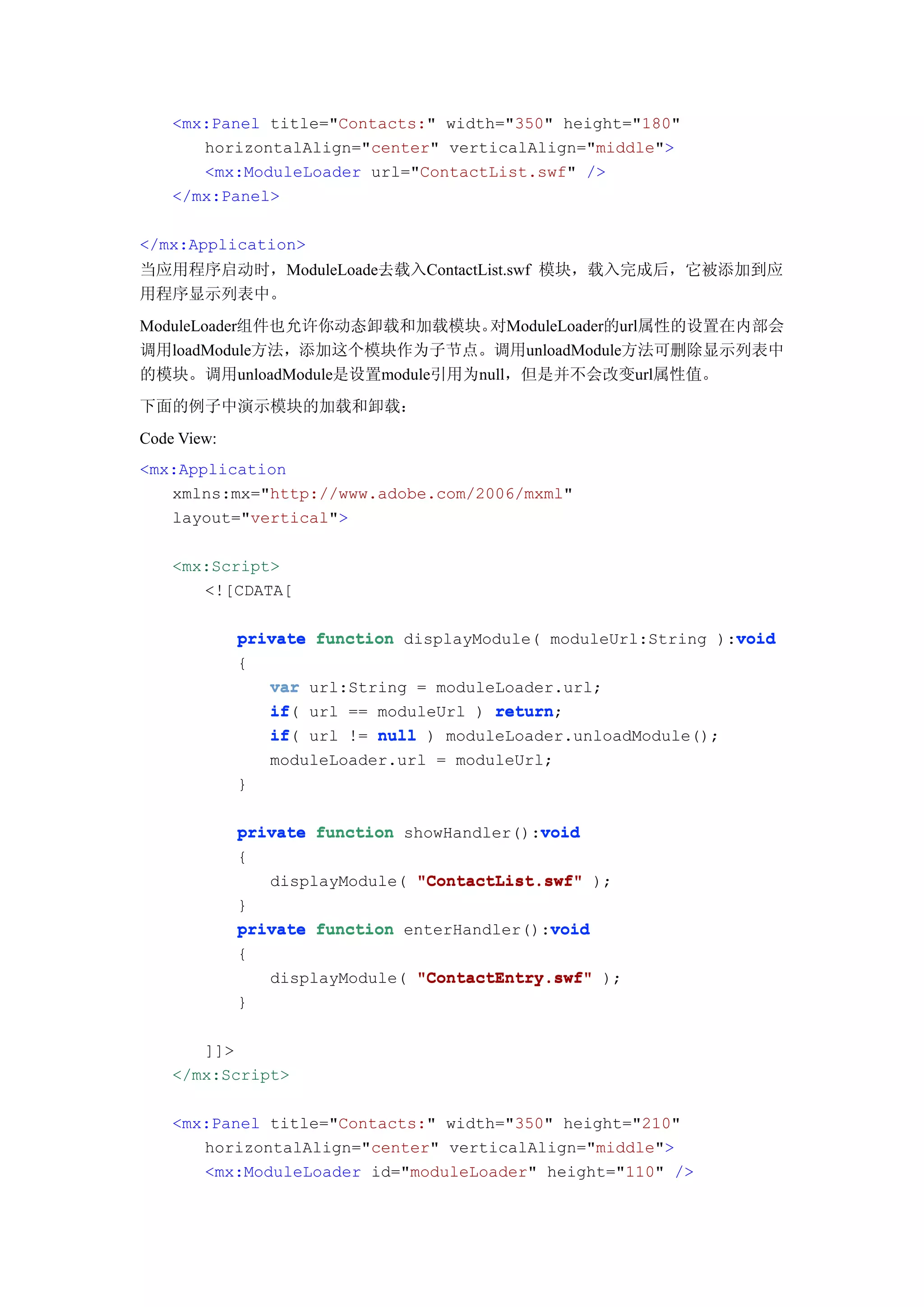 <mx:Panel title="Contacts:" width="350" height="180"
       horizontalAlign="center" verticalAlign="middle">
       <mx:ModuleLoader url="ContactList.swf" />
    </mx:Panel>

</mx:Application>
当应用程序启动时，ModuleLoade去载入ContactList.swf 模块，载入完成后，它被添加到应
用程序显示列表中。
ModuleLoader组件也允许你动态卸载和加载模块。   对ModuleLoader的url属性的设置在内部会
调用loadModule方法，添加这个模块作为子节点。调用unloadModule方法可删除显示列表中
的模块。调用unloadModule是设置module引用为null，但是并不会改变url属性值。
下面的例子中演示模块的加载和卸载：
Code View:
<mx:Application
   xmlns:mx="http://www.adobe.com/2006/mxml"
   layout="vertical">

    <mx:Script>
       <![CDATA[

                                                                void
             private function displayModule( moduleUrl:String ):void
             {
                var url:String = moduleLoader.url;
                if(
                if url == moduleUrl ) return
                                       return;
                if(
                if url != null ) moduleLoader.unloadModule();
                moduleLoader.url = moduleUrl;
             }

                                            void
             private function showHandler():void
             {
                displayModule( "ContactList.swf" );
             }
                                             void
             private function enterHandler():void
             {
                 displayModule( "ContactEntry.swf" );
             }

       ]]>
    </mx:Script>

    <mx:Panel title="Contacts:" width="350" height="210"
       horizontalAlign="center" verticalAlign="middle">
       <mx:ModuleLoader id="moduleLoader" height="110" />
 