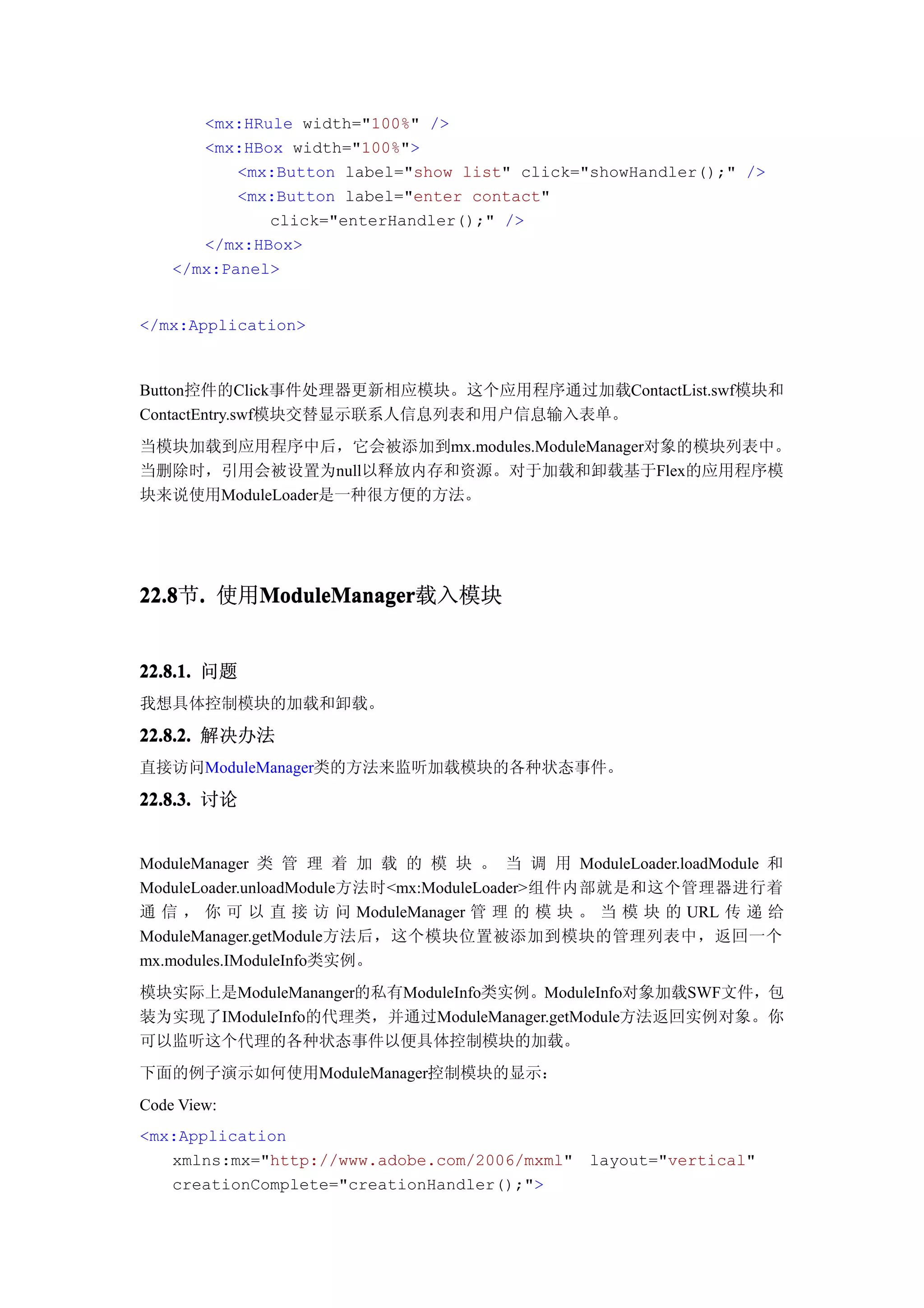 <mx:HRule width="100%" />
       <mx:HBox width="100%">
           <mx:Button label="show list" click="showHandler();" />
           <mx:Button label="enter contact"
              click="enterHandler();" />
       </mx:HBox>
    </mx:Panel>


</mx:Application>



Button控件的Click事件处理器更新相应模块。这个应用程序通过加载ContactList.swf模块和
ContactEntry.swf模块交替显示联系人信息列表和用户信息输入表单。
当模块加载到应用程序中后，它会被添加到mx.modules.ModuleManager对象的模块列表中。
当删除时，引用会被设置为null以释放内存和资源。对于加载和卸载基于Flex的应用程序模
块来说使用ModuleLoader是一种很方便的方法。




22.8 . 使用ModuleManager
22.8节.   ModuleManager
         ModuleManager载入模块


22.8.1. 问题
我想具体控制模块的加载和卸载。

22.8.2. 解决办法
直接访问ModuleManager类的方法来监听加载模块的各种状态事件。

22.8.3. 讨论


ModuleManager 类 管 理 着 加 载 的 模 块 。 当 调 用 ModuleLoader.loadModule 和
ModuleLoader.unloadModule方法时<mx:ModuleLoader>组件内部就是和这个管理器进行着
通 信 ， 你 可 以 直 接 访 问 ModuleManager 管 理 的 模 块 。 当 模 块 的 URL 传 递 给
ModuleManager.getModule方法后，这个模块位置被添加到模块的管理列表中，返回一个
mx.modules.IModuleInfo类实例。
模块实际上是ModuleMananger的私有ModuleInfo类实例。ModuleInfo对象加载SWF文件，包
装为实现了IModuleInfo的代理类，并通过ModuleManager.getModule方法返回实例对象。你
可以监听这个代理的各种状态事件以便具体控制模块的加载。
下面的例子演示如何使用ModuleManager控制模块的显示：
Code View:
<mx:Application
   xmlns:mx="http://www.adobe.com/2006/mxml"   layout="vertical"
   creationComplete="creationHandler();">
 