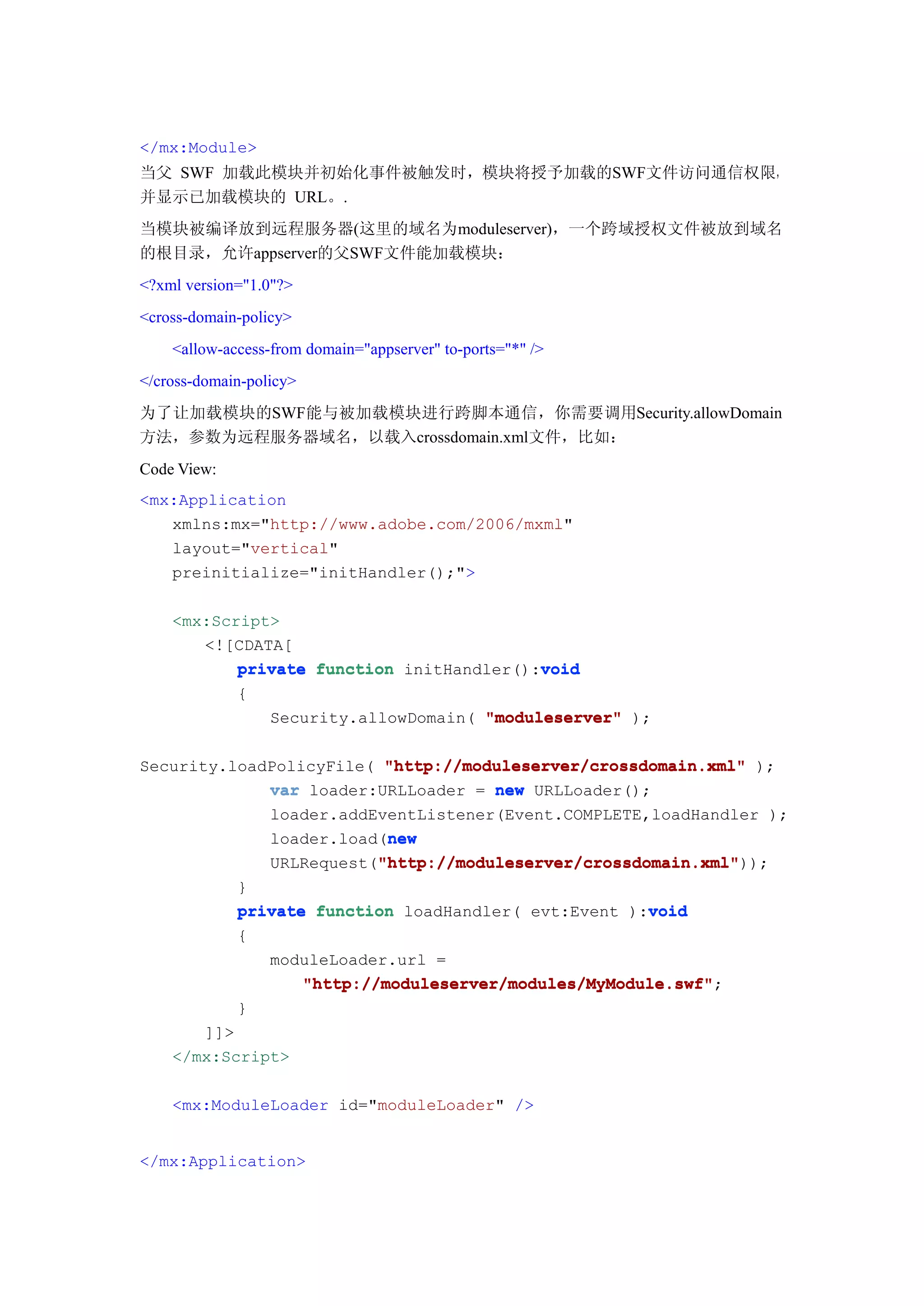 </mx:Module>
当父 SWF 加载此模块并初始化事件被触发时，模块将授予加载的SWF文件访问通信权限，
并显示已加载模块的 URL。.
当模块被编译放到远程服务器(这里的域名为moduleserver)，一个跨域授权文件被放到域名
的根目录，允许appserver的父SWF文件能加载模块：
<?xml version="1.0"?>
<cross-domain-policy>
    <allow-access-from domain="appserver" to-ports="*" />
</cross-domain-policy>
为了让加载模块的SWF能与被加载模块进行跨脚本通信，你需要调用Security.allowDomain
方法，参数为远程服务器域名，以载入crossdomain.xml文件，比如：
Code View:
<mx:Application
   xmlns:mx="http://www.adobe.com/2006/mxml"
   layout="vertical"
   preinitialize="initHandler();">

    <mx:Script>
       <![CDATA[
                                          void
           private function initHandler():void
           {
              Security.allowDomain( "moduleserver" );

Security.loadPolicyFile( "http://moduleserver/crossdomain.xml" );
             var loader:URLLoader = new URLLoader();
             loader.addEventListener(Event.COMPLETE,loadHandler );
                         new
             loader.load(new
                        "http://moduleserver/crossdomain.xml"
                        "http://moduleserver/crossdomain.xml"));
             URLRequest("http://moduleserver/crossdomain.xml"
             }
                                                       void
             private function loadHandler( evt:Event ):void
             {
                moduleLoader.url =
                    "http://moduleserver/modules/MyModule.swf";
                    "http://moduleserver/modules/MyModule.swf"
             }
       ]]>
    </mx:Script>

    <mx:ModuleLoader id="moduleLoader" />


</mx:Application>
 