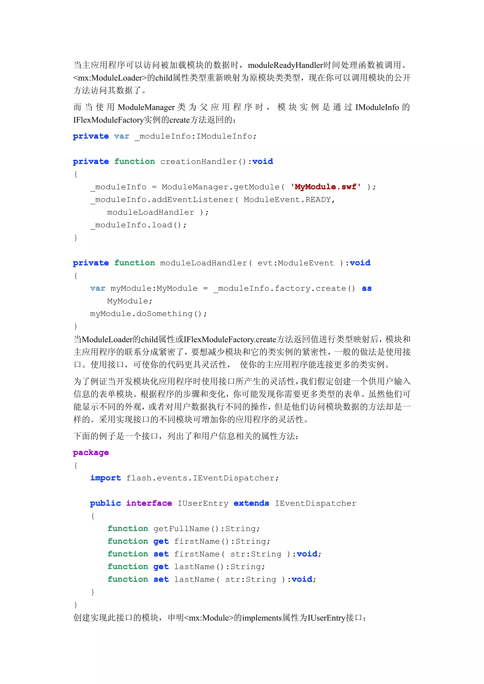 当主应用程序可以访问被加载模块的数据时，moduleReadyHandler时间处理函数被调用。
<mx:ModuleLoader>的child属性类型重新映射为原模块类类型，现在你可以调用模块的公开
方法访问其数据了。
而 当 使 用 ModuleManager 类 为 父 应 用 程 序 时 ， 模 块 实 例 是 通 过 IModuleInfo 的
IFlexModuleFactory实例的create方法返回的：
private var _moduleInfo:IModuleInfo;

                                   void
private function creationHandler():void
{
   _moduleInfo = ModuleManager.getModule( 'MyModule.swf' );
   _moduleInfo.addEventListener( ModuleEvent.READY,
       moduleLoadHandler );
   _moduleInfo.load();
}

                                                      void
private function moduleLoadHandler( evt:ModuleEvent ):void
{
   var myModule:MyModule = _moduleInfo.factory.create() as
       MyModule;
   myModule.doSomething();
}
当ModuleLoader的child属性或IFlexModuleFactory.create方法返回值进行类型映射后，模块和
主应用程序的联系分成紧密了，          要想减少模块和它的类实例的紧密性，             一般的做法是使用接
口。使用接口，可使你的代码更具灵活性， 使你的主应用程序能连接更多的类实例。
为了例证当开发模块化应用程序时使用接口所产生的灵活性，我们假定创建一个供用户输入
信息的表单模块。根据程序的步骤和变化，你可能发现你需要更多类型的表单。虽然他们可
能显示不同的外观，或者对用户数据执行不同的操作，但是他们访问模块数据的方法却是一
样的。采用实现接口的不同模块可增加你的应用程序的灵活性。
下面的例子是一个接口，列出了和用户信息相关的属性方法：
package
{
   import flash.events.IEventDispatcher;

    public interface IUserEntry extends IEventDispatcher
    {
       function getFullName():String;
       function get firstName():String;
                                            void
       function set firstName( str:String ):void
                                            void;
       function get lastName():String;
                                           void
       function set lastName( str:String ):void
                                           void;
    }
}
创建实现此接口的模块，申明<mx:Module>的implements属性为IUserEntry接口：
 