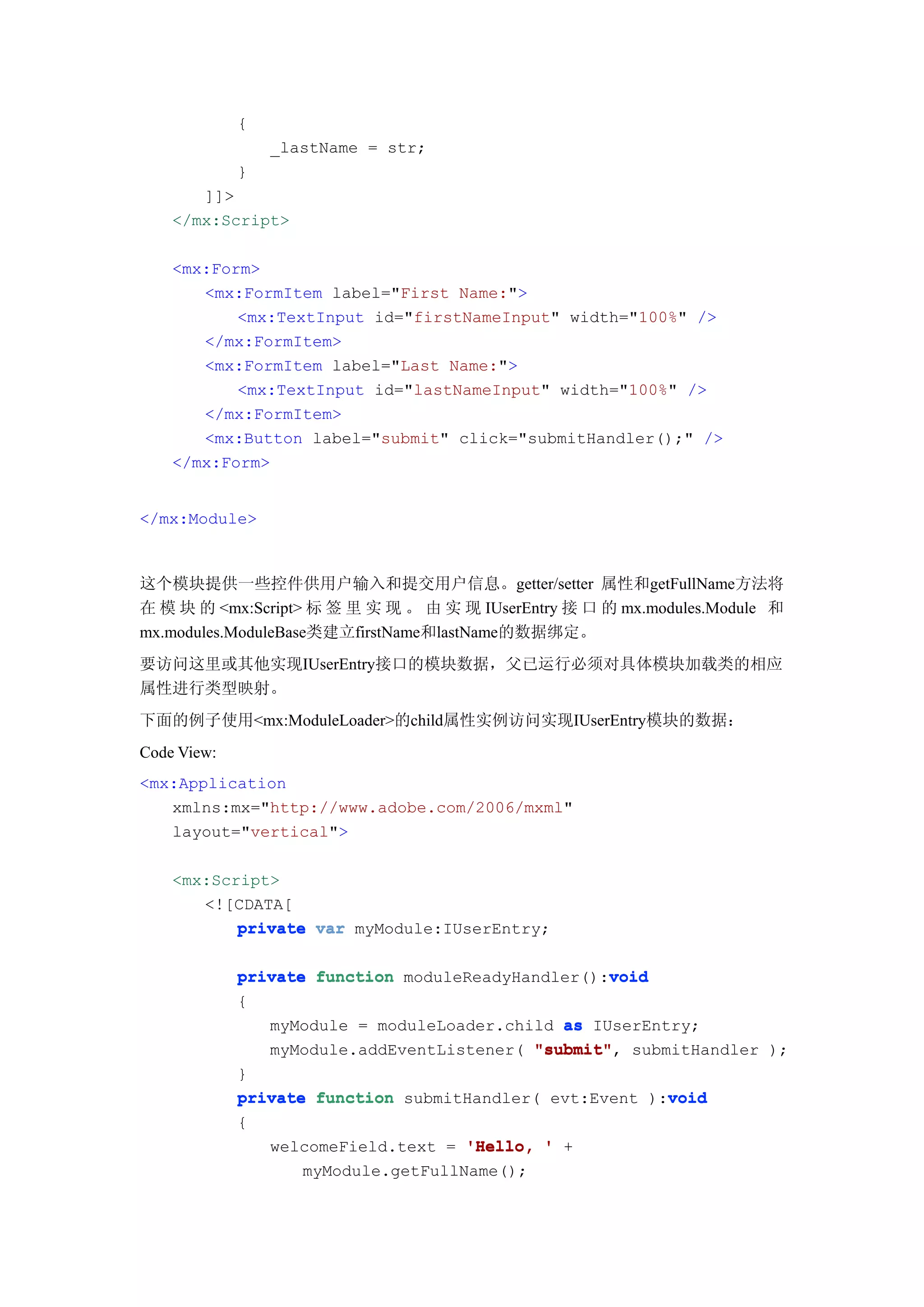 {
                 _lastName = str;
             }
       ]]>
    </mx:Script>

    <mx:Form>
       <mx:FormItem label="First Name:">
           <mx:TextInput id="firstNameInput" width="100%" />
       </mx:FormItem>
       <mx:FormItem label="Last Name:">
           <mx:TextInput id="lastNameInput" width="100%" />
       </mx:FormItem>
       <mx:Button label="submit" click="submitHandler();" />
    </mx:Form>


</mx:Module>



这个模块提供一些控件供用户输入和提交用户信息。getter/setter 属性和getFullName方法将
在 模 块 的 <mx:Script> 标 签 里 实 现 。 由 实 现 IUserEntry 接 口 的 mx.modules.Module 和
mx.modules.ModuleBase类建立firstName和lastName的数据绑定。
要访问这里或其他实现IUserEntry接口的模块数据，父已运行必须对具体模块加载类的相应
属性进行类型映射。
下面的例子使用<mx:ModuleLoader>的child属性实例访问实现IUserEntry模块的数据：
Code View:
<mx:Application
   xmlns:mx="http://www.adobe.com/2006/mxml"
   layout="vertical">

    <mx:Script>
       <![CDATA[
           private var myModule:IUserEntry;

                                                   void
             private function moduleReadyHandler():void
             {
                myModule = moduleLoader.child as IUserEntry;
                myModule.addEventListener( "submit" submitHandler );
                                           "submit",
             }
                                                         void
             private function submitHandler( evt:Event ):void
             {
                 welcomeField.text = 'Hello, ' +
                    myModule.getFullName();
 
