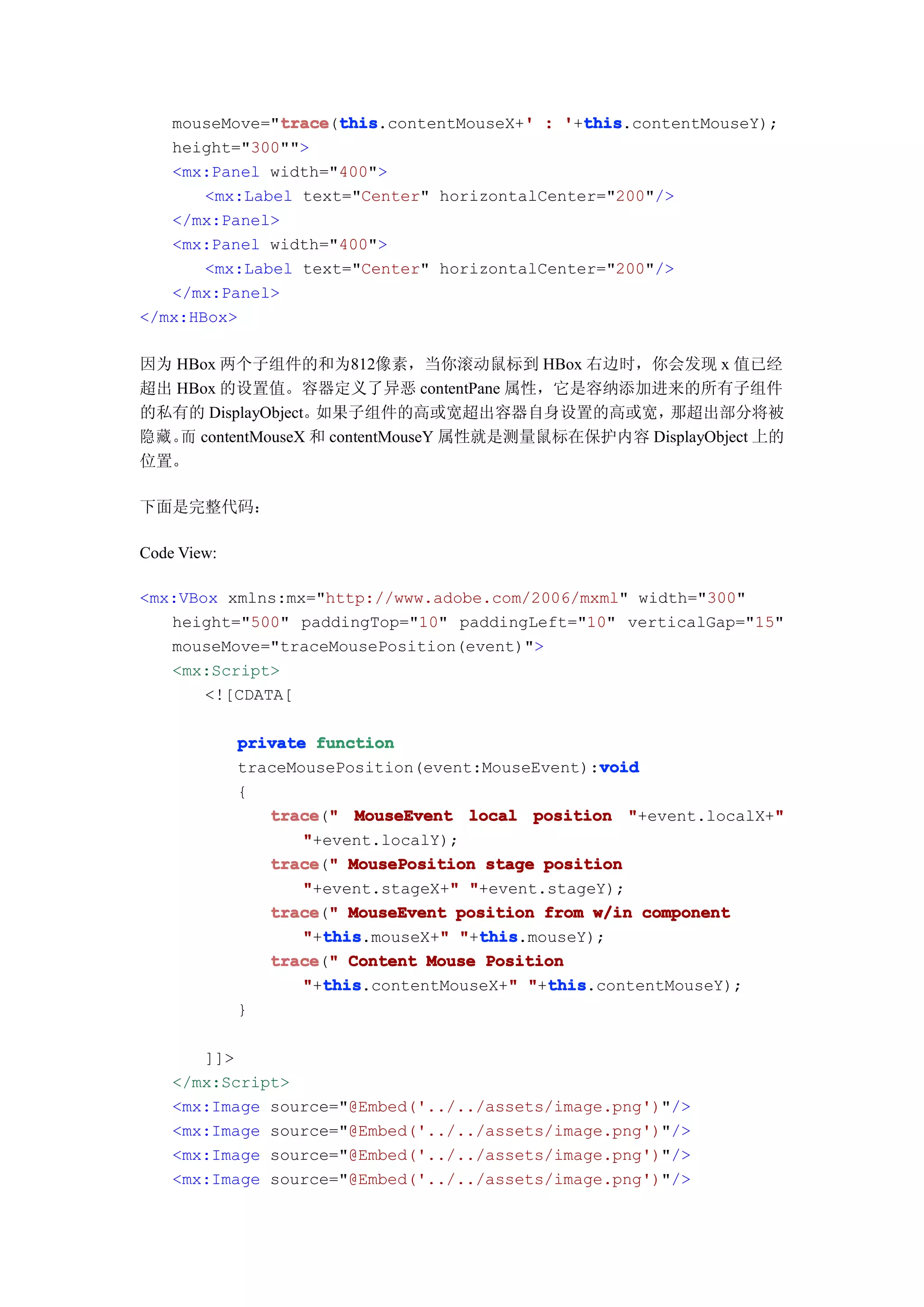 mouseMove="trace this
               trace this.contentMouseX+' : '+this
               trace(this               '     this
                                              this.contentMouseY);
   height="300"">
   <mx:Panel width="400">
       <mx:Label text="Center" horizontalCenter="200"/>
   </mx:Panel>
   <mx:Panel width="400">
       <mx:Label text="Center" horizontalCenter="200"/>
   </mx:Panel>
</mx:HBox>

因为 HBox 两个子组件的和为812像素，当你滚动鼠标到 HBox 右边时，你会发现 x 值已经
超出 HBox 的设置值。容器定义了异恶 contentPane 属性，它是容纳添加进来的所有子组件
的私有的 DisplayObject。如果子组件的高或宽超出容器自身设置的高或宽，         那超出部分将被
隐藏。 contentMouseX 和 contentMouseY 属性就是测量鼠标在保护内容 DisplayObject 上的
   而
位置。

下面是完整代码：

Code View:

<mx:VBox xmlns:mx="http://www.adobe.com/2006/mxml" width="300"
   height="500" paddingTop="10" paddingLeft="10" verticalGap="15"
   mouseMove="traceMousePosition(event)">
   <mx:Script>
       <![CDATA[

             private function
                                                  void
             traceMousePosition(event:MouseEvent):void
             {
                trace " MouseEvent local position "+event.localX+"
                trace("                                           "
                    "+event.localY);
                trace " MousePosition stage position
                trace("
                                    "
                    "+event.stageX+" "+event.stageY);
                trace " MouseEvent position from w/in component
                trace("
                      this
                    "+this        "   this
                      this.mouseX+" "+this
                                      this.mouseY);
                trace " Content Mouse Position
                trace("
                      this
                    "+this               "   this
                      this.contentMouseX+" "+this
                                             this.contentMouseY);
             }

       ]]>
    </mx:Script>
    <mx:Image source="@Embed('../../assets/image.png')"/>
    <mx:Image source="@Embed('../../assets/image.png')"/>
    <mx:Image source="@Embed('../../assets/image.png')"/>
    <mx:Image source="@Embed('../../assets/image.png')"/>
 