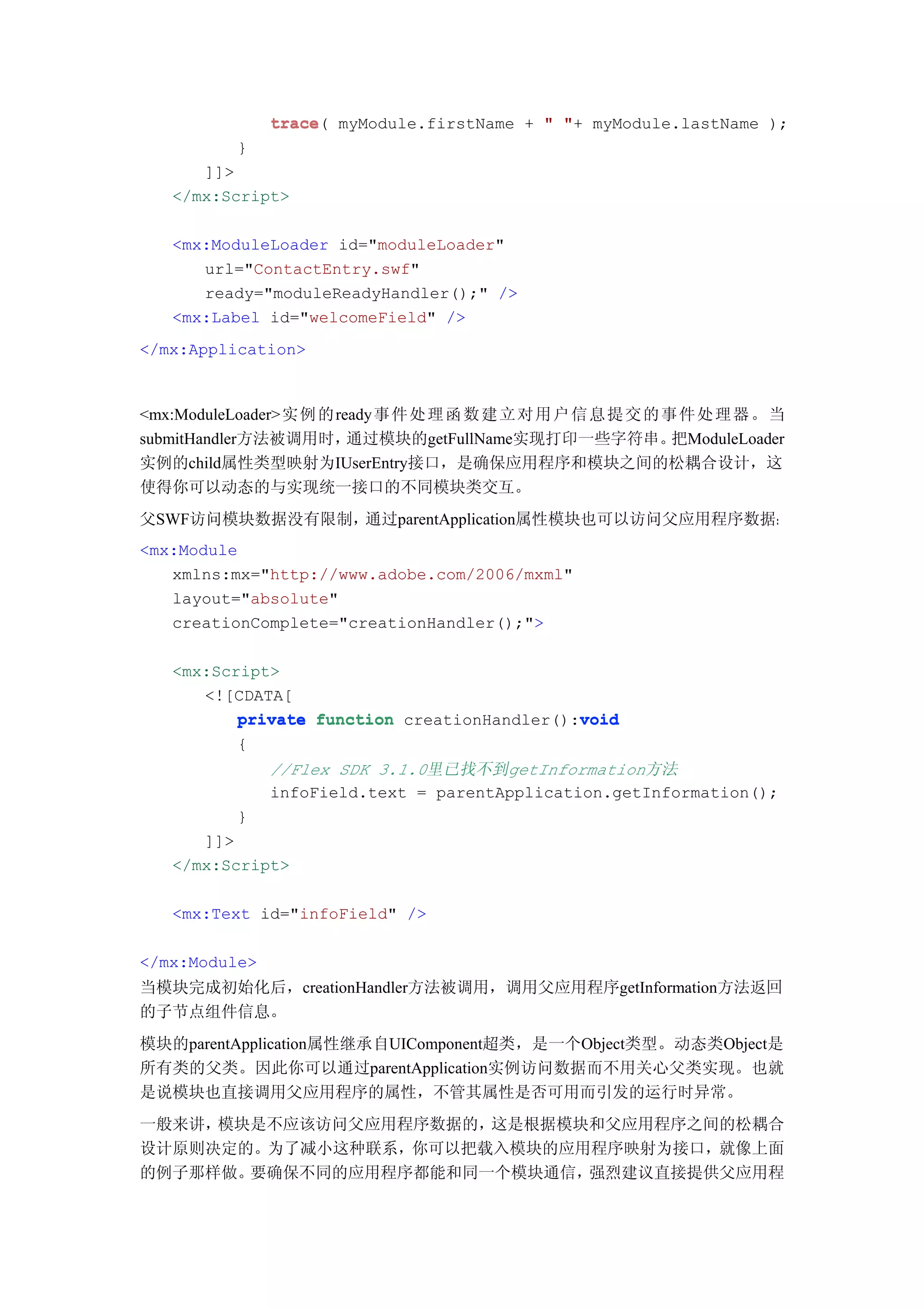 trace(
               trace myModule.firstName + " "+ myModule.lastName );
          }
      ]]>
   </mx:Script>

   <mx:ModuleLoader id="moduleLoader"
      url="ContactEntry.swf"
      ready="moduleReadyHandler();" />
   <mx:Label id="welcomeField" />
</mx:Application>



<mx:ModuleLoader>实例 的ready事件 处 理 函 数 建 立 对 用 户 信 息 提 交 的 事 件 处 理 器 。当
submitHandler方法被调用时，   通过模块的getFullName实现打印一些字符串。         把ModuleLoader
实例的child属性类型映射为IUserEntry接口，是确保应用程序和模块之间的松耦合设计，这
使得你可以动态的与实现统一接口的不同模块类交互。
父SWF访问模块数据没有限制，通过parentApplication属性模块也可以访问父应用程序数据：
<mx:Module
   xmlns:mx="http://www.adobe.com/2006/mxml"
   layout="absolute"
   creationComplete="creationHandler();">

   <mx:Script>
      <![CDATA[
                                             void
          private function creationHandler():void
          {
               //Flex SDK 3.1.0里已找不到getInformation方法
               infoField.text = parentApplication.getInformation();
          }
      ]]>
   </mx:Script>

   <mx:Text id="infoField" />

</mx:Module>
当模块完成初始化后，creationHandler方法被调用，调用父应用程序getInformation方法返回
的子节点组件信息。
模块的parentApplication属性继承自UIComponent超类，是一个Object类型。动态类Object是
所有类的父类。因此你可以通过parentApplication实例访问数据而不用关心父类实现。也就
是说模块也直接调用父应用程序的属性，不管其属性是否可用而引发的运行时异常。
一般来讲，模块是不应该访问父应用程序数据的，这是根据模块和父应用程序之间的松耦合
设计原则决定的。为了减小这种联系，你可以把载入模块的应用程序映射为接口，就像上面
的例子那样做。要确保不同的应用程序都能和同一个模块通信，强烈建议直接提供父应用程
 