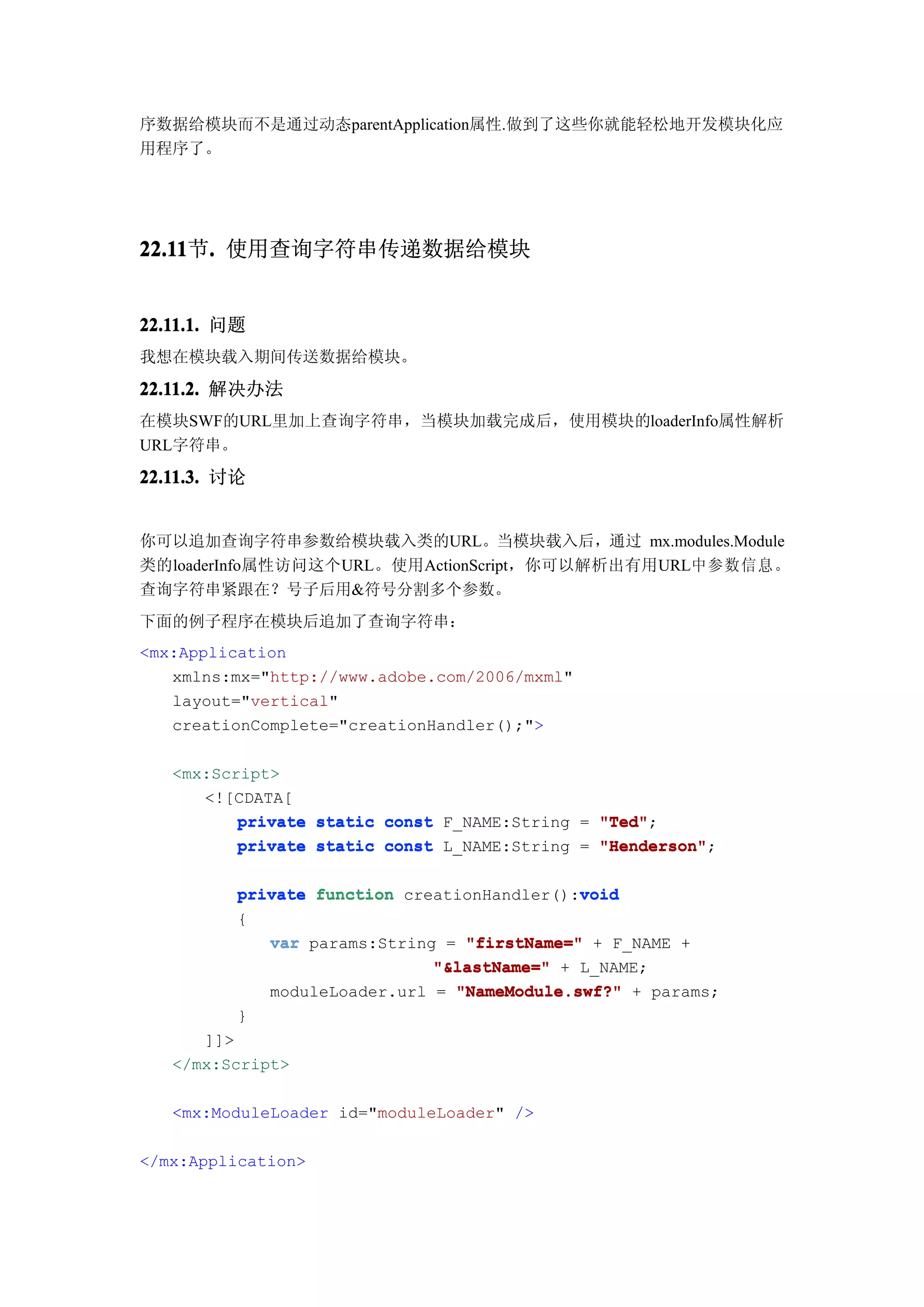 序数据给模块而不是通过动态parentApplication属性.做到了这些你就能轻松地开发模块化应
用程序了。




22.11 . 使用查询字符串传递数据给模块
22.11节.


22.11.1. 问题
我想在模块载入期间传送数据给模块。

22.11.2. 解决办法
在模块SWF的URL里加上查询字符串，当模块加载完成后，使用模块的loaderInfo属性解析
URL字符串。

22.11.3. 讨论


你可以追加查询字符串参数给模块载入类的URL。当模块载入后，通过 mx.modules.Module
类的loaderInfo属性访问这个URL。使用ActionScript，你可以解析出有用URL中参数信息。
查询字符串紧跟在？号子后用&符号分割多个参数。
下面的例子程序在模块后追加了查询字符串：
<mx:Application
   xmlns:mx="http://www.adobe.com/2006/mxml"
   layout="vertical"
   creationComplete="creationHandler();">

   <mx:Script>
      <![CDATA[
          private static const F_NAME:String = "Ted"
                                               "Ted";
          private static const L_NAME:String = "Henderson"
                                               "Henderson";

                                             void
          private function creationHandler():void
          {
             var params:String = "firstName=" + F_NAME +
                              "&lastName=" + L_NAME;
             moduleLoader.url = "NameModule.swf?" + params;
          }
      ]]>
   </mx:Script>

   <mx:ModuleLoader id="moduleLoader" />

</mx:Application>
 