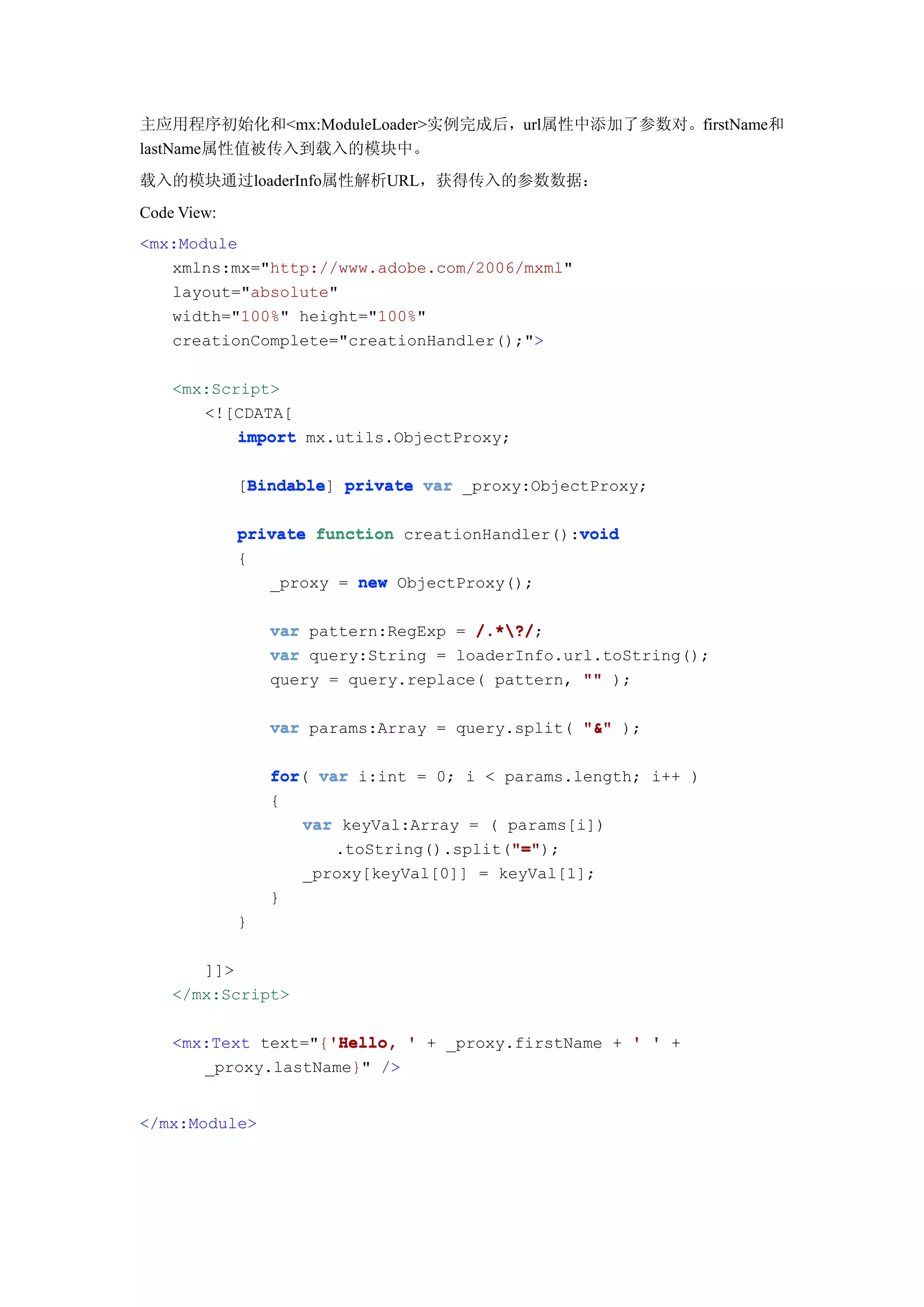 主应用程序初始化和<mx:ModuleLoader>实例完成后，url属性中添加了参数对。firstName和
lastName属性值被传入到载入的模块中。
载入的模块通过loaderInfo属性解析URL，获得传入的参数数据：
Code View:
<mx:Module
   xmlns:mx="http://www.adobe.com/2006/mxml"
   layout="absolute"
   width="100%" height="100%"
   creationComplete="creationHandler();">

    <mx:Script>
       <![CDATA[
           import mx.utils.ObjectProxy;

             [Bindable private var _proxy:ObjectProxy;
              Bindable
              Bindable]

                                                void
             private function creationHandler():void
             {
                _proxy = new ObjectProxy();

                 var pattern:RegExp = /.*?/
                                      /.*?/;
                 var query:String = loaderInfo.url.toString();
                 query = query.replace( pattern, "" );

                 var params:Array = query.split( "&" );


                 for(
                 for var i:int = 0; i < params.length; i++ )
                 {
                    var keyVal:Array = ( params[i])
                                         "="
                                         "=");
                       .toString().split("="
                     _proxy[keyVal[0]] = keyVal[1];
                 }
             }

       ]]>
    </mx:Script>

                    'Hello,
    <mx:Text text="{'Hello, ' + _proxy.firstName + ' ' +
       _proxy.lastName}" />


</mx:Module>
 