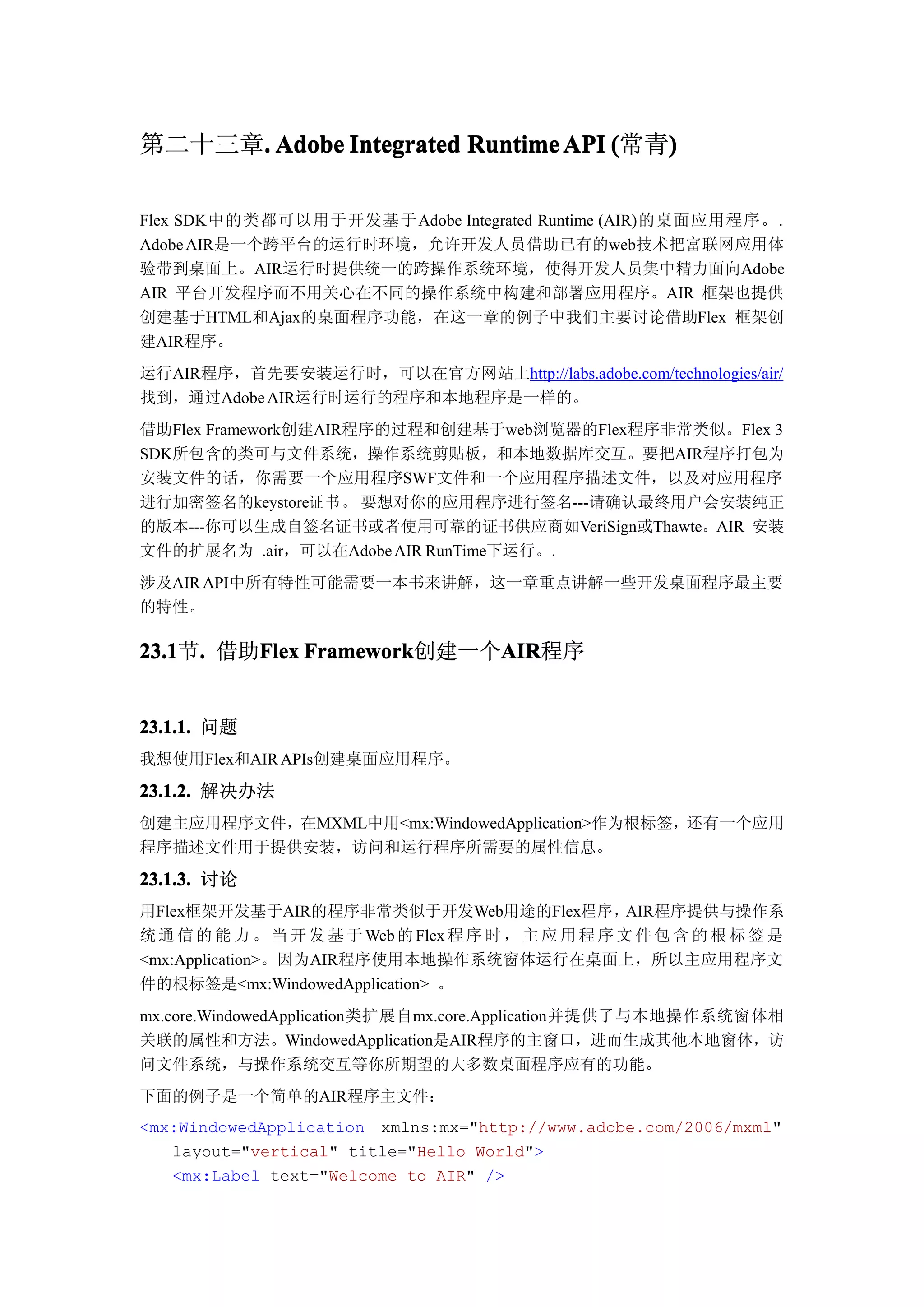 第二十三章. Adobe Integrated Runtime API (常青)
     .                                 )

Flex SDK中的类都可以用于开发基于 Adobe Integrated Runtime (AIR)的桌面应用程序。.
Adobe AIR是一个跨平台的运行时环境，允许开发人员借助已有的web技术把富联网应用体
验带到桌面上。AIR运行时提供统一的跨操作系统环境，使得开发人员集中精力面向Adobe
AIR 平台开发程序而不用关心在不同的操作系统中构建和部署应用程序。AIR 框架也提供
创建基于HTML和Ajax的桌面程序功能，在这一章的例子中我们主要讨论借助Flex 框架创
建AIR程序。
运行AIR程序，首先要安装运行时，可以在官方网站上http://labs.adobe.com/technologies/air/
找到，通过Adobe AIR运行时运行的程序和本地程序是一样的。
借助Flex Framework创建AIR程序的过程和创建基于web浏览器的Flex程序非常类似。Flex 3
SDK所包含的类可与文件系统，操作系统剪贴板，和本地数据库交互。要把AIR程序打包为
安装文件的话，你需要一个应用程序SWF文件和一个应用程序描述文件，以及对应用程序
进行加密签名的keystore证 书 。 要想对你的应用程序进行签名---请确认最终用户会安装纯正
的版本---你可以生成自签名证书或者使用可靠的证书供应商如VeriSign或Thawte。AIR 安装
文件的扩展名为 .air，可以在Adobe AIR RunTime下运行。.
涉及AIR API中所有特性可能需要一本书来讲解，这一章重点讲解一些开发桌面程序最主要
的特性。

23.1 . 借助Flex Framework
23.1节.   Flex Framework创建一个AIR
                           AIR
                           AIR程序


23.1.1. 问题
我想使用Flex和AIR APIs创建桌面应用程序。

23.1.2. 解决办法
创建主应用程序文件，在MXML中用<mx:WindowedApplication>作为根标签，还有一个应用
程序描述文件用于提供安装，访问和运行程序所需要的属性信息。

23.1.3. 讨论
用Flex框架开发基于AIR的程序非常类似于开发Web用途的Flex程序，AIR程序提供与操作系
统 通 信 的 能 力 。 当 开 发 基 于 Web 的 Flex 程 序 时 ， 主 应 用 程 序 文 件 包 含 的 根 标 签 是
<mx:Application>。因为AIR程序使用本地操作系统窗体运行在桌面上，所以主应用程序文
件的根标签是<mx:WindowedApplication> 。
mx.core.WindowedApplication类扩展自mx.core.Application并提供了与本地操作系统窗体相
关联的属性和方法。WindowedApplication是AIR程序的主窗口，进而生成其他本地窗体，访
问文件系统，与操作系统交互等你所期望的大多数桌面程序应有的功能。
下面的例子是一个简单的AIR程序主文件：
<mx:WindowedApplication xmlns:mx="http://www.adobe.com/2006/mxml"
   layout="vertical" title="Hello World">
   <mx:Label text="Welcome to AIR" />
 