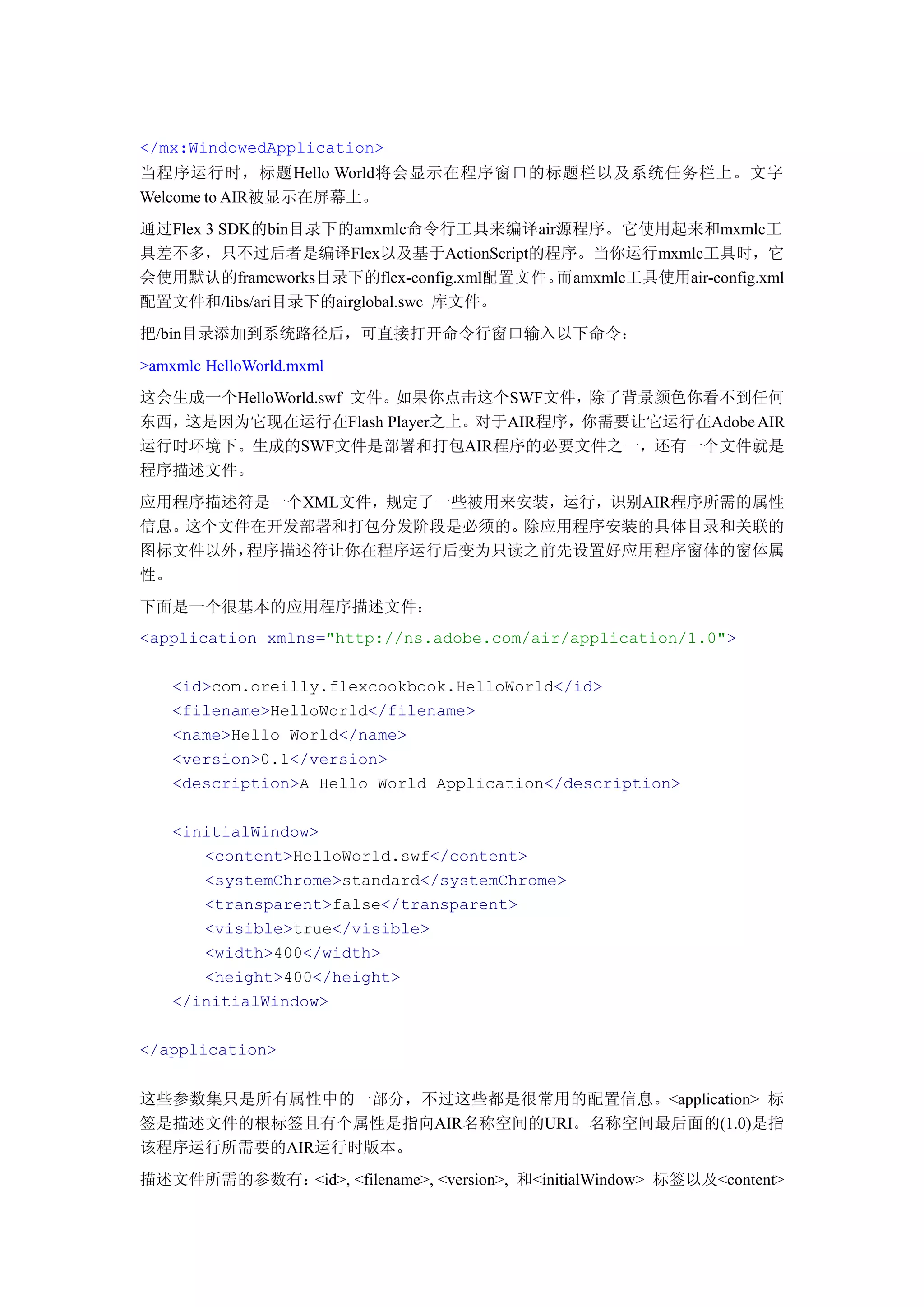 </mx:WindowedApplication>
当程序运行时，标题Hello World将会显示在程序窗口的标题栏以及系统任务栏上。文字
Welcome to AIR被显示在屏幕上。
通过Flex 3 SDK的bin目录下的amxmlc命令行工具来编译air源程序。它使用起来和mxmlc工
具差不多，只不过后者是编译Flex以及基于ActionScript的程序。当你运行mxmlc工具时，它
会使用默认的frameworks目录下的flex-config.xml配置文件。而amxmlc工具使用air-config.xml
配置文件和/libs/ari目录下的airglobal.swc 库文件。
把/bin目录添加到系统路径后，可直接打开命令行窗口输入以下命令：
>amxmlc HelloWorld.mxml
这会生成一个HelloWorld.swf 文件。如果你点击这个SWF文件，除了背景颜色你看不到任何
东西，这是因为它现在运行在Flash Player之上。对于AIR程序，你需要让它运行在Adobe AIR
运行时环境下。生成的SWF文件是部署和打包AIR程序的必要文件之一，还有一个文件就是
程序描述文件。
应用程序描述符是一个XML文件，规定了一些被用来安装，运行，识别AIR程序所需的属性
信息。这个文件在开发部署和打包分发阶段是必须的。除应用程序安装的具体目录和关联的
图标文件以外，程序描述符让你在程序运行后变为只读之前先设置好应用程序窗体的窗体属
性。
下面是一个很基本的应用程序描述文件：
<application xmlns="http://ns.adobe.com/air/application/1.0">

    <id>com.oreilly.flexcookbook.HelloWorld</id>
    <filename>HelloWorld</filename>
    <name>Hello World</name>
    <version>0.1</version>
    <description>A Hello World Application</description>

    <initialWindow>
       <content>HelloWorld.swf</content>
       <systemChrome>standard</systemChrome>
       <transparent>false</transparent>
       <visible>true</visible>
       <width>400</width>
       <height>400</height>
    </initialWindow>

</application>


这些参数集只是所有属性中的一部分，不过这些都是很常用的配置信息。<application> 标
签是描述文件的根标签且有个属性是指向AIR名称空间的URI。名称空间最后面的(1.0)是指
该程序运行所需要的AIR运行时版本。
描述文件所需的参数有：<id>, <filename>, <version>, 和<initialWindow> 标签以及<content>
 