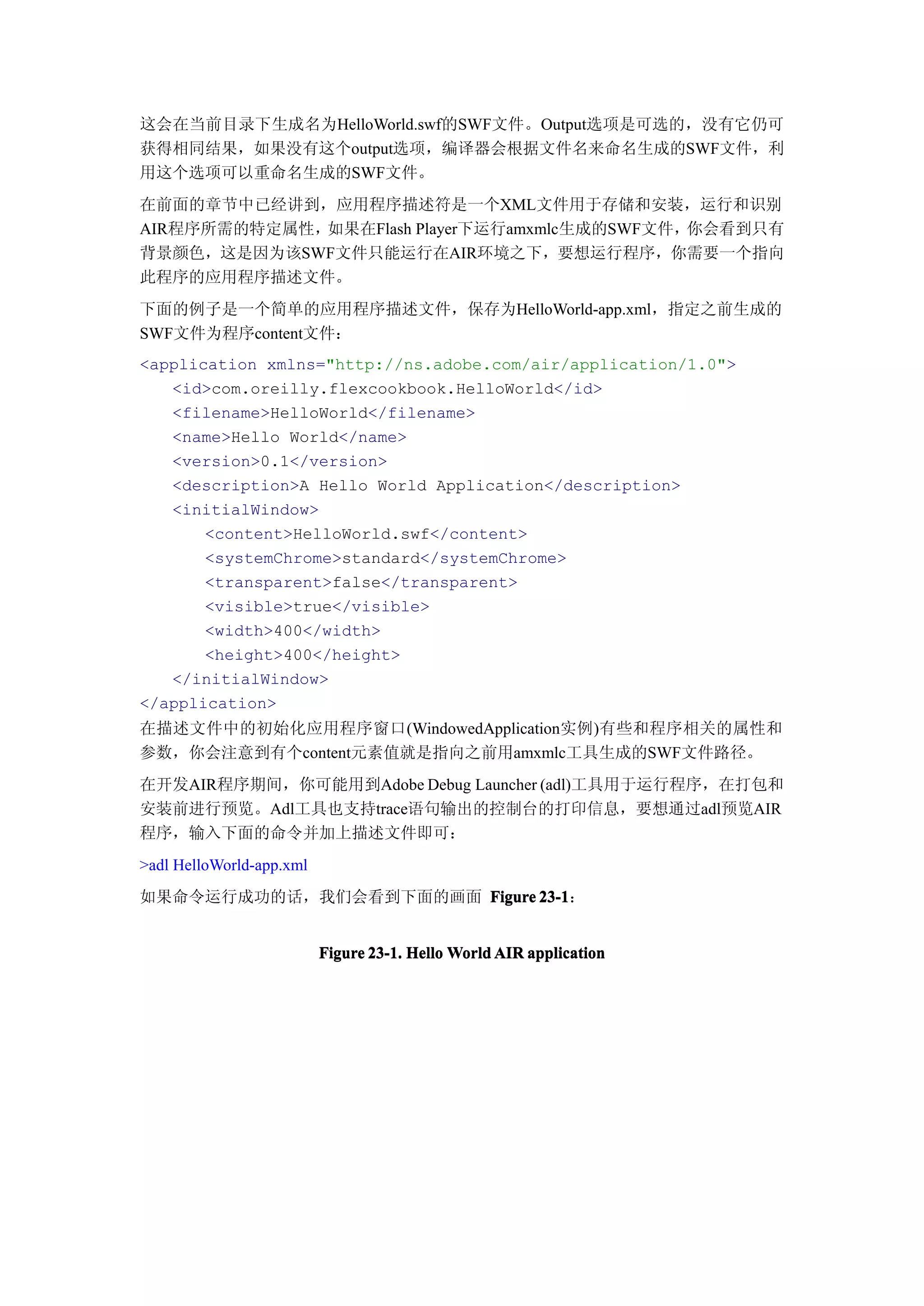 这会在当前目录下生成名为HelloWorld.swf的SWF文件。Output选项是可选的，没有它仍可
获得相同结果，如果没有这个output选项，编译器会根据文件名来命名生成的SWF文件，利
用这个选项可以重命名生成的SWF文件。
在前面的章节中已经讲到，应用程序描述符是一个XML文件用于存储和安装，运行和识别
AIR程序所需的特定属性，如果在Flash Player下运行amxmlc生成的SWF文件，你会看到只有
背景颜色，这是因为该SWF文件只能运行在AIR环境之下，要想运行程序，你需要一个指向
此程序的应用程序描述文件。
下面的例子是一个简单的应用程序描述文件，保存为HelloWorld-app.xml，指定之前生成的
SWF文件为程序content文件：
<application xmlns="http://ns.adobe.com/air/application/1.0">
   <id>com.oreilly.flexcookbook.HelloWorld</id>
   <filename>HelloWorld</filename>
   <name>Hello World</name>
   <version>0.1</version>
   <description>A Hello World Application</description>
   <initialWindow>
       <content>HelloWorld.swf</content>
       <systemChrome>standard</systemChrome>
       <transparent>false</transparent>
       <visible>true</visible>
       <width>400</width>
       <height>400</height>
   </initialWindow>
</application>
在描述文件中的初始化应用程序窗口(WindowedApplication实例)有些和程序相关的属性和
参数，你会注意到有个content元素值就是指向之前用amxmlc工具生成的SWF文件路径。
在开发AIR程序期间，你可能用到Adobe Debug Launcher (adl)工具用于运行程序，在打包和
安装前进行预览。Adl工具也支持trace语句输出的控制台的打印信息，要想通过adl预览AIR
程序，输入下面的命令并加上描述文件即可：
>adl HelloWorld-app.xml
如果命令运行成功的话，我们会看到下面的画面 Figure 23-1
                             23-1：


                          Figure 23-1. Hello World AIR application
 
