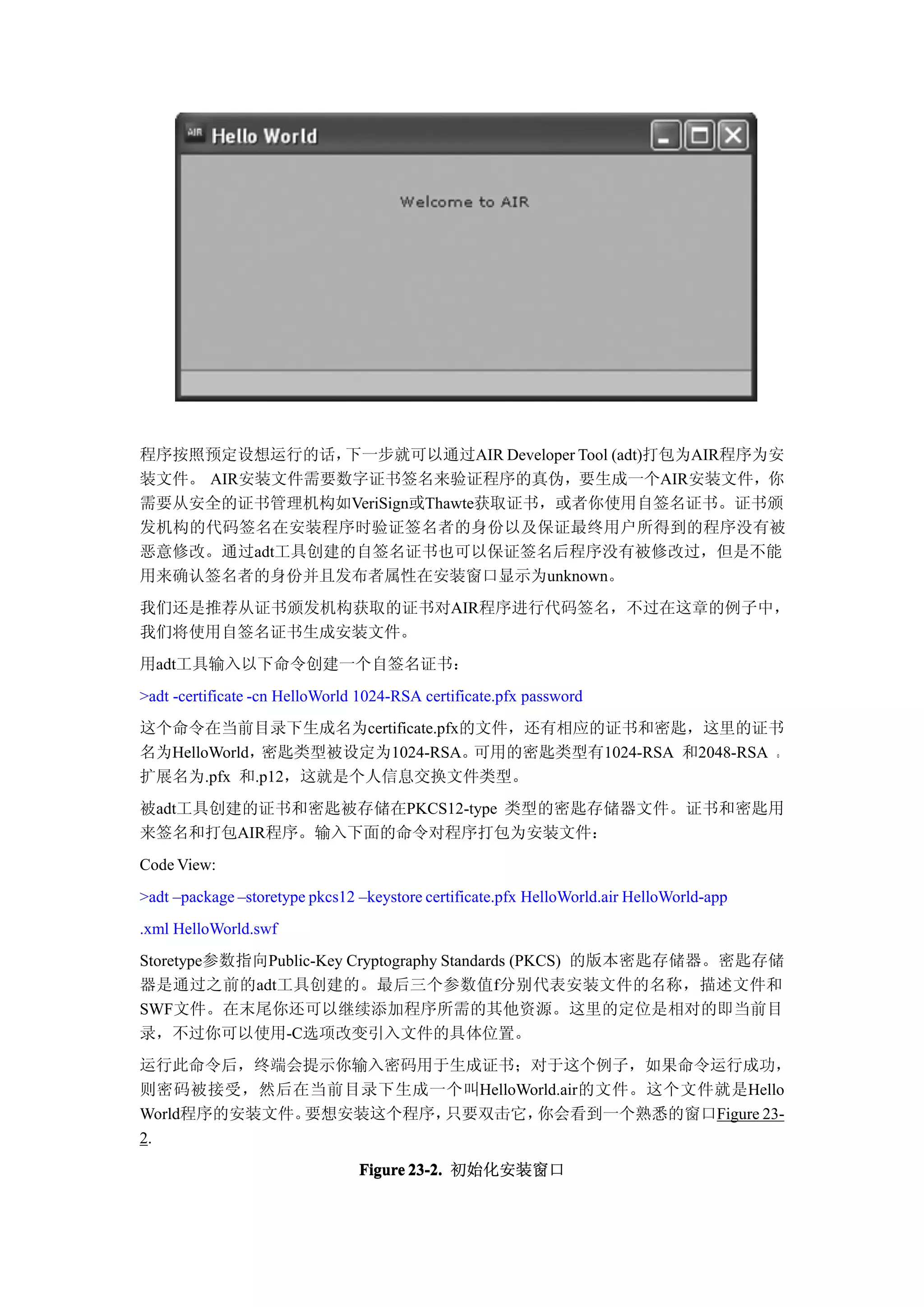 程序按照预定设想运行的话，  下一步就可以通过AIR Developer Tool (adt)打包为AIR程序为安
装文件。 AIR安装文件需要数字证书签名来验证程序的真伪，要生成一个AIR安装文件，你
需要从安全的证书管理机构如VeriSign或Thawte获取证书，或者你使用自签名证书。证书颁
发机构的代码签名在安装程序时验证签名者的身份以及保证最终用户所得到的程序没有被
恶意修改。通过adt工具创建的自签名证书也可以保证签名后程序没有被修改过，但是不能
用来确认签名者的身份并且发布者属性在安装窗口显示为unknown。
我们还是推荐从证书颁发机构获取的证书对AIR程序进行代码签名，不过在这章的例子中，
我们将使用自签名证书生成安装文件。
用adt工具输入以下命令创建一个自签名证书：
>adt -certificate -cn HelloWorld 1024-RSA certificate.pfx password
这个命令在当前目录下生成名为certificate.pfx的文件，还有相应的证书和密匙，这里的证书
名为HelloWorld，密匙类型被设定为1024-RSA。可用的密匙类型有1024-RSA 和2048-RSA 。
扩展名为.pfx 和.p12，这就是个人信息交换文件类型。
被adt工具创建的证书和密匙被存储在PKCS12-type 类型的密匙存储器文件。证书和密匙用
来签名和打包AIR程序。输入下面的命令对程序打包为安装文件：
Code View:
>adt –package –storetype pkcs12 –keystore certificate.pfx HelloWorld.air HelloWorld-app
.xml HelloWorld.swf
Storetype参数指向Public-Key Cryptography Standards (PKCS) 的版本密匙存储器。密匙存储
器是通过之前的adt工具创建的。最后三个参数值f分别代表安装文件的名称，描述文件和
SWF文件。在末尾你还可以继续添加程序所需的其他资源。这里的定位是相对的即当前目
录，不过你可以使用-C选项改变引入文件的具体位置。
运行此命令后，终端会提示你输入密码用于生成证书；对于这个例子，如果命令运行成功，
则密码被接受，然后在当前目录下生成一个叫HelloWorld.air的文件。这个文件就是Hello
World程序的安装文件。要想安装这个程序，只要双击它，你会看到一个熟悉的窗口Figure 23-
2.
                                Figure 23-2. 初始化安装窗口
 