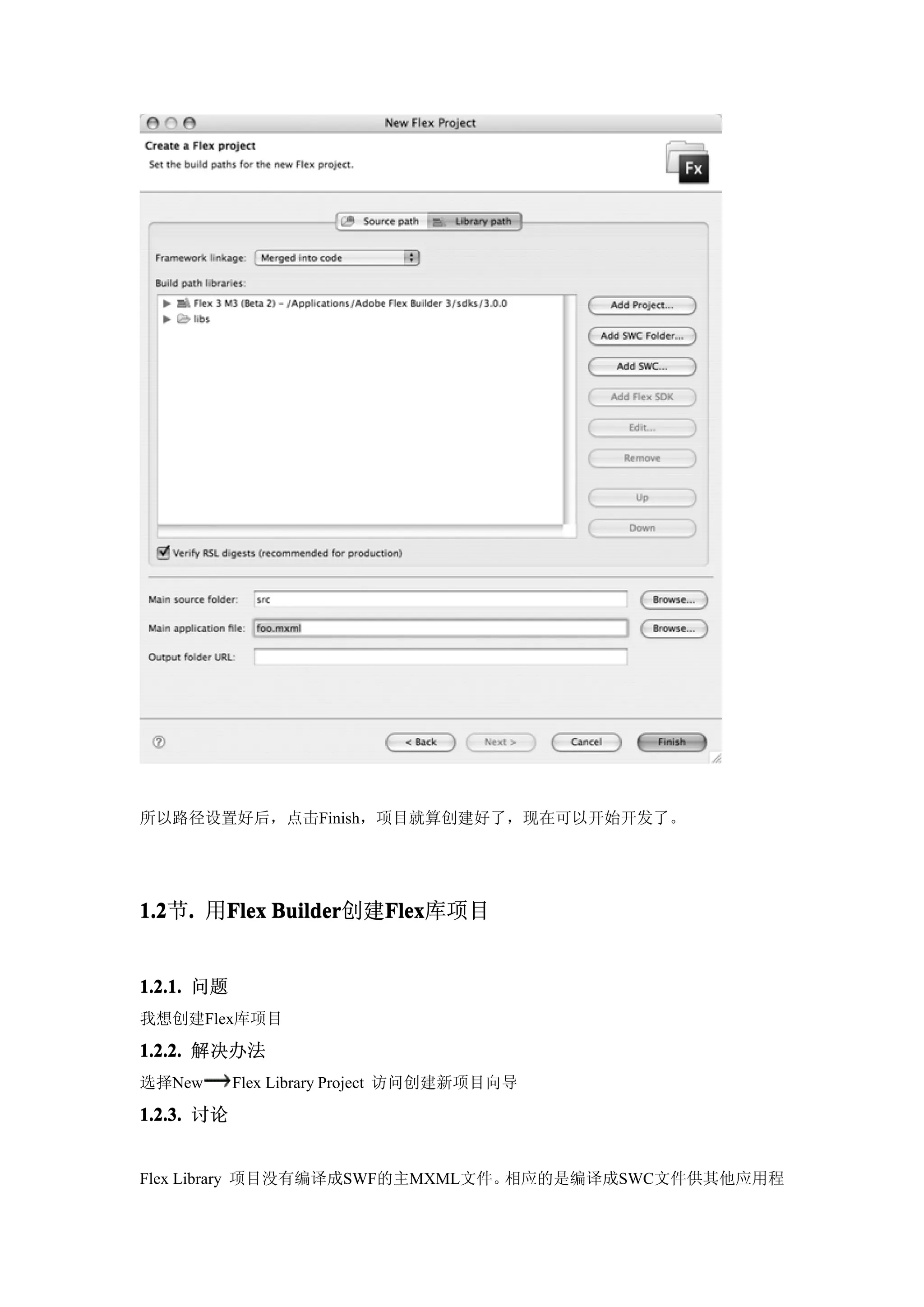 所以路径设置好后，点击Finish，项目就算创建好了，现在可以开始开发了。




1.2 . 用Flex Builder
1.2节.  Flex Builder创建Flex
                     Flex
                     Flex库项目


1.2.1. 问题
我想创建Flex库项目

1.2.2. 解决办法
选择New       Flex Library Project 访问创建新项目向导

1.2.3. 讨论


Flex Library 项目没有编译成SWF的主MXML文件。相应的是编译成SWC文件供其他应用程
 