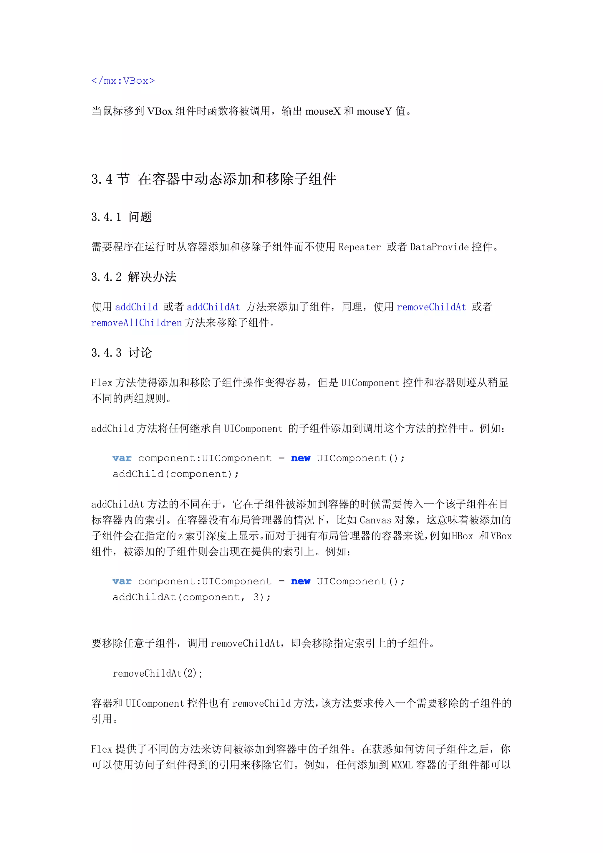 </mx:VBox>

当鼠标移到 VBox 组件时函数将被调用，输出 mouseX 和 mouseY 值。




3.4 节 在容器中动态添加和移除子组件

3.4.1 问题

需要程序在运行时从容器添加和移除子组件而不使用 Repeater 或者 DataProvide 控件。

3.4.2 解决办法

使用 addChild 或者 addChildAt 方法来添加子组件，同理，使用 removeChildAt 或者
removeAllChildren 方法来移除子组件。

3.4.3 讨论

Flex 方法使得添加和移除子组件操作变得容易，但是 UIComponent 控件和容器则遵从稍显
不同的两组规则。

addChild 方法将任何继承自 UIComponent 的子组件添加到调用这个方法的控件中。例如：

   var component:UIComponent = new UIComponent();
   addChild(component);

addChildAt 方法的不同在于，它在子组件被添加到容器的时候需要传入一个该子组件在目
标容器内的索引。在容器没有布局管理器的情况下，比如 Canvas 对象，这意味着被添加的
子组件会在指定的 z 索引深度上显示。   而对于拥有布局管理器的容器来说，例如 HBox 和 VBox
组件，被添加的子组件则会出现在提供的索引上。例如：

   var component:UIComponent = new UIComponent();
   addChildAt(component, 3);



要移除任意子组件，调用 removeChildAt，即会移除指定索引上的子组件。

   removeChildAt(2);

容器和 UIComponent 控件也有 removeChild 方法，该方法要求传入一个需要移除的子组件的
引用。

Flex 提供了不同的方法来访问被添加到容器中的子组件。在获悉如何访问子组件之后，你
可以使用访问子组件得到的引用来移除它们。例如，任何添加到 MXML 容器的子组件都可以
 