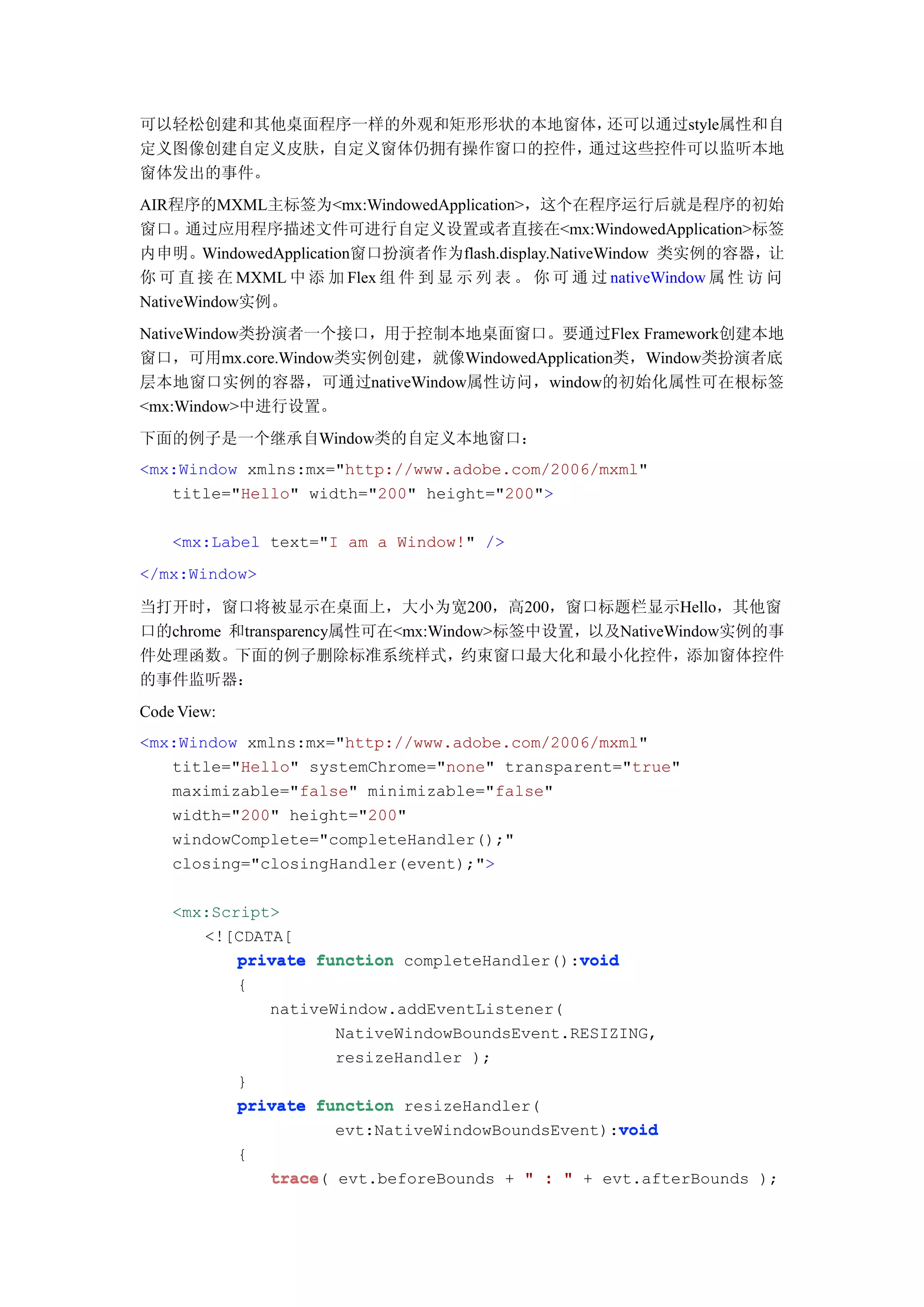 可以轻松创建和其他桌面程序一样的外观和矩形形状的本地窗体，还可以通过style属性和自
定义图像创建自定义皮肤，自定义窗体仍拥有操作窗口的控件，通过这些控件可以监听本地
窗体发出的事件。
AIR程序的MXML主标签为<mx:WindowedApplication>，这个在程序运行后就是程序的初始
窗口。通过应用程序描述文件可进行自定义设置或者直接在<mx:WindowedApplication>标签
内申明。WindowedApplication窗口扮演者作为flash.display.NativeWindow 类实例的容器，让
你 可 直 接 在 MXML 中 添 加 Flex 组 件 到 显 示 列 表 。 你 可 通 过 nativeWindow 属 性 访 问
NativeWindow实例。
NativeWindow类扮演者一个接口，用于控制本地桌面窗口。要通过Flex Framework创建本地
窗口，可用mx.core.Window类实例创建，就像WindowedApplication类，Window类扮演者底
层本地窗口实例的容器，可通过nativeWindow属性访问，window的初始化属性可在根标签
<mx:Window>中进行设置。
下面的例子是一个继承自Window类的自定义本地窗口：
<mx:Window xmlns:mx="http://www.adobe.com/2006/mxml"
   title="Hello" width="200" height="200">

    <mx:Label text="I am a Window!" />
</mx:Window>

当打开时，窗口将被显示在桌面上，大小为宽200，高200，窗口标题栏显示Hello，其他窗
口的chrome 和transparency属性可在<mx:Window>标签中设置，以及NativeWindow实例的事
件处理函数。下面的例子删除标准系统样式，约束窗口最大化和最小化控件，添加窗体控件
的事件监听器：
Code View:
<mx:Window xmlns:mx="http://www.adobe.com/2006/mxml"
   title="Hello" systemChrome="none" transparent="true"
   maximizable="false" minimizable="false"
   width="200" height="200"
   windowComplete="completeHandler();"
   closing="closingHandler(event);">

    <mx:Script>
       <![CDATA[
                                              void
           private function completeHandler():void
           {
              nativeWindow.addEventListener(
                     NativeWindowBoundsEvent.RESIZING,
                     resizeHandler );
           }
           private function resizeHandler(
                                                   void
                     evt:NativeWindowBoundsEvent):void
             {
                 trace(
                 trace evt.beforeBounds + " : " + evt.afterBounds );
 