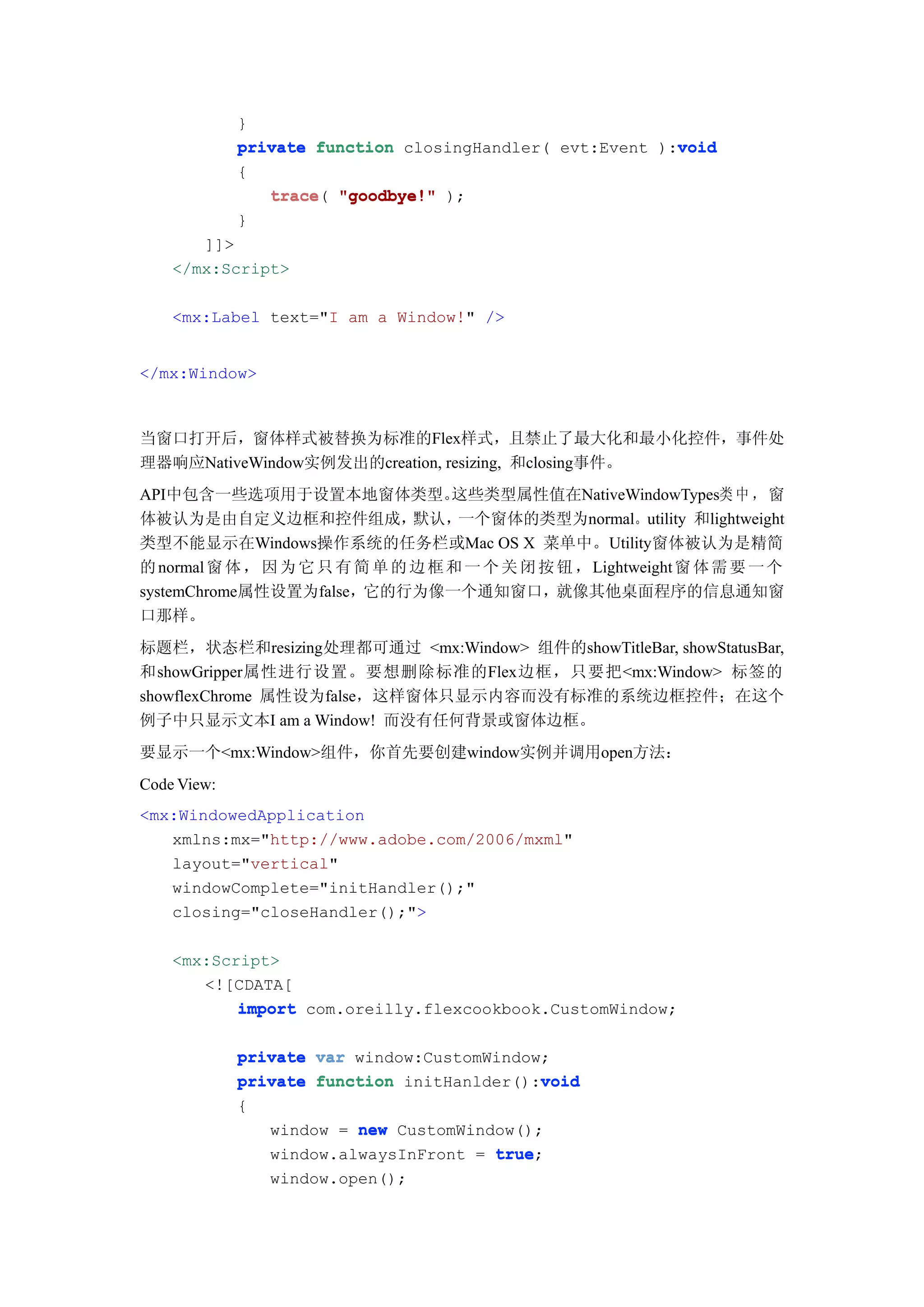 }
                                                          void
             private function closingHandler( evt:Event ):void
             {
                trace(
                trace "goodbye!" );
             }
       ]]>
    </mx:Script>

    <mx:Label text="I am a Window!" />


</mx:Window>



当窗口打开后，窗体样式被替换为标准的Flex样式，且禁止了最大化和最小化控件，事件处
理器响应NativeWindow实例发出的creation, resizing, 和closing事件。
API中包含一些选项用于设置本地窗体类型。              这些类型属性值在NativeWindowTypes类 中 ，窗
体被认为是由自定义边框和控件组成，              默认，  一个窗体的类型为normal。utility 和lightweight
类型不能显示在Windows操作系统的任务栏或Mac OS X 菜单中。Utility窗体被认为是精简
的 normal 窗 体 ， 因 为 它 只 有 简 单 的 边 框 和 一 个 关 闭 按 钮 ，Lightweight 窗 体 需 要 一 个
systemChrome属性设置为false，它的行为像一个通知窗口，就像其他桌面程序的信息通知窗
口那样。
标题栏，状态栏和resizing处理都可通过 <mx:Window> 组件的showTitleBar, showStatusBar,
和showGripper属性进行设置。要想删除标准的Flex边框，只要把<mx:Window> 标签的
showflexChrome 属性设为false，这样窗体只显示内容而没有标准的系统边框控件；在这个
例子中只显示文本I am a Window! 而没有任何背景或窗体边框。
要显示一个<mx:Window>组件，你首先要创建window实例并调用open方法：
Code View:
<mx:WindowedApplication
   xmlns:mx="http://www.adobe.com/2006/mxml"
   layout="vertical"
   windowComplete="initHandler();"
   closing="closeHandler();">

    <mx:Script>
       <![CDATA[
           import com.oreilly.flexcookbook.CustomWindow;

             private var window:CustomWindow;
             private function initHanlder():void
                                            void
             {
                window = new CustomWindow();
                window.alwaysInFront = true
                                       true;
                window.open();
 