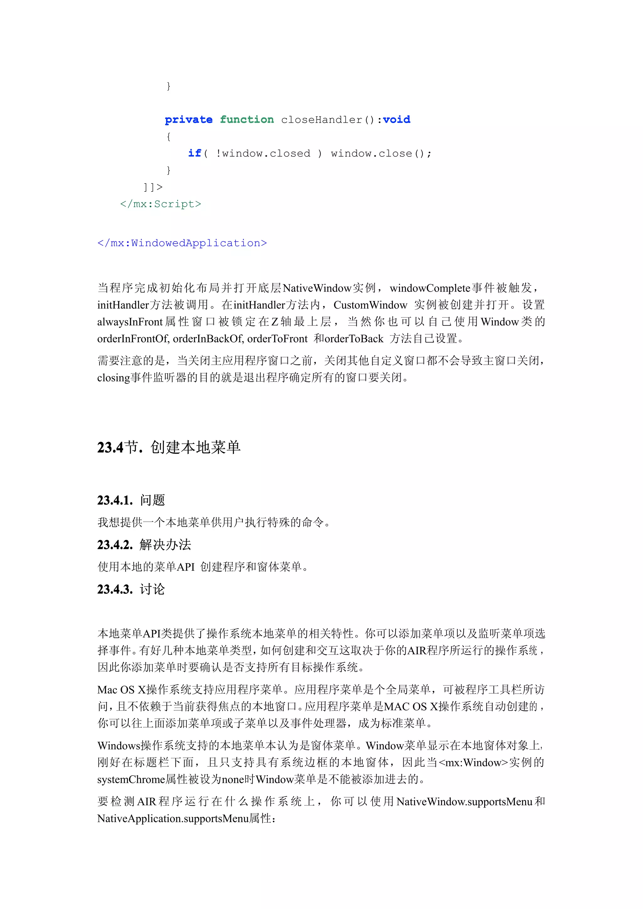 }

                                           void
           private function closeHandler():void
           {
              if(
              if !window.closed ) window.close();
           }
      ]]>
   </mx:Script>


</mx:WindowedApplication>



当程序完成初始化布局并打开底层NativeWindow实例， windowComplete事件被触发，
initHandler方法被调用。在initHandler方法内，CustomWindow 实例被创建并打开。设置
alwaysInFront 属 性 窗 口 被 锁 定 在 Z 轴 最 上 层 ， 当 然 你 也 可 以 自 己 使 用 Window 类 的
orderInFrontOf, orderInBackOf, orderToFront 和orderToBack 方法自己设置。
需要注意的是，当关闭主应用程序窗口之前，关闭其他自定义窗口都不会导致主窗口关闭，
closing事件监听器的目的就是退出程序确定所有的窗口要关闭。




23.4 . 创建本地菜单
23.4节.


23.4.1. 问题
我想提供一个本地菜单供用户执行特殊的命令。

23.4.2. 解决办法
使用本地的菜单API 创建程序和窗体菜单。

23.4.3. 讨论


本地菜单API类提供了操作系统本地菜单的相关特性。你可以添加菜单项以及监听菜单项选
择事件。有好几种本地菜单类型， 如何创建和交互这取决于你的AIR程序所运行的操作系统 ，
因此你添加菜单时要确认是否支持所有目标操作系统。
Mac OS X操作系统支持应用程序菜单。应用程序菜单是个全局菜单，可被程序工具栏所访
问， 且不依赖于当前获得焦点的本地窗口。  应用程序菜单是MAC OS X操作系统自动创建的 ，
你可以往上面添加菜单项或子菜单以及事件处理器，成为标准菜单。
Windows操作系统支持的本地菜单本认为是窗体菜单。Window菜单显示在本地窗体对象上，
刚好在标题栏下面，且只支持具有系统边框的本地窗体，因此当 <mx:Window>实例的
systemChrome属性被设为none时Window菜单是不能被添加进去的。
要 检 测 AIR 程 序 运 行 在 什 么 操 作 系 统 上 ， 你 可 以 使 用 NativeWindow.supportsMenu 和
NativeApplication.supportsMenu属性：
 