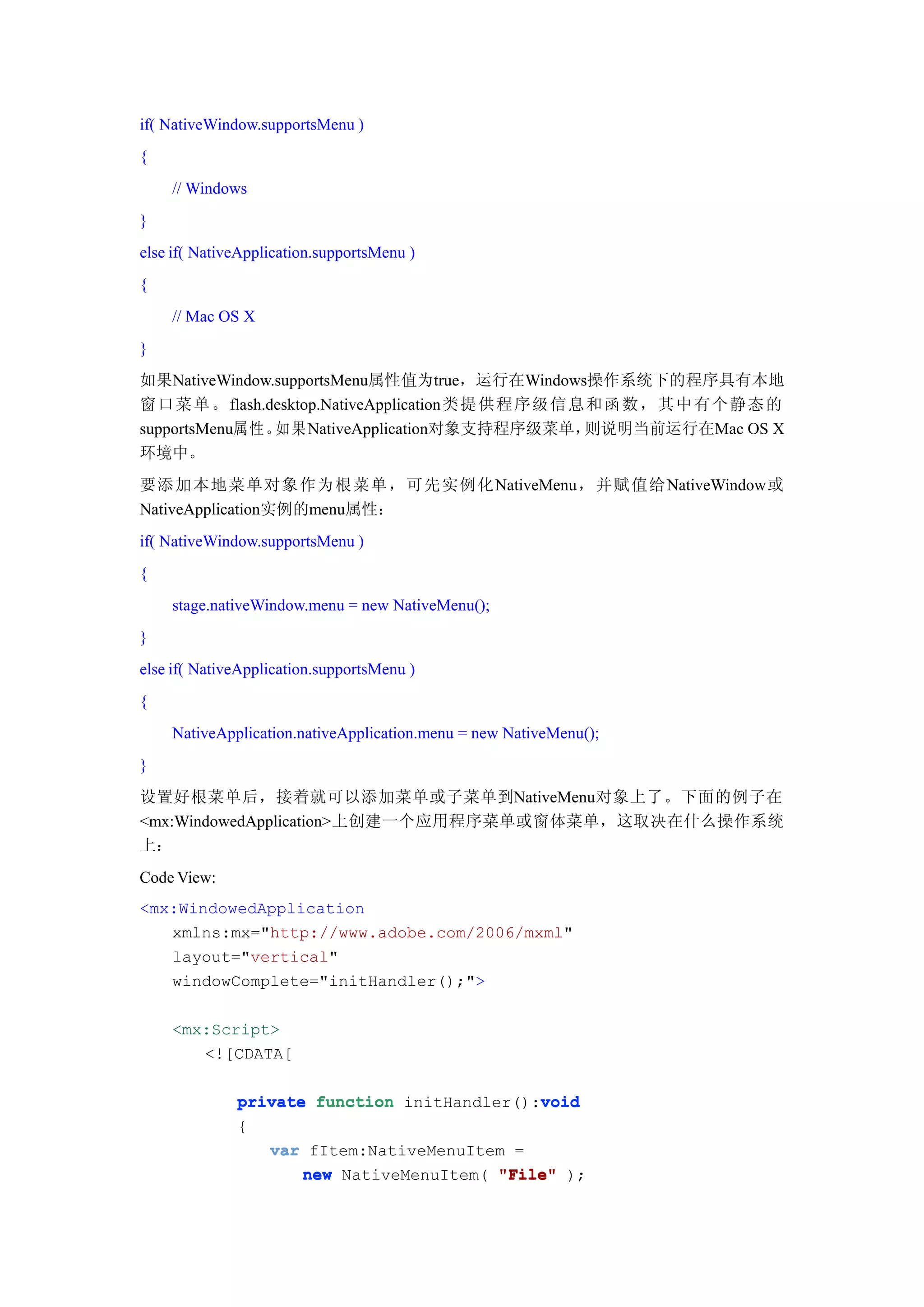 if( NativeWindow.supportsMenu )
{
    // Windows
}
else if( NativeApplication.supportsMenu )
{
    // Mac OS X
}
如果NativeWindow.supportsMenu属性值为true，运行在Windows操作系统下的程序具有本地
窗口 菜 单 。 flash.desktop.NativeApplication类提 供 程 序 级 信 息 和 函 数 ， 其 中 有 个 静 态 的
supportsMenu属性。 如果NativeApplication对象支持程序级菜单，         则说明当前运行在Mac OS X
环境中。
要添加本地菜单对象作为根菜单，可先实例化NativeMenu，并赋值给NativeWindow或
NativeApplication实例的menu属性：
if( NativeWindow.supportsMenu )
{
    stage.nativeWindow.menu = new NativeMenu();
}
else if( NativeApplication.supportsMenu )
{
    NativeApplication.nativeApplication.menu = new NativeMenu();
}
设置好根菜单后，接着就可以添加菜单或子菜单到NativeMenu对象上了。下面的例子在
<mx:WindowedApplication>上创建一个应用程序菜单或窗体菜单，这取决在什么操作系统
上：
Code View:
<mx:WindowedApplication
   xmlns:mx="http://www.adobe.com/2006/mxml"
   layout="vertical"
   windowComplete="initHandler();">

    <mx:Script>
       <![CDATA[

                                             void
              private function initHandler():void
              {
                 var fItem:NativeMenuItem =
                     new NativeMenuItem( "File" );
 