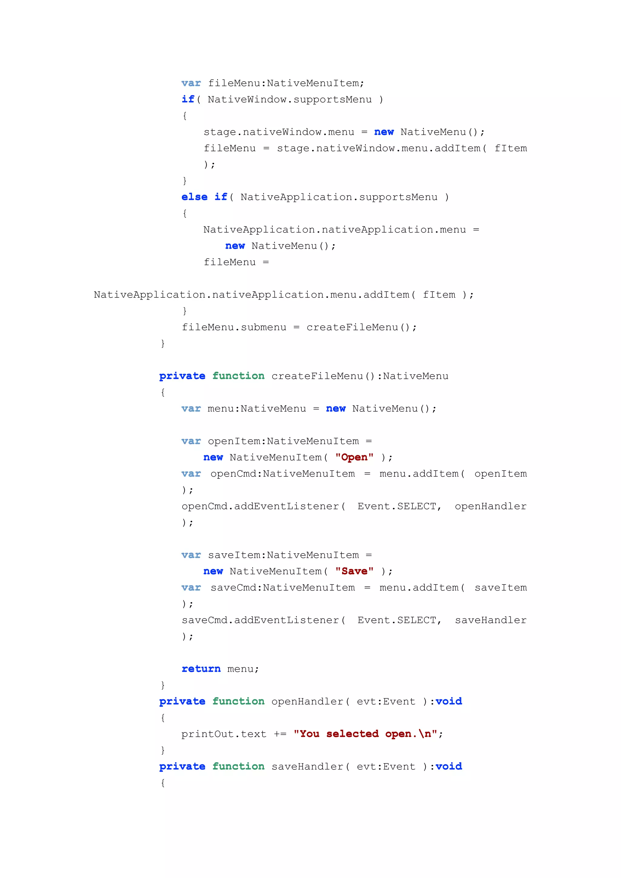 var fileMenu:NativeMenuItem;
             if(
             if NativeWindow.supportsMenu )
             {
                 stage.nativeWindow.menu = new NativeMenu();
                 fileMenu = stage.nativeWindow.menu.addItem( fItem
                 );
             }
             else if NativeApplication.supportsMenu )
                   if(
             {
                 NativeApplication.nativeApplication.menu =
                     new NativeMenu();
                 fileMenu =

NativeApplication.nativeApplication.menu.addItem( fItem );
             }
             fileMenu.submenu = createFileMenu();
          }

         private function createFileMenu():NativeMenu
         {
            var menu:NativeMenu = new NativeMenu();

             var openItem:NativeMenuItem =
                new NativeMenuItem( "Open" );
             var openCmd:NativeMenuItem = menu.addItem( openItem
             );
             openCmd.addEventListener( Event.SELECT, openHandler
             );

             var saveItem:NativeMenuItem =
                new NativeMenuItem( "Save" );
             var saveCmd:NativeMenuItem = menu.addItem( saveItem
             );
             saveCmd.addEventListener( Event.SELECT, saveHandler
             );

             return menu;
         }
                                                   void
         private function openHandler( evt:Event ):void
         {
            printOut.text += "You selected open.n"
                                           open.n";
         }
                                                   void
         private function saveHandler( evt:Event ):void
         {
 