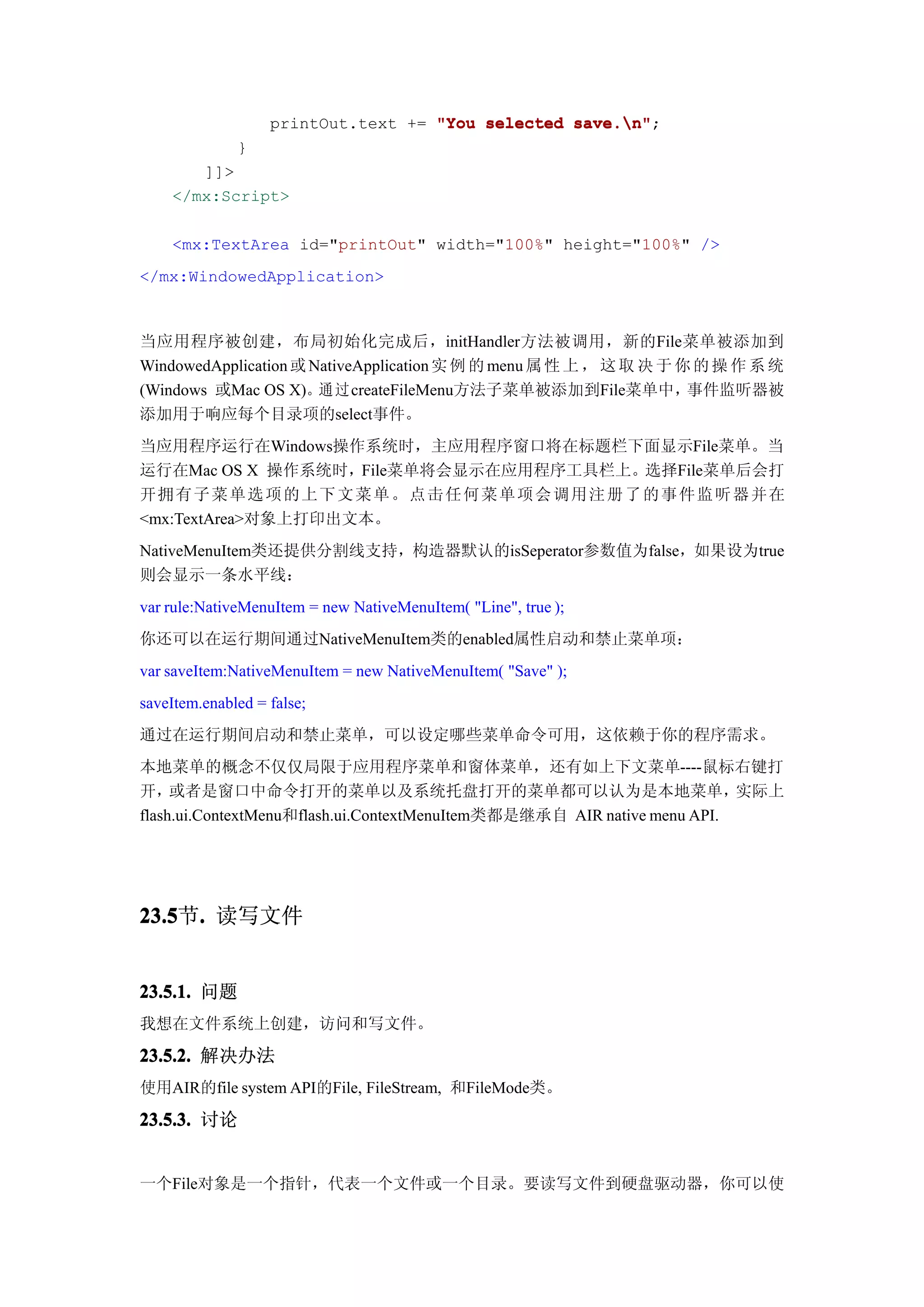 printOut.text += "You selected save.n"
                                                  save.n";
              }
       ]]>
    </mx:Script>

    <mx:TextArea id="printOut" width="100%" height="100%" />
</mx:WindowedApplication>



当应用程序被创建，布局初始化完成后，initHandler方法被调用，新的File菜单被添加到
WindowedApplication 或 NativeApplication 实 例 的 menu 属 性 上 ， 这 取 决 于 你 的 操 作 系 统
(Windows 或Mac OS X)。通过createFileMenu方法子菜单被添加到File菜单中，               事件监听器被
添加用于响应每个目录项的select事件。
当应用程序运行在Windows操作系统时，主应用程序窗口将在标题栏下面显示File菜单。当
运行在Mac OS X 操作系统时，File菜单将会显示在应用程序工具栏上。选择File菜单后会打
开拥 有 子 菜 单 选 项 的 上 下 文 菜 单 。 点 击 任 何 菜 单 项 会 调 用 注 册 了 的 事 件 监 听 器 并在
<mx:TextArea>对象上打印出文本。
NativeMenuItem类还提供分割线支持，构造器默认的isSeperator参数值为false，如果设为true
则会显示一条水平线：
var rule:NativeMenuItem = new NativeMenuItem( "Line", true );
你还可以在运行期间通过NativeMenuItem类的enabled属性启动和禁止菜单项：
var saveItem:NativeMenuItem = new NativeMenuItem( "Save" );
saveItem.enabled = false;
通过在运行期间启动和禁止菜单，可以设定哪些菜单命令可用，这依赖于你的程序需求。
本地菜单的概念不仅仅局限于应用程序菜单和窗体菜单，还有如上下文菜单----鼠标右键打
开，   或者是窗口中命令打开的菜单以及系统托盘打开的菜单都可以认为是本地菜单，                                 实际上
flash.ui.ContextMenu和flash.ui.ContextMenuItem类都是继承自 AIR native menu API.




23.5 . 读写文件
23.5节.


23.5.1. 问题
我想在文件系统上创建，访问和写文件。

23.5.2. 解决办法
使用AIR的file system API的File, FileStream, 和FileMode类。

23.5.3. 讨论


一个File对象是一个指针，代表一个文件或一个目录。要读写文件到硬盘驱动器，你可以使
 