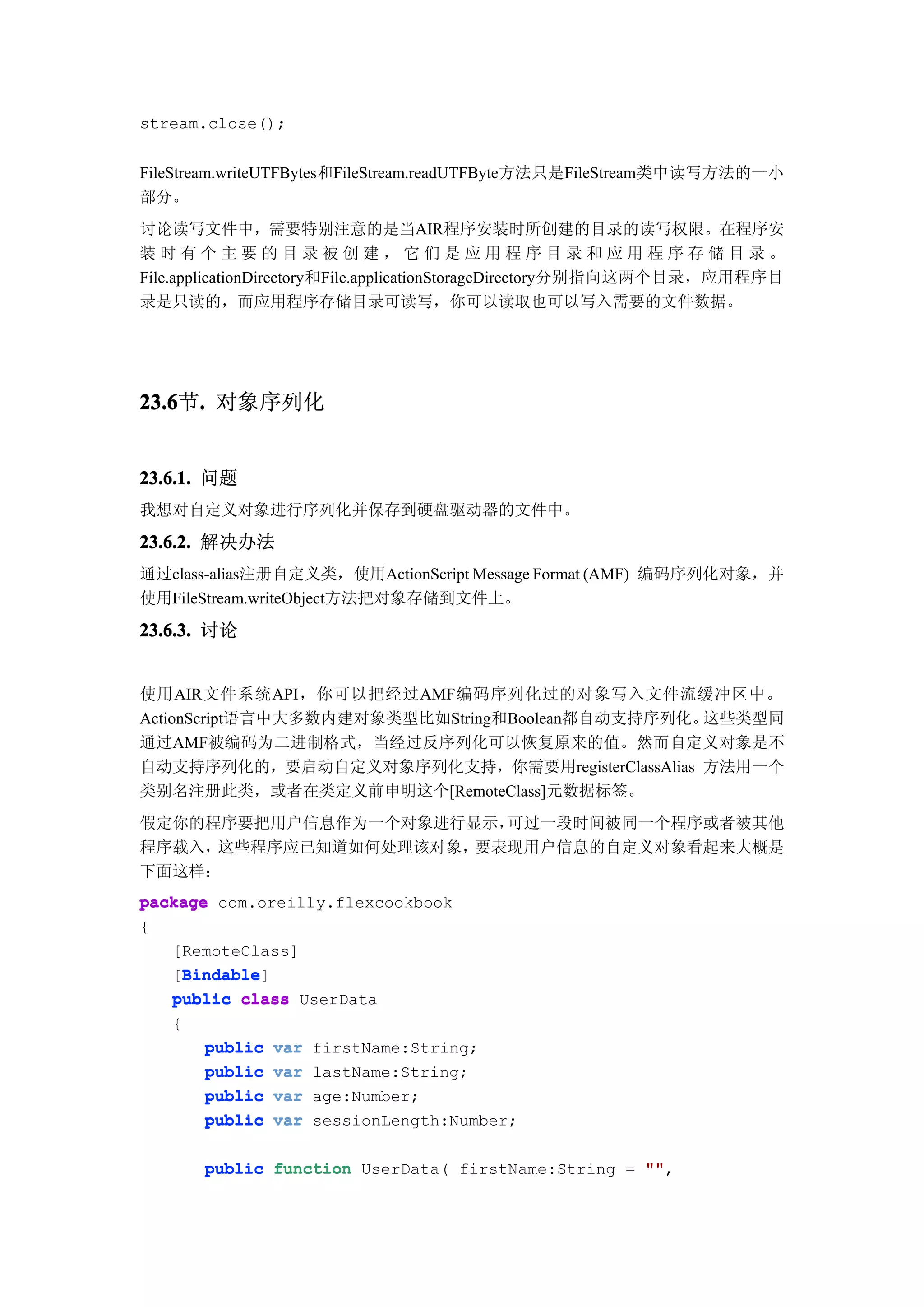 stream.close();


FileStream.writeUTFBytes和FileStream.readUTFByte方法只是FileStream类中读写方法的一小
部分。
讨论读写文件中，需要特别注意的是当AIR程序安装时所创建的目录的读写权限。在程序安
装时有个主要的目录被创建，它们是应用程序目录和应用程序存储目录。
File.applicationDirectory和File.applicationStorageDirectory分别指向这两个目录，应用程序目
录是只读的，而应用程序存储目录可读写，你可以读取也可以写入需要的文件数据。




23.6 . 对象序列化
23.6节.


23.6.1. 问题
我想对自定义对象进行序列化并保存到硬盘驱动器的文件中。

23.6.2. 解决办法
通过class-alias注册自定义类，使用ActionScript Message Format (AMF) 编码序列化对象，并
使用FileStream.writeObject方法把对象存储到文件上。

23.6.3. 讨论


使用AIR文件系统API，你可以把经过AMF编码序列化过的对象写入文件流缓冲区中。
ActionScript语言中大多数内建对象类型比如String和Boolean都自动支持序列化。这些类型同
通过AMF被编码为二进制格式，当经过反序列化可以恢复原来的值。然而自定义对象是不
自动支持序列化的，要启动自定义对象序列化支持，你需要用registerClassAlias 方法用一个
类别名注册此类，或者在类定义前申明这个[RemoteClass]元数据标签。
假定你的程序要把用户信息作为一个对象进行显示，可过一段时间被同一个程序或者被其他
程序载入，这些程序应已知道如何处理该对象，要表现用户信息的自定义对象看起来大概是
下面这样：
package com.oreilly.flexcookbook
{
   [RemoteClass]
    Bindable
    Bindable]
   [Bindable
   public class UserData
   {
       public   var   firstName:String;
       public   var   lastName:String;
       public   var   age:Number;
       public   var   sessionLength:Number;

       public function UserData( firstName:String = ""
                                                    "",
 