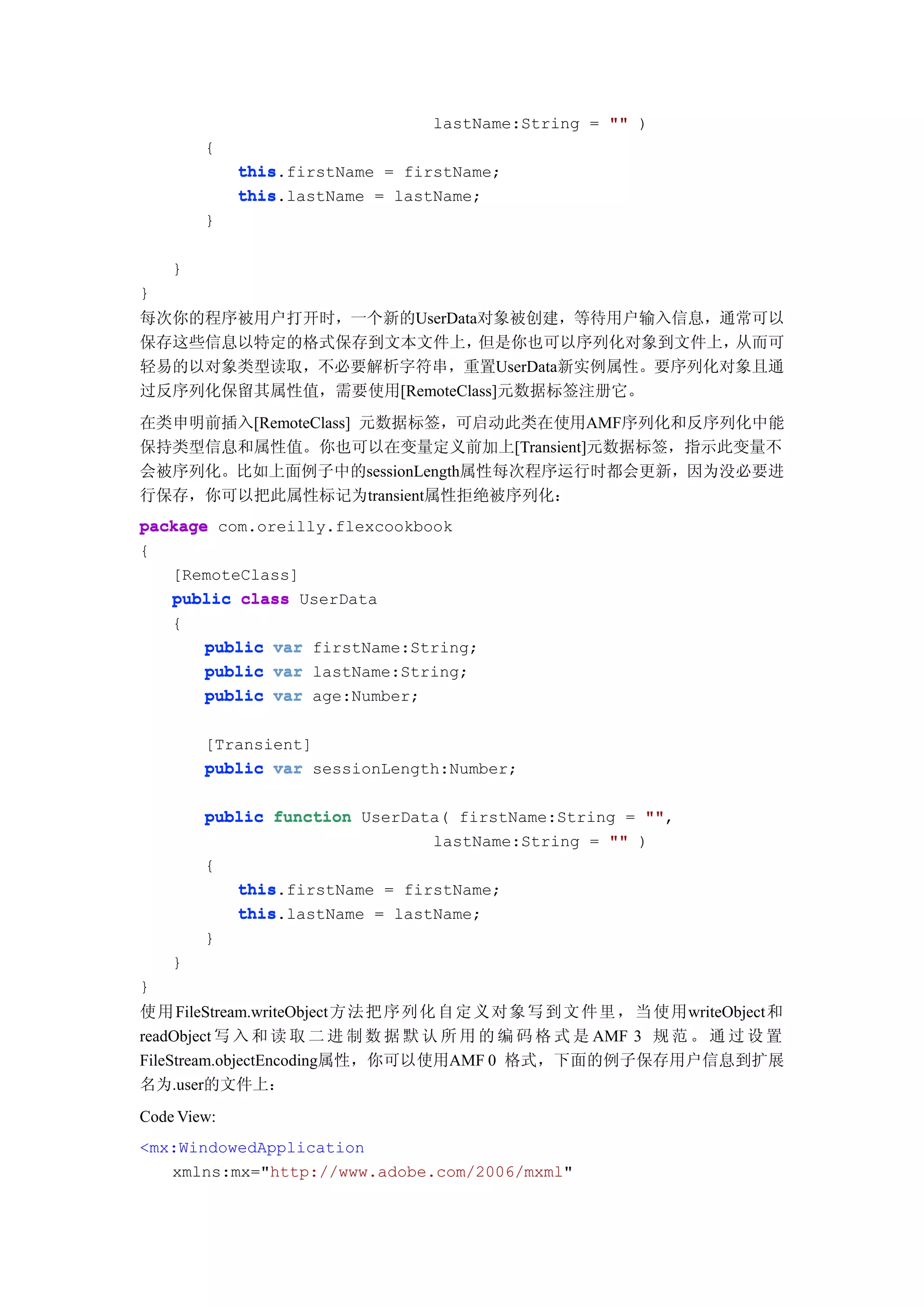 lastName:String = "" )
        {
             this.firstName = firstName;
             this
             this.lastName = lastName;
             this
        }

    }
}
每次你的程序被用户打开时，一个新的UserData对象被创建，等待用户输入信息，通常可以
保存这些信息以特定的格式保存到文本文件上，     但是你也可以序列化对象到文件上，从而可
轻易的以对象类型读取，不必要解析字符串，重置UserData新实例属性。要序列化对象且通
过反序列化保留其属性值，需要使用[RemoteClass]元数据标签注册它。
在类申明前插入[RemoteClass] 元数据标签，可启动此类在使用AMF序列化和反序列化中能
保持类型信息和属性值。你也可以在变量定义前加上[Transient]元数据标签，指示此变量不
会被序列化。比如上面例子中的sessionLength属性每次程序运行时都会更新，因为没必要进
行保存，你可以把此属性标记为transient属性拒绝被序列化：
package com.oreilly.flexcookbook
{
   [RemoteClass]
   public class UserData
   {
       public var firstName:String;
       public var lastName:String;
       public var age:Number;

        [Transient]
        public var sessionLength:Number;

        public function UserData( firstName:String = ""
                                                     "",
                               lastName:String = "" )
        {
           this
           this.firstName = firstName;
           this.lastName = lastName;
           this
        }
    }
}
使用 FileStream.writeObject 方法 把 序 列 化 自 定 义 对 象 写 到 文 件 里 ， 当 使 用writeObject和
readObject 写 入 和 读 取 二 进 制 数 据 默 认 所 用 的 编 码 格 式 是 AMF 3 规 范 。 通 过 设 置
FileStream.objectEncoding属性，你可以使用AMF 0 格式，下面的例子保存用户信息到扩展
名为.user的文件上：
Code View:
<mx:WindowedApplication
   xmlns:mx="http://www.adobe.com/2006/mxml"
 