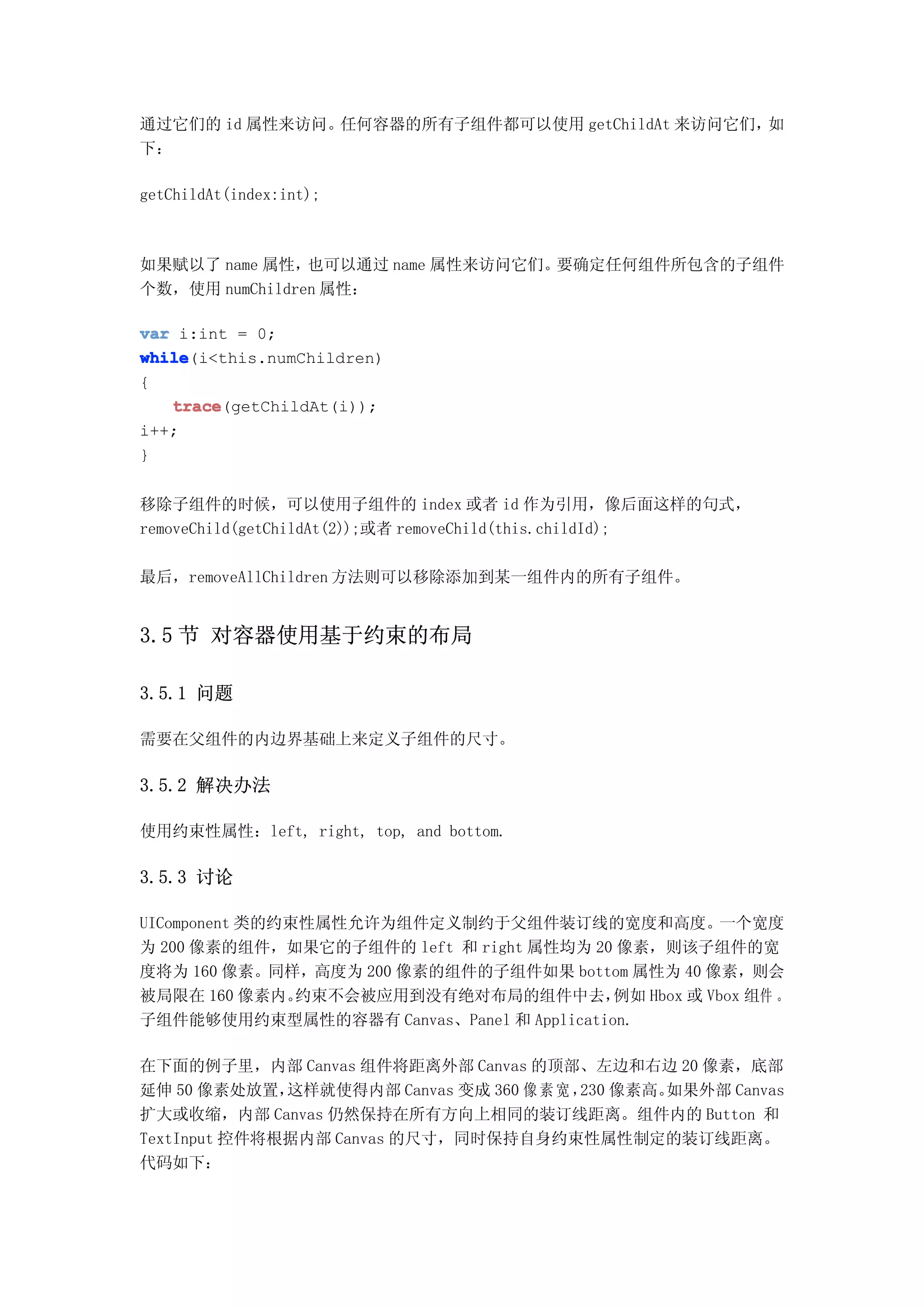 通过它们的 id 属性来访问。任何容器的所有子组件都可以使用 getChildAt 来访问它们，如
下：

getChildAt(index:int);



如果赋以了 name 属性，  也可以通过 name 属性来访问它们。要确定任何组件所包含的子组件
个数，使用 numChildren 属性：

var i:int = 0;
while
while(i<this.numChildren)
{
   trace
   trace(getChildAt(i));
i++;
}


移除子组件的时候，可以使用子组件的 index 或者 id 作为引用，像后面这样的句式，
removeChild(getChildAt(2));或者 removeChild(this.childId);

最后，removeAllChildren 方法则可以移除添加到某一组件内的所有子组件。


3.5 节 对容器使用基于约束的布局

3.5.1 问题

需要在父组件的内边界基础上来定义子组件的尺寸。

3.5.2 解决办法

使用约束性属性：left, right, top, and bottom.

3.5.3 讨论

UIComponent 类的约束性属性允许为组件定义制约于父组件装订线的宽度和高度。一个宽度
为 200 像素的组件，如果它的子组件的 left 和 right 属性均为 20 像素，则该子组件的宽
度将为 160 像素。同样，高度为 200 像素的组件的子组件如果 bottom 属性为 40 像素，则会
被局限在 160 像素内。   约束不会被应用到没有绝对布局的组件中去，      例如 Hbox 或 Vbox 组件 。
子组件能够使用约束型属性的容器有 Canvas、Panel 和 Application.

在下面的例子里，内部 Canvas 组件将距离外部 Canvas 的顶部、左边和右边 20 像素，底部
延伸 50 像素处放置，  这样就使得内部 Canvas 变成 360 像 素 宽 ， 像素高。
                                           230  如果外部 Canvas
扩大或收缩，内部 Canvas 仍然保持在所有方向上相同的装订线距离。组件内的 Button 和
TextInput 控件将根据内部 Canvas 的尺寸，同时保持自身约束性属性制定的装订线距离。
代码如下：
 