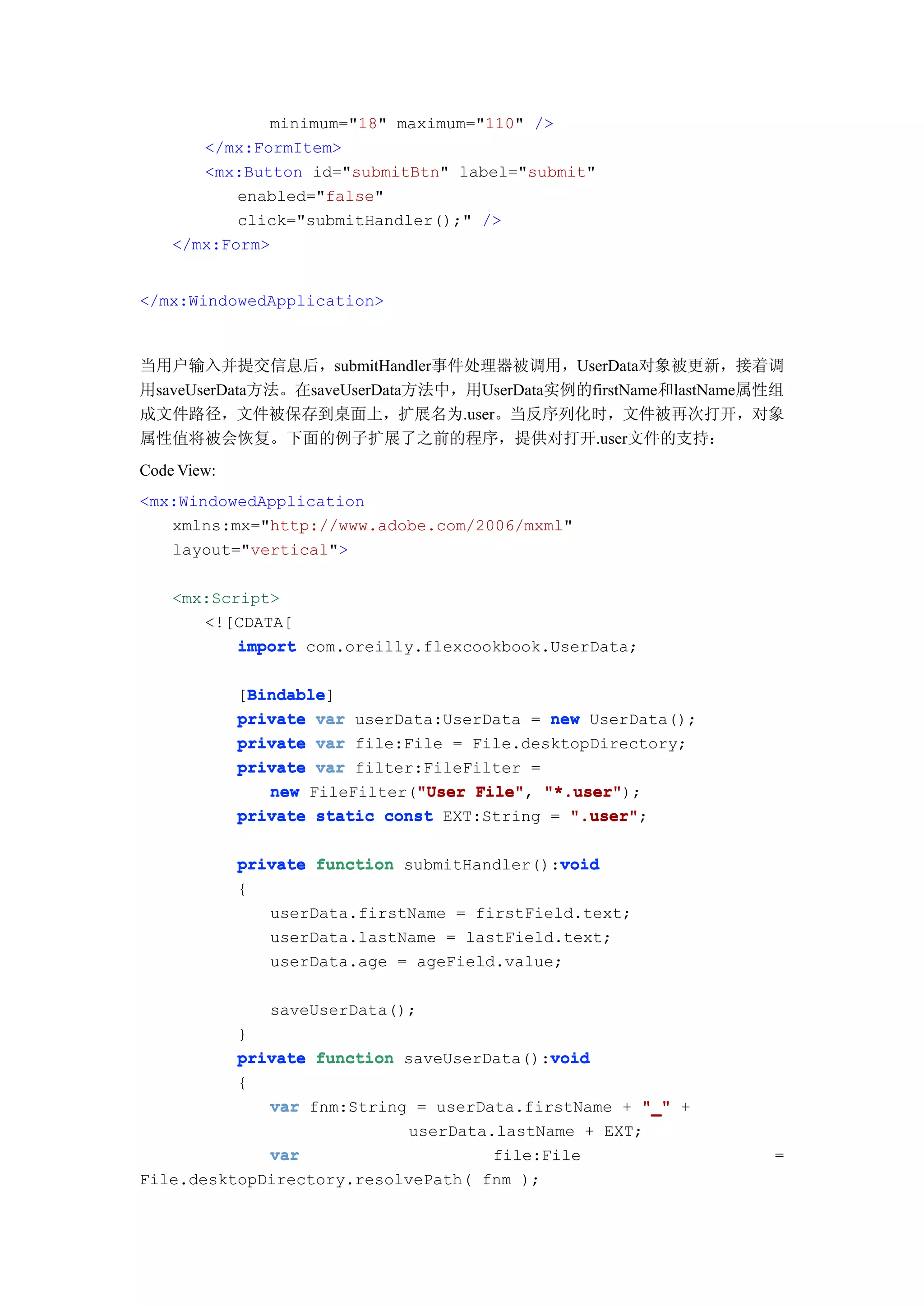minimum="18" maximum="110" />
       </mx:FormItem>
       <mx:Button id="submitBtn" label="submit"
           enabled="false"
           click="submitHandler();" />
    </mx:Form>


</mx:WindowedApplication>



当用户输入并提交信息后，submitHandler事件处理器被调用，UserData对象被更新，接着调
用saveUserData方法。在saveUserData方法中，用UserData实例的firstName和lastName属性组
成文件路径，文件被保存到桌面上，扩展名为.user。当反序列化时，文件被再次打开，对象
属性值将被会恢复。下面的例子扩展了之前的程序，提供对打开.user文件的支持：
Code View:
<mx:WindowedApplication
   xmlns:mx="http://www.adobe.com/2006/mxml"
   layout="vertical">

    <mx:Script>
       <![CDATA[
           import com.oreilly.flexcookbook.UserData;

              Bindable
              Bindable]
             [Bindable
             private var userData:UserData = new UserData();
             private var file:File = File.desktopDirectory;
             private var filter:FileFilter =
                               "User File", "*.user");
                new FileFilter("User File" "*.user"
             private static const EXT:String = ".user"
                                               ".user";

                                              void
             private function submitHandler():void
             {
                userData.firstName = firstField.text;
                userData.lastName = lastField.text;
                userData.age = ageField.value;

                saveUserData();
          }
                                           void
          private function saveUserData():void
          {
             var fnm:String = userData.firstName + "_" +
                            userData.lastName + EXT;
             var                     file:File                  =
File.desktopDirectory.resolvePath( fnm );
 