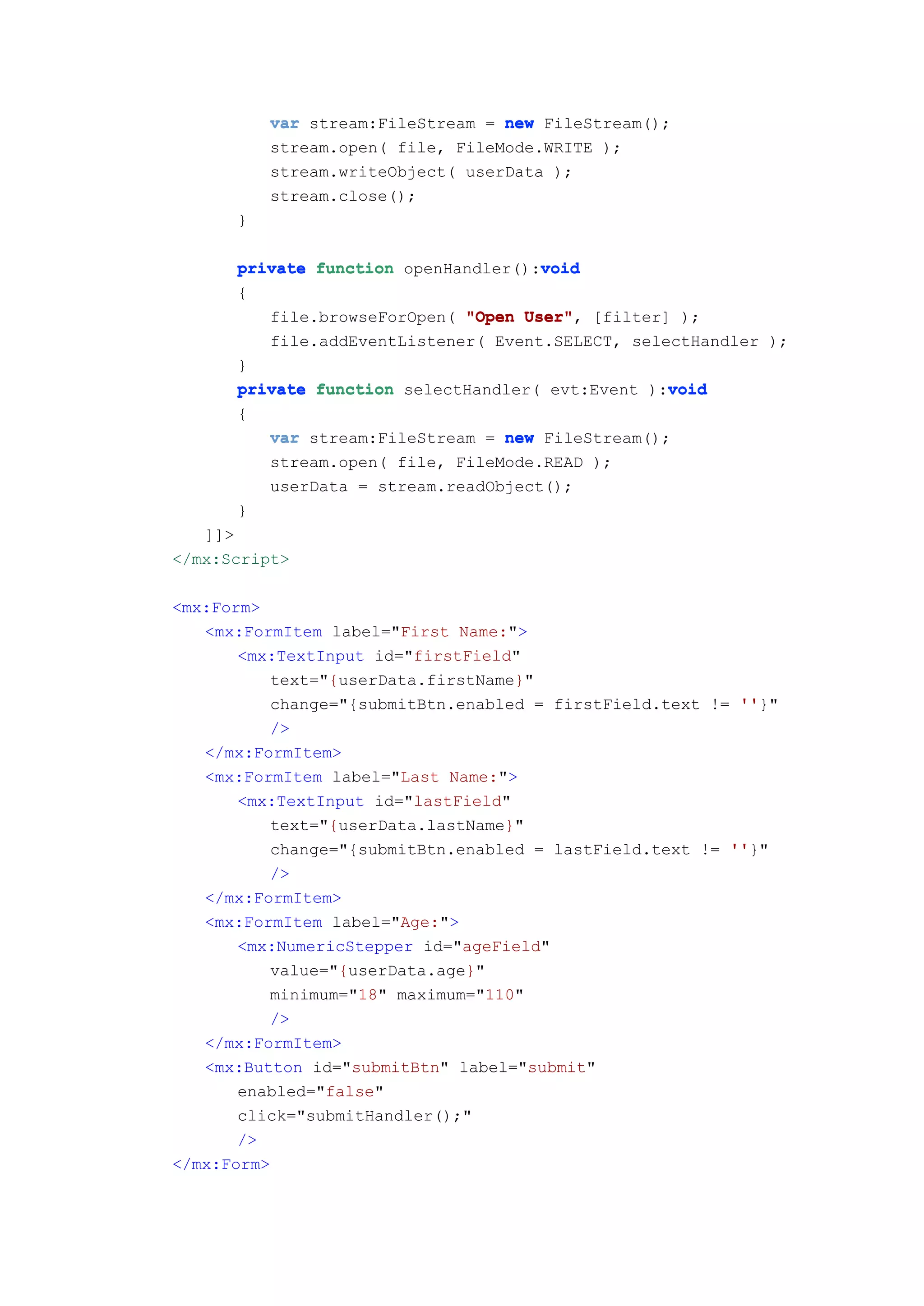var stream:FileStream = new FileStream();
          stream.open( file, FileMode.WRITE );
          stream.writeObject( userData );
          stream.close();
      }

      private function openHandler():void
                                     void
      {
         file.browseForOpen( "Open User" [filter] );
                                   User",
         file.addEventListener( Event.SELECT, selectHandler );
      }
                                                  void
      private function selectHandler( evt:Event ):void
      {
          var stream:FileStream = new FileStream();
          stream.open( file, FileMode.READ );
          userData = stream.readObject();
       }
   ]]>
</mx:Script>

<mx:Form>
   <mx:FormItem label="First Name:">
       <mx:TextInput id="firstField"
          text="{userData.firstName}"
          change="{submitBtn.enabled = firstField.text != ''
                                                          ''}"
          />
   </mx:FormItem>
   <mx:FormItem label="Last Name:">
       <mx:TextInput id="lastField"
          text="{userData.lastName}"
          change="{submitBtn.enabled = lastField.text != ''
                                                         ''}"
          />
   </mx:FormItem>
   <mx:FormItem label="Age:">
       <mx:NumericStepper id="ageField"
          value="{userData.age}"
          minimum="18" maximum="110"
          />
   </mx:FormItem>
   <mx:Button id="submitBtn" label="submit"
       enabled="false"
       click="submitHandler();"
       />
</mx:Form>
 