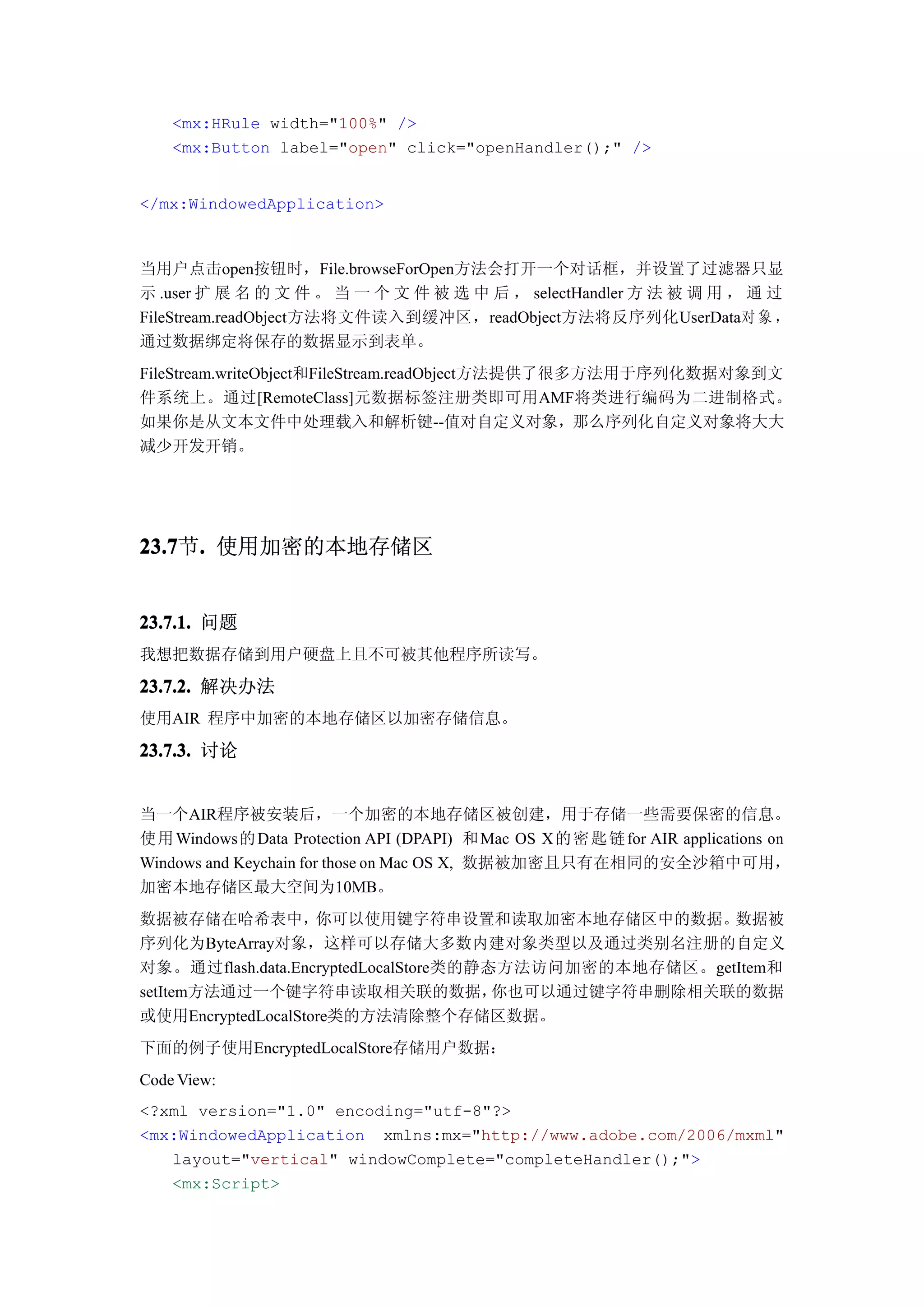 <mx:HRule width="100%" />
    <mx:Button label="open" click="openHandler();" />


</mx:WindowedApplication>



当用户点击open按钮时，File.browseForOpen方法会打开一个对话框，并设置了过滤器只显
示 .user 扩 展 名 的 文 件 。 当 一 个 文 件 被 选 中 后 ， selectHandler 方 法 被 调 用 ， 通 过
FileStream.readObject方法将文件读入到缓冲区，readObject方法将反序列化UserData对 象 ，
通过数据绑定将保存的数据显示到表单。
FileStream.writeObject和FileStream.readObject方法提供了很多方法用于序列化数据对象到文
件系统上。通过[RemoteClass]元数据标签注册类即可用AMF将类进行编码为二进制格式。
如果你是从文本文件中处理载入和解析键--值对自定义对象，那么序列化自定义对象将大大
减少开发开销。




23.7 . 使用加密的本地存储区
23.7节.


23.7.1. 问题
我想把数据存储到用户硬盘上且不可被其他程序所读写。

23.7.2. 解决办法
使用AIR 程序中加密的本地存储区以加密存储信息。

23.7.3. 讨论


当一个AIR程序被安装后，一个加密的本地存储区被创建，用于存储一些需要保密的信息。
使用 Windows的 Data Protection API (DPAPI) 和 Mac OS X 的密 匙 链 for AIR applications on
Windows and Keychain for those on Mac OS X, 数据被加密且只有在相同的安全沙箱中可用，
加密本地存储区最大空间为10MB。
数据被存储在哈希表中，         你可以使用键字符串设置和读取加密本地存储区中的数据。         数据被
序列化为ByteArray对象，这样可以存储大多数内建对象类型以及通过类别名注册的自定义
对象。通过flash.data.EncryptedLocalStore类的静态方法访问加密的本地存储区。getItem和
setItem方法通过一个键字符串读取相关联的数据，             你也可以通过键字符串删除相关联的数据
或使用EncryptedLocalStore类的方法清除整个存储区数据。
下面的例子使用EncryptedLocalStore存储用户数据：
Code View:
<?xml version="1.0" encoding="utf-8"?>
<mx:WindowedApplication xmlns:mx="http://www.adobe.com/2006/mxml"
   layout="vertical" windowComplete="completeHandler();">
   <mx:Script>
 