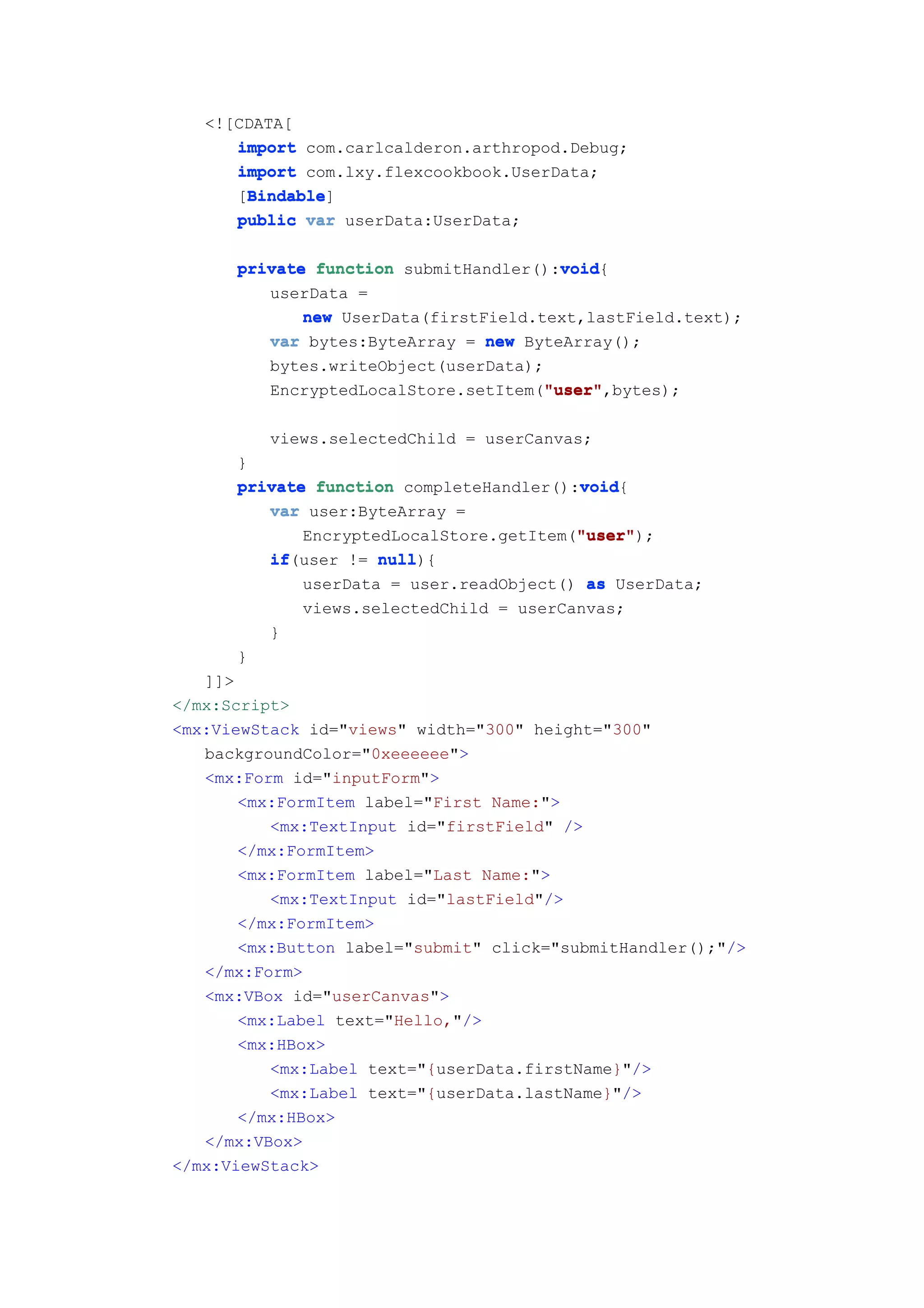 <![CDATA[
      import com.carlcalderon.arthropod.Debug;
      import com.lxy.flexcookbook.UserData;
       Bindable
       Bindable]
      [Bindable
      public var userData:UserData;

      private function submitHandler():void
                                        void
                                        void{
         userData =
             new UserData(firstField.text,lastField.text);
         var bytes:ByteArray = new ByteArray();
         bytes.writeObject(userData);
                                      "user"
                                      "user",bytes);
         EncryptedLocalStore.setItem("user"

          views.selectedChild = userCanvas;
      }
                                         void
      private function completeHandler():void
                                         void{
         var user:ByteArray =
                                         "user"
                                         "user");
             EncryptedLocalStore.getItem("user"
         if(user != null
         if          null){
             userData = user.readObject() as UserData;
              views.selectedChild = userCanvas;
          }
      }
   ]]>
</mx:Script>
<mx:ViewStack id="views" width="300" height="300"
   backgroundColor="0xeeeeee">
   <mx:Form id="inputForm">
       <mx:FormItem label="First Name:">
          <mx:TextInput id="firstField" />
       </mx:FormItem>
       <mx:FormItem label="Last Name:">
          <mx:TextInput id="lastField"/>
       </mx:FormItem>
       <mx:Button label="submit" click="submitHandler();"/>
   </mx:Form>
   <mx:VBox id="userCanvas">
       <mx:Label text="Hello,"/>
       <mx:HBox>
          <mx:Label text="{userData.firstName}"/>
          <mx:Label text="{userData.lastName}"/>
       </mx:HBox>
   </mx:VBox>
</mx:ViewStack>
 