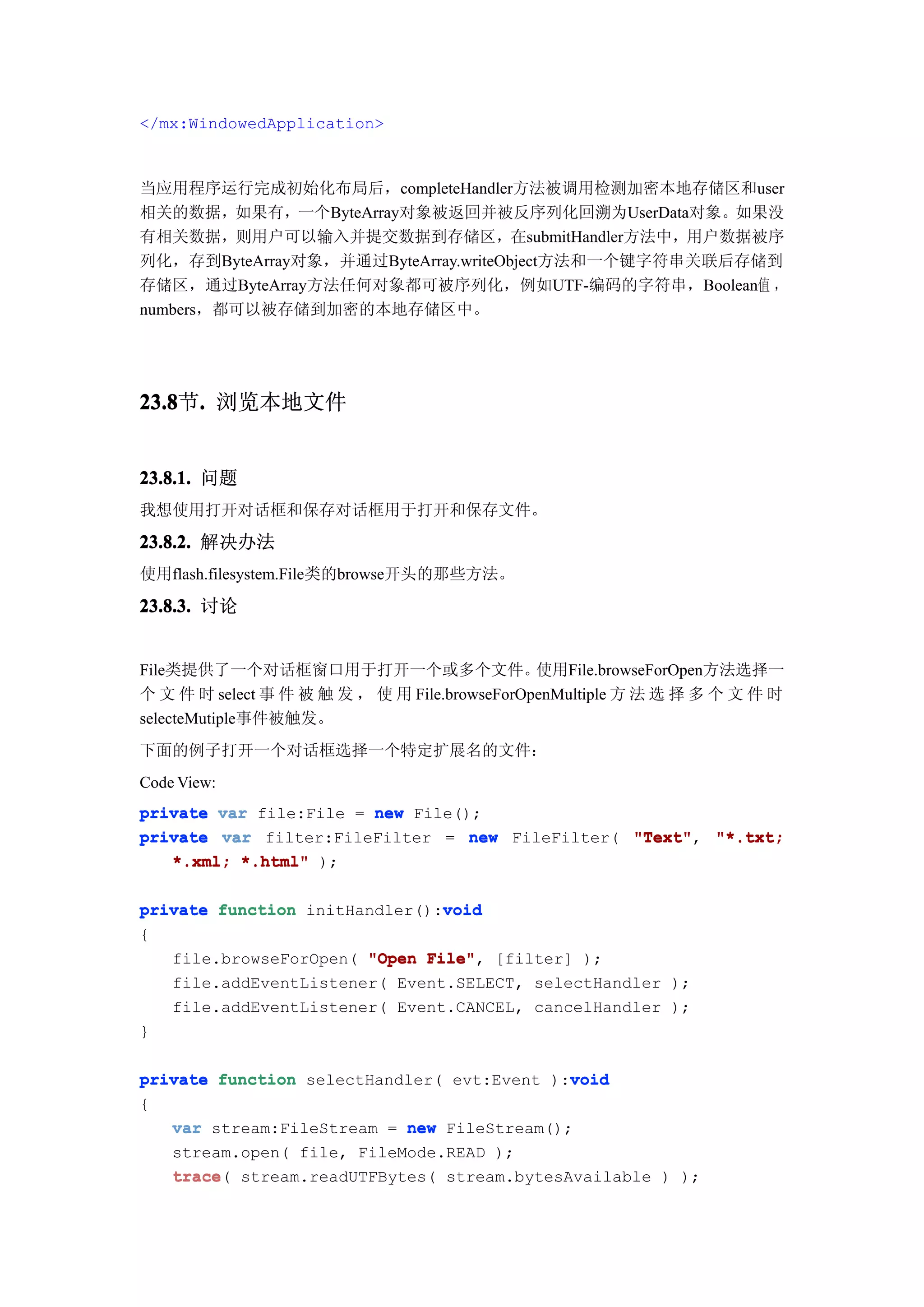 </mx:WindowedApplication>



当应用程序运行完成初始化布局后，completeHandler方法被调用检测加密本地存储区和user
相关的数据，如果有，一个ByteArray对象被返回并被反序列化回溯为UserData对象。如果没
有相关数据，则用户可以输入并提交数据到存储区，在submitHandler方法中，用户数据被序
列化，存到ByteArray对象，并通过ByteArray.writeObject方法和一个键字符串关联后存储到
存储区，通过ByteArray方法任何对象都可被序列化，例如UTF-编码的字符串，Boolean值 ，
numbers，都可以被存储到加密的本地存储区中。




23.8 . 浏览本地文件
23.8节.


23.8.1. 问题
我想使用打开对话框和保存对话框用于打开和保存文件。

23.8.2. 解决办法
使用flash.filesystem.File类的browse开头的那些方法。

23.8.3. 讨论


File类提供了一个对话框窗口用于打开一个或多个文件。                    使用File.browseForOpen方法选择一
个 文 件 时 select 事 件 被 触 发 ， 使 用 File.browseForOpenMultiple 方 法 选 择 多 个 文 件 时
selecteMutiple事件被触发。
下面的例子打开一个对话框选择一个特定扩展名的文件：
Code View:
private var file:File = new File();
private var filter:FileFilter = new FileFilter( "Text" "*.txt;
                                                "Text",
   *.xml; *.html" );

                               void
private function initHandler():void
{
   file.browseForOpen( "Open File" [filter] );
                             File",
   file.addEventListener( Event.SELECT, selectHandler );
   file.addEventListener( Event.CANCEL, cancelHandler );
}

                                            void
private function selectHandler( evt:Event ):void
{
   var stream:FileStream = new FileStream();
   stream.open( file, FileMode.READ );
   trace(
   trace stream.readUTFBytes( stream.bytesAvailable ) );
 