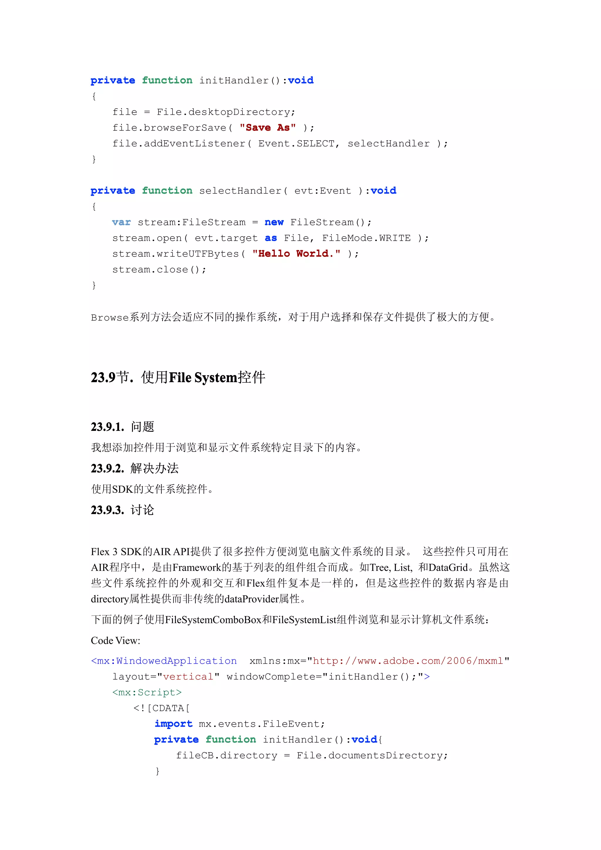 void
private function initHandler():void
{
   file = File.desktopDirectory;
   file.browseForSave( "Save As" );
   file.addEventListener( Event.SELECT, selectHandler );
}

                                            void
private function selectHandler( evt:Event ):void
{
   var stream:FileStream = new FileStream();
   stream.open( evt.target as File, FileMode.WRITE );
   stream.writeUTFBytes( "Hello World." );
   stream.close();
}


Browse系列方法会适应不同的操作系统，对于用户选择和保存文件提供了极大的方便。




23.9 . 使用File System
23.9节.   File System控件


23.9.1. 问题
我想添加控件用于浏览和显示文件系统特定目录下的内容。

23.9.2. 解决办法
使用SDK的文件系统控件。

23.9.3. 讨论


Flex 3 SDK的AIR API提供了很多控件方便浏览电脑文件系统的目录。 这些控件只可用在
AIR程序中，是由Framework的基于列表的组件组合而成。如Tree, List, 和DataGrid。虽然这
些文件系统控件的外观和交互和Flex组件复本是一样的，但是这些控件的数据内容是由
directory属性提供而非传统的dataProvider属性。
下面的例子使用FileSystemComboBox和FileSystemList组件浏览和显示计算机文件系统：
Code View:
<mx:WindowedApplication xmlns:mx="http://www.adobe.com/2006/mxml"
   layout="vertical" windowComplete="initHandler();">
   <mx:Script>
       <![CDATA[
          import mx.events.FileEvent;
                                         void
          private function initHandler():void
                                         void{
                 fileCB.directory = File.documentsDirectory;
             }
 