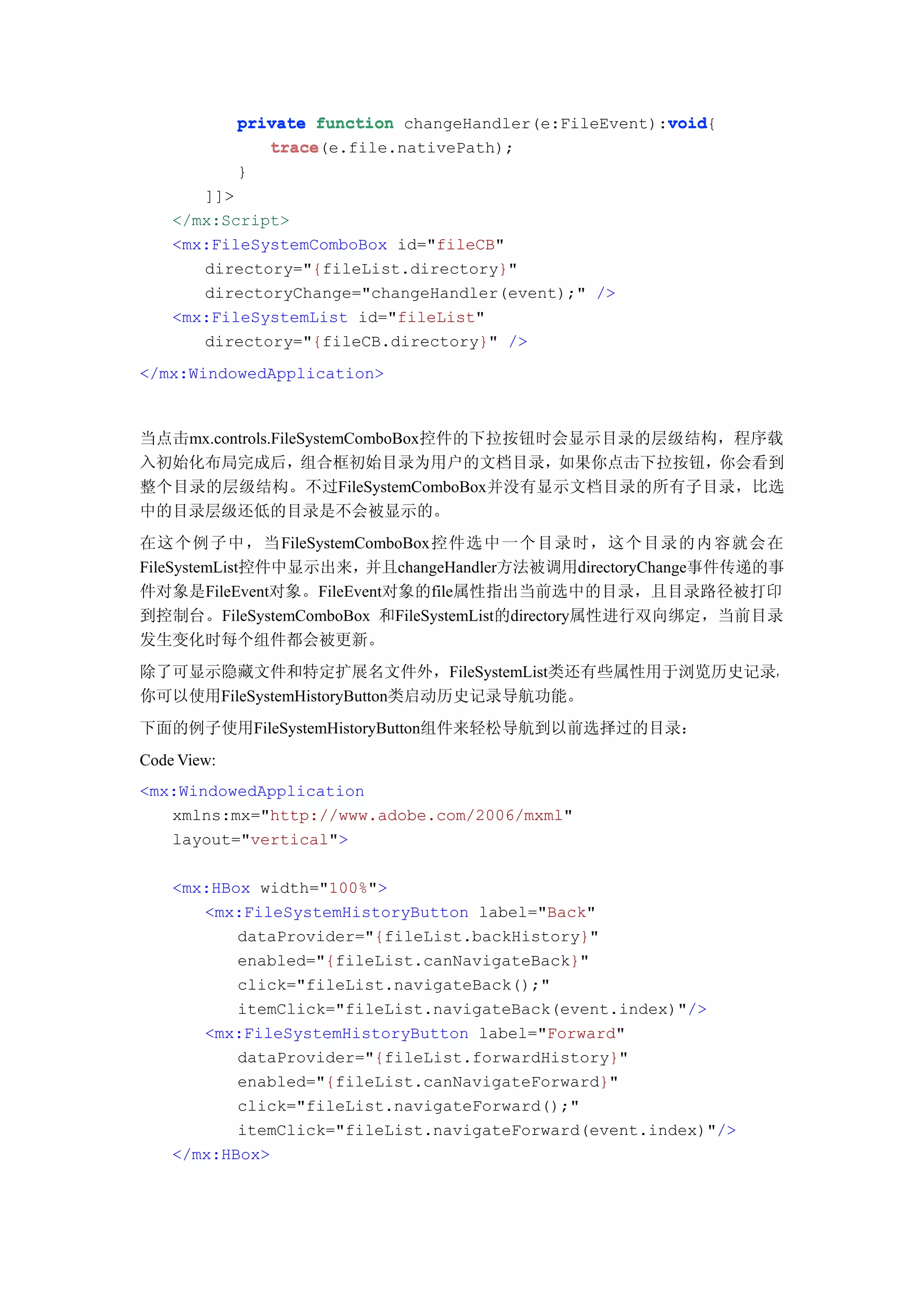 void
             private function changeHandler(e:FileEvent):void
                                                         void{
                trace(e.file.nativePath);
                trace
             }
       ]]>
    </mx:Script>
    <mx:FileSystemComboBox id="fileCB"
       directory="{fileList.directory}"
       directoryChange="changeHandler(event);" />
    <mx:FileSystemList id="fileList"
       directory="{fileCB.directory}" />
</mx:WindowedApplication>



当点击mx.controls.FileSystemComboBox控件的下拉按钮时会显示目录的层级结构，程序载
入初始化布局完成后，组合框初始目录为用户的文档目录，如果你点击下拉按钮，你会看到
整个目录的层级结构。不过FileSystemComboBox并没有显示文档目录的所有子目录，比选
中的目录层级还低的目录是不会被显示的。
在这个例子中，当FileSystemComboBox控件选中一个目录时，这个目录的内容就会在
FileSystemList控件中显示出来，并且changeHandler方法被调用directoryChange事件传递的事
件对象是FileEvent对象。FileEvent对象的file属性指出当前选中的目录，且目录路径被打印
到控制台。FileSystemComboBox 和FileSystemList的directory属性进行双向绑定，当前目录
发生变化时每个组件都会被更新。
除了可显示隐藏文件和特定扩展名文件外，FileSystemList类还有些属性用于浏览历史记录，
你可以使用FileSystemHistoryButton类启动历史记录导航功能。
下面的例子使用FileSystemHistoryButton组件来轻松导航到以前选择过的目录：
Code View:
<mx:WindowedApplication
   xmlns:mx="http://www.adobe.com/2006/mxml"
   layout="vertical">

    <mx:HBox width="100%">
       <mx:FileSystemHistoryButton label="Back"
           dataProvider="{fileList.backHistory}"
           enabled="{fileList.canNavigateBack}"
           click="fileList.navigateBack();"
           itemClick="fileList.navigateBack(event.index)"/>
       <mx:FileSystemHistoryButton label="Forward"
           dataProvider="{fileList.forwardHistory}"
           enabled="{fileList.canNavigateForward}"
           click="fileList.navigateForward();"
           itemClick="fileList.navigateForward(event.index)"/>
    </mx:HBox>
 