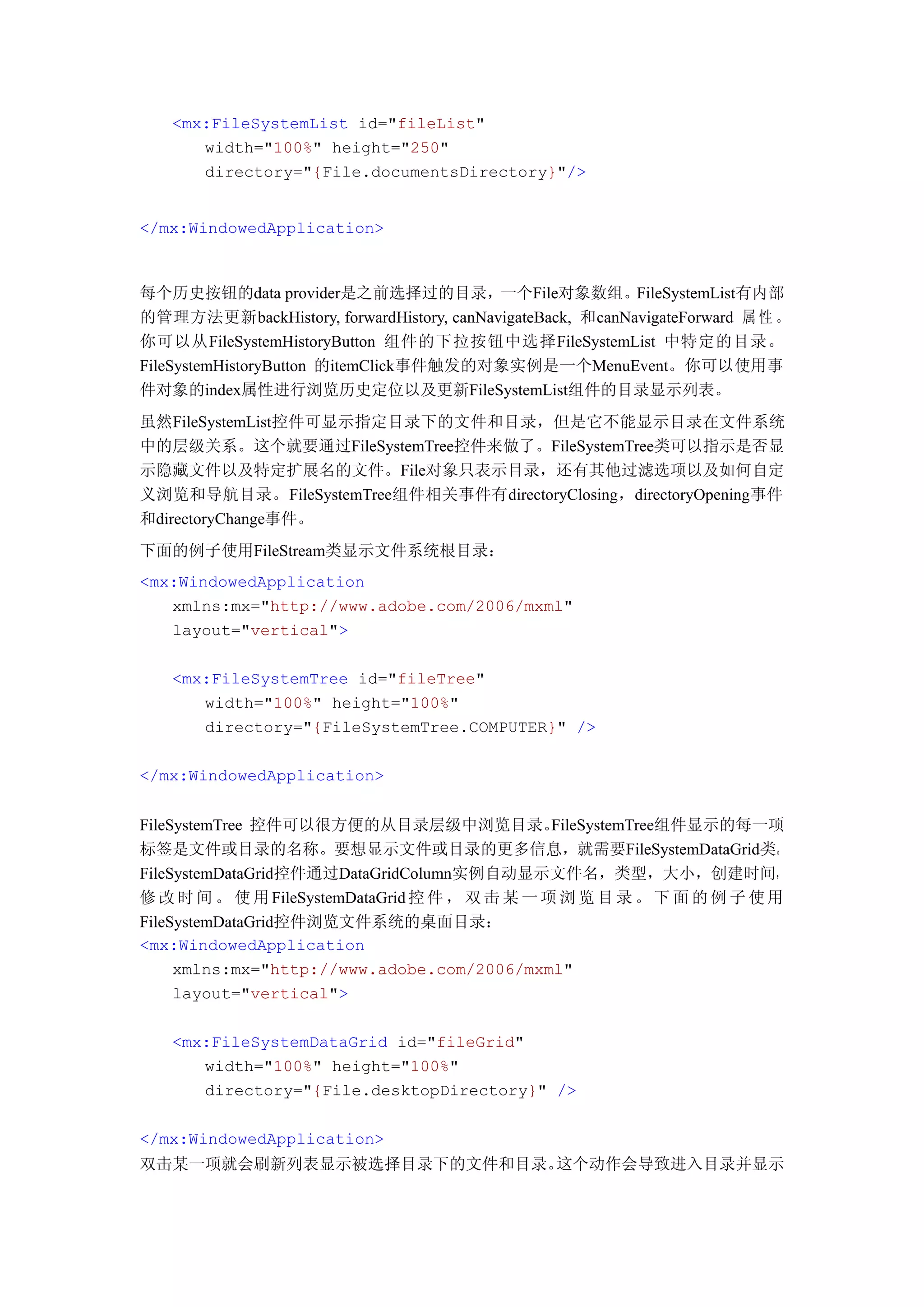 <mx:FileSystemList id="fileList"
      width="100%" height="250"
      directory="{File.documentsDirectory}"/>


</mx:WindowedApplication>



每个历史按钮的data provider是之前选择过的目录，一个File对象数组。FileSystemList有内部
的管理方法更新backHistory, forwardHistory, canNavigateBack, 和canNavigateForward 属 性 。
你可以从FileSystemHistoryButton 组件的下拉按钮中选择FileSystemList 中特定的目录。
FileSystemHistoryButton 的itemClick事件触发的对象实例是一个MenuEvent。你可以使用事
件对象的index属性进行浏览历史定位以及更新FileSystemList组件的目录显示列表。
虽然FileSystemList控件可显示指定目录下的文件和目录，但是它不能显示目录在文件系统
中的层级关系。这个就要通过FileSystemTree控件来做了。FileSystemTree类可以指示是否显
示隐藏文件以及特定扩展名的文件。File对象只表示目录，还有其他过滤选项以及如何自定
义浏览和导航目录。FileSystemTree组件相关事件有directoryClosing，directoryOpening事件
和directoryChange事件。
下面的例子使用FileStream类显示文件系统根目录：
<mx:WindowedApplication
   xmlns:mx="http://www.adobe.com/2006/mxml"
   layout="vertical">

   <mx:FileSystemTree id="fileTree"
      width="100%" height="100%"
      directory="{FileSystemTree.COMPUTER}" />

</mx:WindowedApplication>


FileSystemTree 控件可以很方便的从目录层级中浏览目录。              FileSystemTree组件显示的每一项
标签是文件或目录的名称。要想显示文件或目录的更多信息，就需要FileSystemDataGrid类。
FileSystemDataGrid控件通过DataGridColumn实例自动显示文件名，类型，大小，创建时间，
修 改 时 间 。 使 用 FileSystemDataGrid 控 件 ， 双 击 某 一 项 浏 览 目 录 。 下 面 的 例 子 使 用
FileSystemDataGrid控件浏览文件系统的桌面目录：
<mx:WindowedApplication
     xmlns:mx="http://www.adobe.com/2006/mxml"
     layout="vertical">

   <mx:FileSystemDataGrid id="fileGrid"
      width="100%" height="100%"
      directory="{File.desktopDirectory}" />

</mx:WindowedApplication>
双击某一项就会刷新列表显示被选择目录下的文件和目录。这个动作会导致进入目录并显示
 
