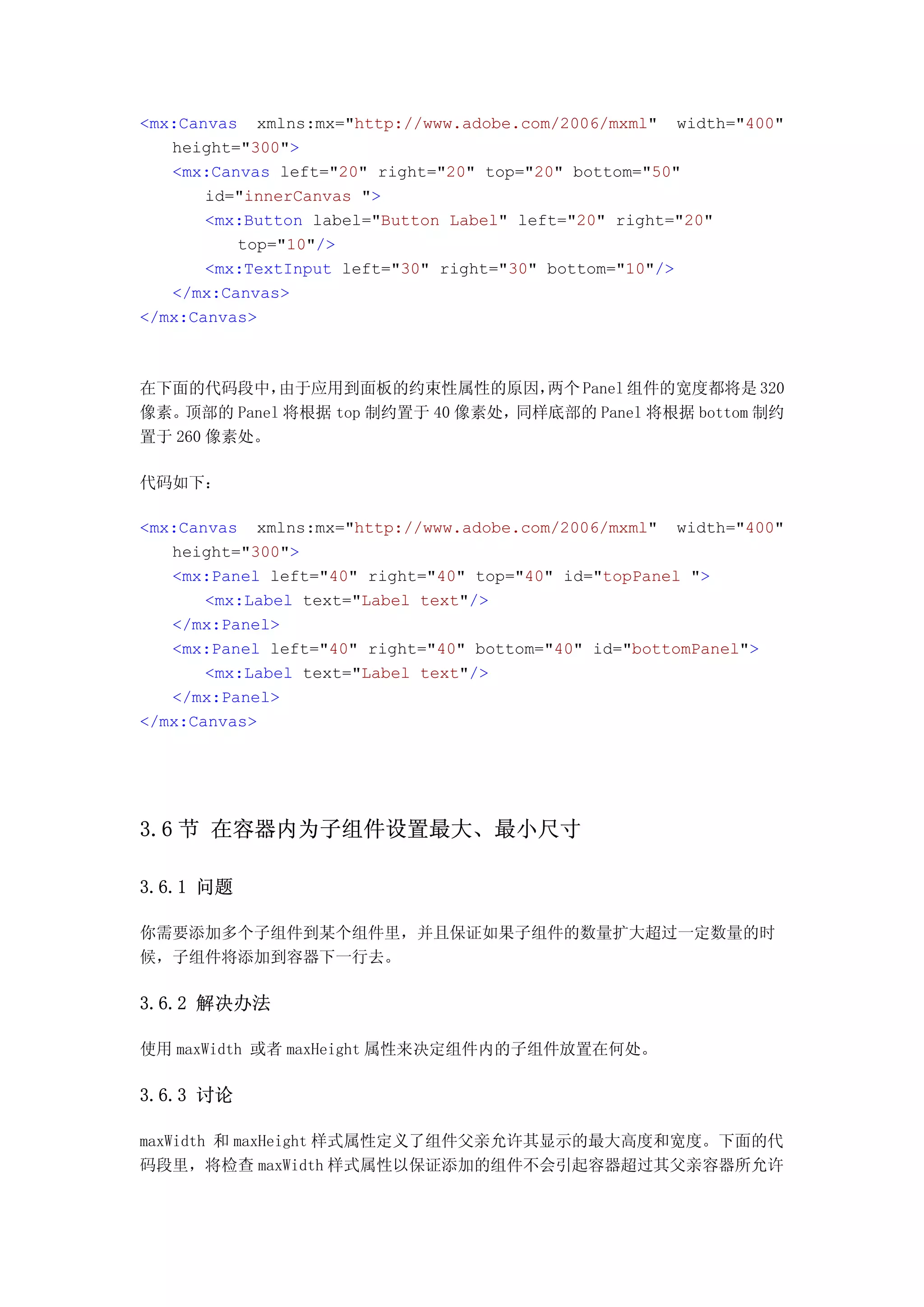 <mx:Canvas xmlns:mx="http://www.adobe.com/2006/mxml" width="400"
   height="300">
   <mx:Canvas left="20" right="20" top="20" bottom="50"
       id="innerCanvas ">
       <mx:Button label="Button Label" left="20" right="20"
          top="10"/>
       <mx:TextInput left="30" right="30" bottom="10"/>
   </mx:Canvas>
</mx:Canvas>



在下面的代码段中，    由于应用到面板的约束性属性的原因，      两个 Panel 组件的宽度都将是 320
像素。 顶部的 Panel 将根据 top 制约置于 40 像素处，同样底部的 Panel 将根据 bottom 制约
置于 260 像素处。

代码如下：

<mx:Canvas xmlns:mx="http://www.adobe.com/2006/mxml" width="400"
   height="300">
   <mx:Panel left="40" right="40" top="40" id="topPanel ">
       <mx:Label text="Label text"/>
   </mx:Panel>
   <mx:Panel left="40" right="40" bottom="40" id="bottomPanel">
       <mx:Label text="Label text"/>
   </mx:Panel>
</mx:Canvas>




3.6 节 在容器内为子组件设置最大、最小尺寸

3.6.1 问题

你需要添加多个子组件到某个组件里，并且保证如果子组件的数量扩大超过一定数量的时
候，子组件将添加到容器下一行去。

3.6.2 解决办法

使用 maxWidth 或者 maxHeight 属性来决定组件内的子组件放置在何处。

3.6.3 讨论

maxWidth 和 maxHeight 样式属性定义了组件父亲允许其显示的最大高度和宽度。下面的代
码段里，将检查 maxWidth 样式属性以保证添加的组件不会引起容器超过其父亲容器所允许
 