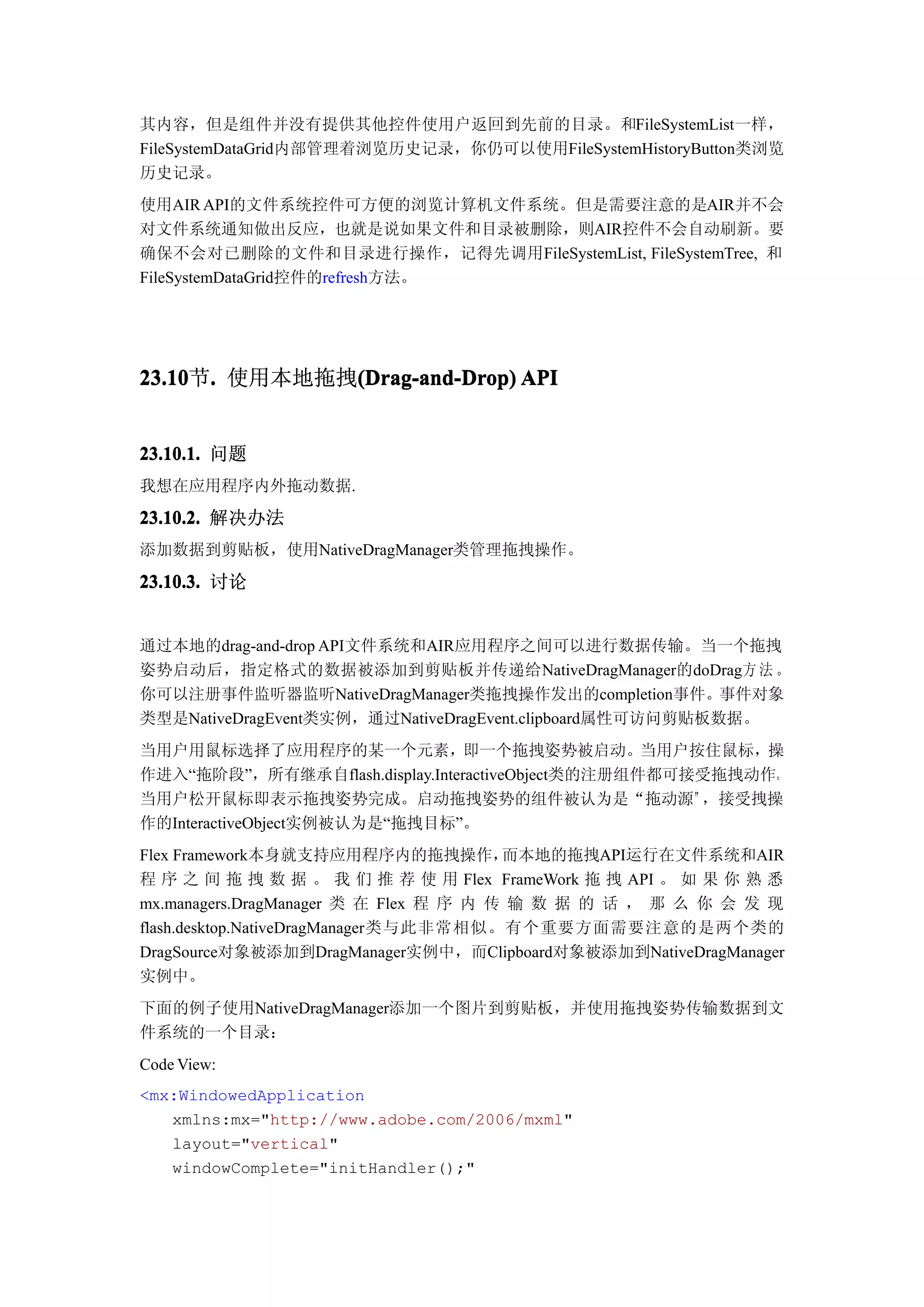 其内容，但是组件并没有提供其他控件使用户返回到先前的目录。和FileSystemList一样，
FileSystemDataGrid内部管理着浏览历史记录，你仍可以使用FileSystemHistoryButton类浏览
历史记录。
使用AIR API的文件系统控件可方便的浏览计算机文件系统。但是需要注意的是AIR并不会
对文件系统通知做出反应，也就是说如果文件和目录被删除，则AIR控件不会自动刷新。要
确保不会对已删除的文件和目录进行操作，记得先调用FileSystemList, FileSystemTree, 和
FileSystemDataGrid控件的refresh方法。




23.10 . 使用本地拖拽(Drag-and-Drop) API
23.10节.       (Drag-and-Drop)


23.10.1. 问题
我想在应用程序内外拖动数据.

23.10.2. 解决办法
添加数据到剪贴板，使用NativeDragManager类管理拖拽操作。

23.10.3. 讨论


通过本地的drag-and-drop API文件系统和AIR应用程序之间可以进行数据传输。当一个拖拽
姿势启动后，指定格式的数据被添加到剪贴板并传递给NativeDragManager的doDrag方 法 。
你可以注册事件监听器监听NativeDragManager类拖拽操作发出的completion事件。事件对象
类型是NativeDragEvent类实例，通过NativeDragEvent.clipboard属性可访问剪贴板数据。
当用户用鼠标选择了应用程序的某一个元素，即一个拖拽姿势被启动。当用户按住鼠标，操
作进入“拖阶段”，所有继承自flash.display.InteractiveObject类的注册组件都可接受拖拽动作。
当用户松开鼠标即表示拖拽姿势完成。启动拖拽姿势的组件被认为是“拖动源”，接受拽操
作的InteractiveObject实例被认为是“拖拽目标”。
Flex Framework本身就支持应用程序内的拖拽操作，          而本地的拖拽API运行在文件系统和AIR
程 序 之 间 拖 拽 数 据 。 我 们 推 荐 使 用 Flex FrameWork 拖 拽 API 。 如 果 你 熟 悉
mx.managers.DragManager 类 在 Flex 程 序 内 传 输 数 据 的 话 ， 那 么 你 会 发 现
flash.desktop.NativeDragManager类与此非常相似。有个重要方面需要注意的是两个类的
DragSource对象被添加到DragManager实例中，而Clipboard对象被添加到NativeDragManager
实例中。
下面的例子使用NativeDragManager添加一个图片到剪贴板，并使用拖拽姿势传输数据到文
件系统的一个目录：
Code View:
<mx:WindowedApplication
   xmlns:mx="http://www.adobe.com/2006/mxml"
   layout="vertical"
   windowComplete="initHandler();"
 