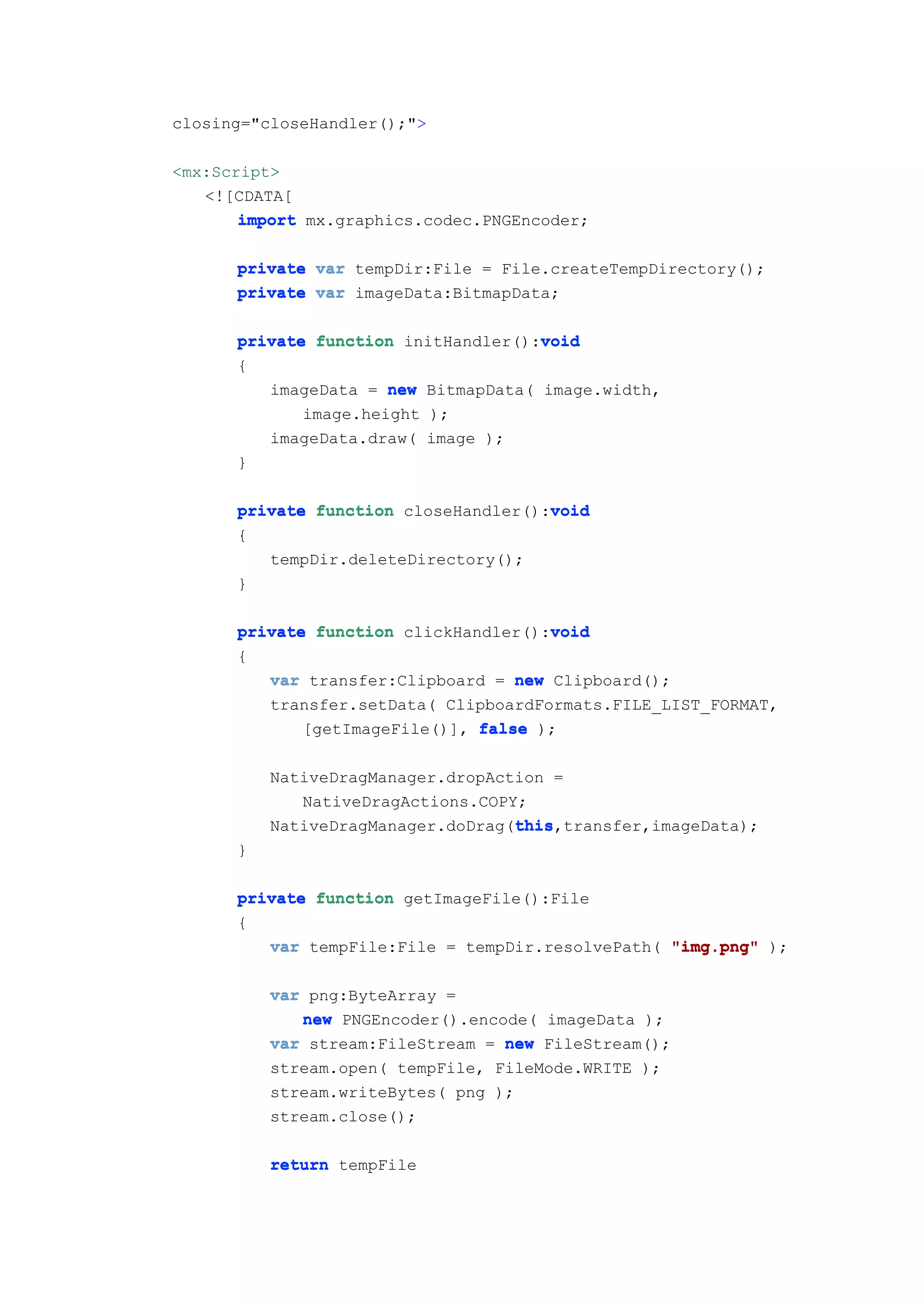 closing="closeHandler();">

<mx:Script>
   <![CDATA[
       import mx.graphics.codec.PNGEncoder;

      private var tempDir:File = File.createTempDirectory();
      private var imageData:BitmapData;

                                     void
      private function initHandler():void
      {
         imageData = new BitmapData( image.width,
             image.height );
         imageData.draw( image );
      }

      private function closeHandler():void
                                      void
      {
         tempDir.deleteDirectory();
      }

                                      void
      private function clickHandler():void
      {
         var transfer:Clipboard = new Clipboard();
         transfer.setData( ClipboardFormats.FILE_LIST_FORMAT,
             [getImageFile()], false );

          NativeDragManager.dropAction =
             NativeDragActions.COPY;
                                   this
                                   this,transfer,imageData);
          NativeDragManager.doDrag(this
      }

      private function getImageFile():File
      {
         var tempFile:File = tempDir.resolvePath( "img.png" );

          var png:ByteArray =
             new PNGEncoder().encode( imageData );
          var stream:FileStream = new FileStream();
          stream.open( tempFile, FileMode.WRITE );
          stream.writeBytes( png );
          stream.close();

          return tempFile
 