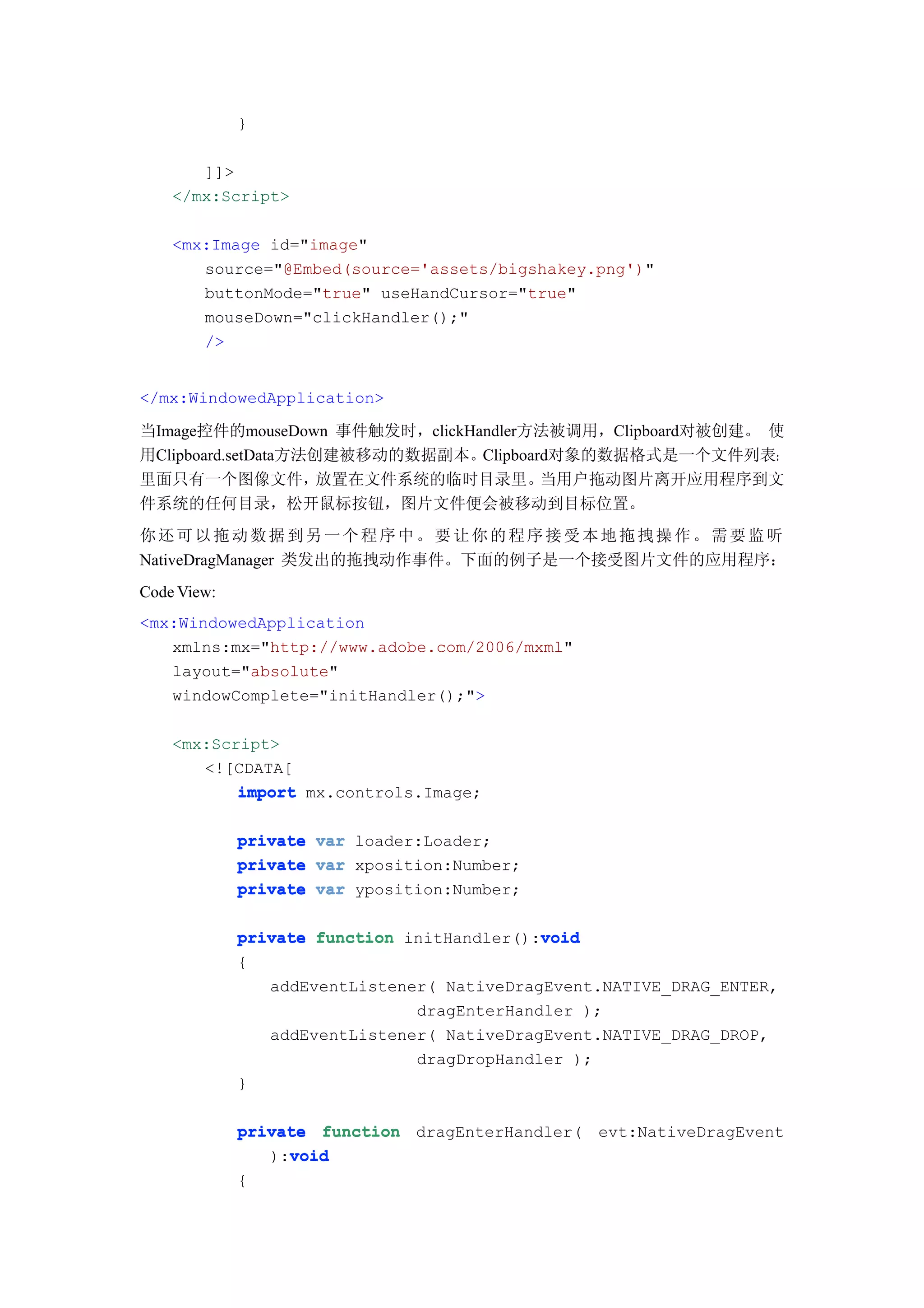 }

       ]]>
    </mx:Script>

    <mx:Image id="image"
       source="@Embed(source='assets/bigshakey.png')"
       buttonMode="true" useHandCursor="true"
       mouseDown="clickHandler();"
       />


</mx:WindowedApplication>

当Image控件的mouseDown 事件触发时，clickHandler方法被调用，Clipboard对被创建。 使
用Clipboard.setData方法创建被移动的数据副本。Clipboard对象的数据格式是一个文件列表：
里面只有一个图像文件，          放置在文件系统的临时目录里。    当用户拖动图片离开应用程序到文
件系统的任何目录，松开鼠标按钮，图片文件便会被移动到目标位置。
你还可以拖动数据到另一个程序中。要让你的程序接受本地拖拽操作。需要监听
NativeDragManager 类发出的拖拽动作事件。下面的例子是一个接受图片文件的应用程序：
Code View:
<mx:WindowedApplication
   xmlns:mx="http://www.adobe.com/2006/mxml"
   layout="absolute"
   windowComplete="initHandler();">

    <mx:Script>
       <![CDATA[
           import mx.controls.Image;

             private var loader:Loader;
             private var xposition:Number;
             private var yposition:Number;

                                            void
             private function initHandler():void
             {
                addEventListener( NativeDragEvent.NATIVE_DRAG_ENTER,
                               dragEnterHandler );
                addEventListener( NativeDragEvent.NATIVE_DRAG_DROP,
                               dragDropHandler );
             }

             private function dragEnterHandler( evt:NativeDragEvent
                  void
                ):void
             {
 
