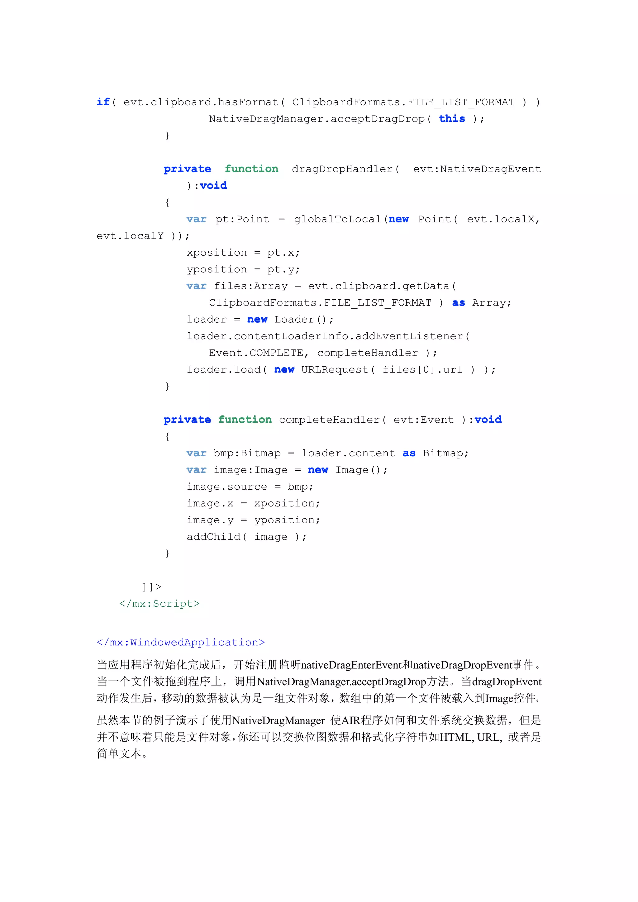 if(
if evt.clipboard.hasFormat( ClipboardFormats.FILE_LIST_FORMAT ) )
                NativeDragManager.acceptDragDrop( this );
         }

          private function dragDropHandler( evt:NativeDragEvent
               void
             ):void
          {
                                            new
             var pt:Point = globalToLocal(new Point( evt.localX,
evt.localY ));
             xposition = pt.x;
             yposition = pt.y;
             var files:Array = evt.clipboard.getData(
                 ClipboardFormats.FILE_LIST_FORMAT ) as Array;
             loader = new Loader();
             loader.contentLoaderInfo.addEventListener(
                 Event.COMPLETE, completeHandler );
             loader.load( new URLRequest( files[0].url ) );
          }

                                                        void
          private function completeHandler( evt:Event ):void
          {
             var bmp:Bitmap = loader.content as Bitmap;
             var image:Image = new Image();
             image.source = bmp;
             image.x = xposition;
             image.y = yposition;
             addChild( image );
          }

      ]]>
   </mx:Script>


</mx:WindowedApplication>

当应用程序初始化完成后，开始注册监听nativeDragEnterEvent和nativeDragDropEvent事 件 。
当一个文件被拖到程序上，调用NativeDragManager.acceptDragDrop方法。当dragDropEvent
动作发生后，移动的数据被认为是一组文件对象，       数组中的第一个文件被载入到Image控件。
虽然本节的例子演示了使用NativeDragManager 使AIR程序如何和文件系统交换数据，但是
并不意味着只能是文件对象，你还可以交换位图数据和格式化字符串如HTML, URL, 或者是
简单文本。
 