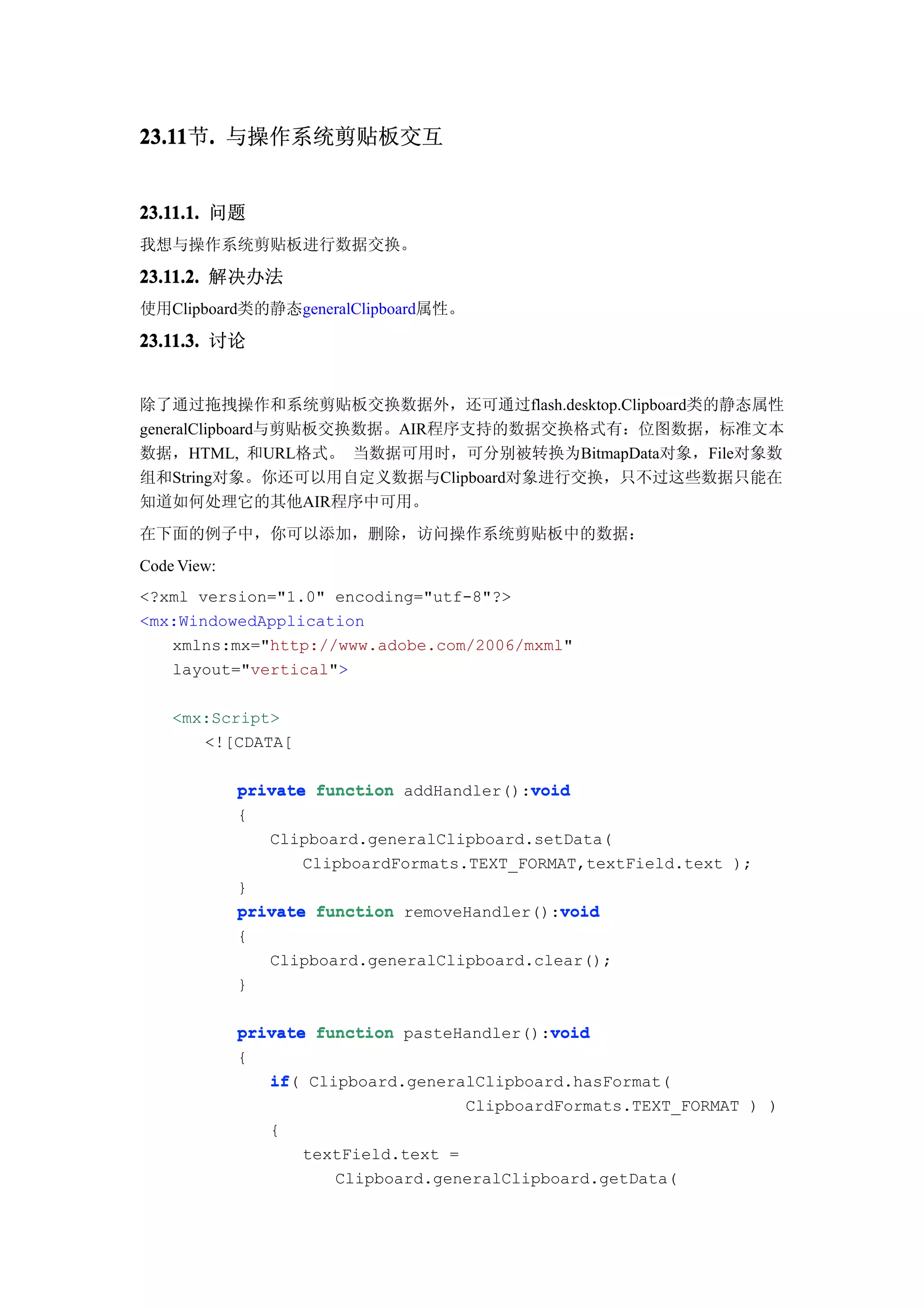 23.11 . 与操作系统剪贴板交互
23.11节.


23.11.1. 问题
我想与操作系统剪贴板进行数据交换。

23.11.2. 解决办法
使用Clipboard类的静态generalClipboard属性。

23.11.3. 讨论


除了通过拖拽操作和系统剪贴板交换数据外，还可通过flash.desktop.Clipboard类的静态属性
generalClipboard与剪贴板交换数据。AIR程序支持的数据交换格式有：位图数据，标准文本
数据，HTML, 和URL格式。 当数据可用时，可分别被转换为BitmapData对象，File对象数
组和String对象。你还可以用自定义数据与Clipboard对象进行交换，只不过这些数据只能在
知道如何处理它的其他AIR程序中可用。
在下面的例子中，你可以添加，删除，访问操作系统剪贴板中的数据：
Code View:
<?xml version="1.0" encoding="utf-8"?>
<mx:WindowedApplication
   xmlns:mx="http://www.adobe.com/2006/mxml"
   layout="vertical">

    <mx:Script>
       <![CDATA[

                                           void
             private function addHandler():void
             {
                Clipboard.generalClipboard.setData(
                    ClipboardFormats.TEXT_FORMAT,textField.text );
             }
                                              void
             private function removeHandler():void
             {
                 Clipboard.generalClipboard.clear();
             }

                                              void
             private function pasteHandler():void
             {
                if(
                if Clipboard.generalClipboard.hasFormat(
                                     ClipboardFormats.TEXT_FORMAT ) )
                {
                    textField.text =
                       Clipboard.generalClipboard.getData(
 