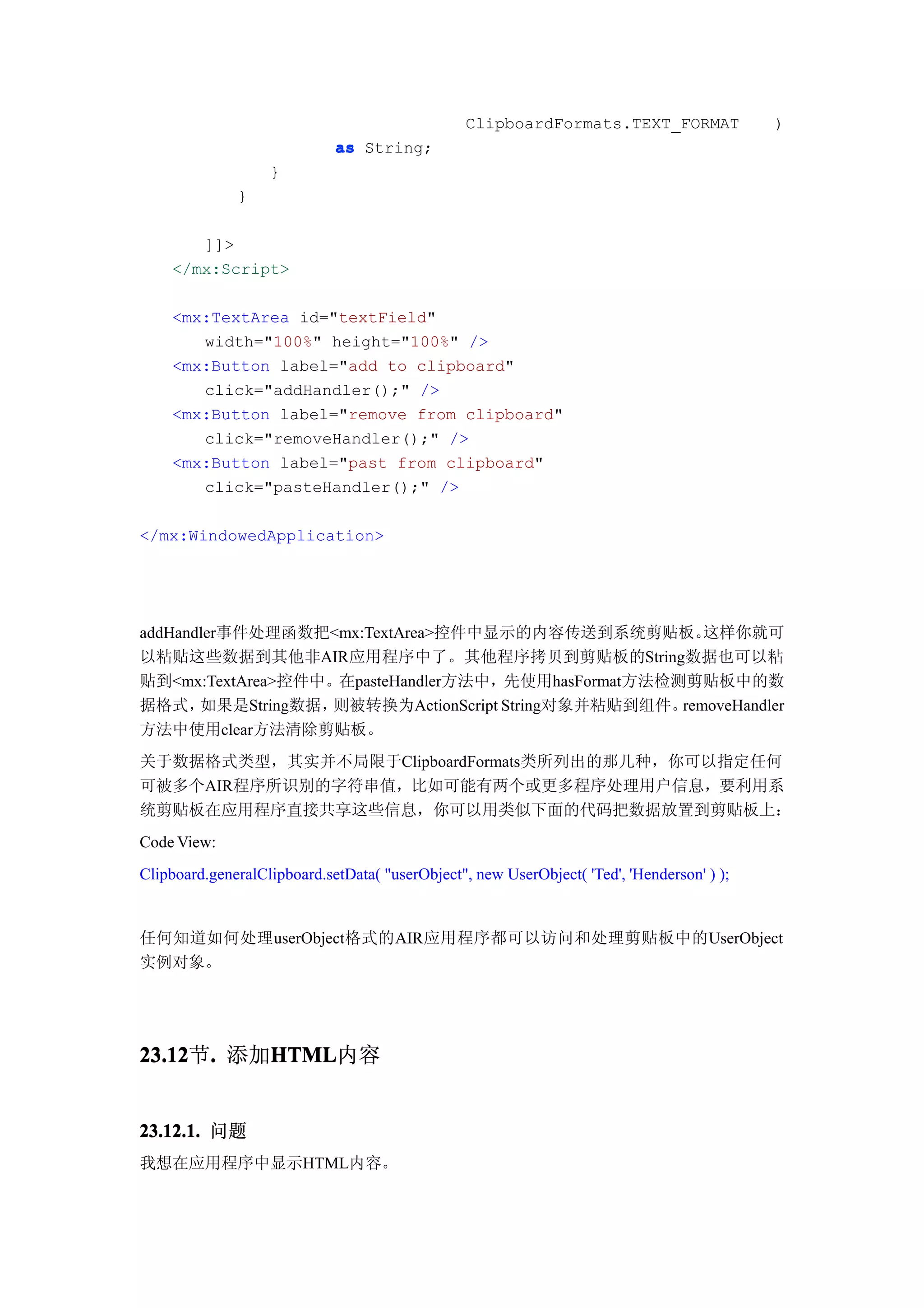 ClipboardFormats.TEXT_FORMAT               )
                             as String;
                   }
              }

       ]]>
    </mx:Script>

    <mx:TextArea id="textField"
       width="100%" height="100%" />
    <mx:Button label="add to clipboard"
       click="addHandler();" />
    <mx:Button label="remove from clipboard"
       click="removeHandler();" />
    <mx:Button label="past from clipboard"
       click="pasteHandler();" />

</mx:WindowedApplication>




addHandler事件处理函数把<mx:TextArea>控件中显示的内容传送到系统剪贴板。        这样你就可
以粘贴这些数据到其他非AIR应用程序中了。其他程序拷贝到剪贴板的String数据也可以粘
贴到<mx:TextArea>控件中。在pasteHandler方法中，先使用hasFormat方法检测剪贴板中的数
据格式，   如果是String数据，则被转换为ActionScript String对象并粘贴到组件。removeHandler
方法中使用clear方法清除剪贴板。
关于数据格式类型，其实并不局限于ClipboardFormats类所列出的那几种，你可以指定任何
可被多个AIR程序所识别的字符串值，比如可能有两个或更多程序处理用户信息，要利用系
统剪贴板在应用程序直接共享这些信息，你可以用类似下面的代码把数据放置到剪贴板上：
Code View:
Clipboard.generalClipboard.setData( "userObject", new UserObject( 'Ted', 'Henderson' ) );


任何知道如何处理userObject格式的AIR应用程序都可以访问和处理剪贴板中的UserObject
实例对象。




23.12 . 添加HTML
23.12节.   HTML
          HTML内容


23.12.1. 问题
我想在应用程序中显示HTML内容。
 