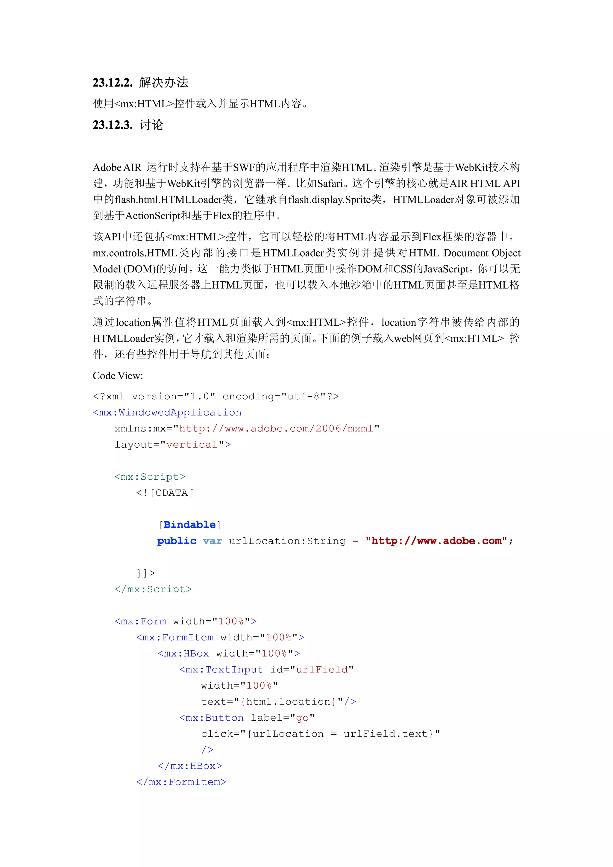 23.12.2. 解决办法
使用<mx:HTML>控件载入并显示HTML内容。

23.12.3. 讨论


Adobe AIR 运行时支持在基于SWF的应用程序中渲染HTML。                渲染引擎是基于WebKit技术构
建，功能和基于WebKit引擎的浏览器一样。比如Safari。这个引擎的核心就是AIR HTML API
中的flash.html.HTMLLoader类，它继承自flash.display.Sprite类，HTMLLoader对象可被添加
到基于ActionScript和基于Flex的程序中。
该API中还包括<mx:HTML>控件，它可以轻松的将HTML内容显示到Flex框架的容器中。
mx.controls.HTML 类 内 部 的 接 口 是 HTMLLoader类 实 例 并 提 供 对 HTML Document Object
Model (DOM)的访问。这一能力类似于HTML页面中操作DOM和CSS的JavaScript。你可以无
限制的载入远程服务器上HTML页面，也可以载入本地沙箱中的HTML页面甚至是HTML格
式的字符串。
通过location属性值将HTML页面载入到<mx:HTML>控件，location字符串被传给内部的
HTMLLoader实例，它才载入和渲染所需的页面。  下面的例子载入web网页到<mx:HTML> 控
件，还有些控件用于导航到其他页面：
Code View:
<?xml version="1.0" encoding="utf-8"?>
<mx:WindowedApplication
   xmlns:mx="http://www.adobe.com/2006/mxml"
   layout="vertical">

    <mx:Script>
       <![CDATA[

              Bindable
              Bindable]
             [Bindable
             public var urlLocation:String = "http://www.adobe.com"
                                             "http://www.adobe.com";

       ]]>
    </mx:Script>

    <mx:Form width="100%">
       <mx:FormItem width="100%">
           <mx:HBox width="100%">
              <mx:TextInput id="urlField"
                  width="100%"
                  text="{html.location}"/>
              <mx:Button label="go"
                  click="{urlLocation = urlField.text}"
                  />
           </mx:HBox>
       </mx:FormItem>
 