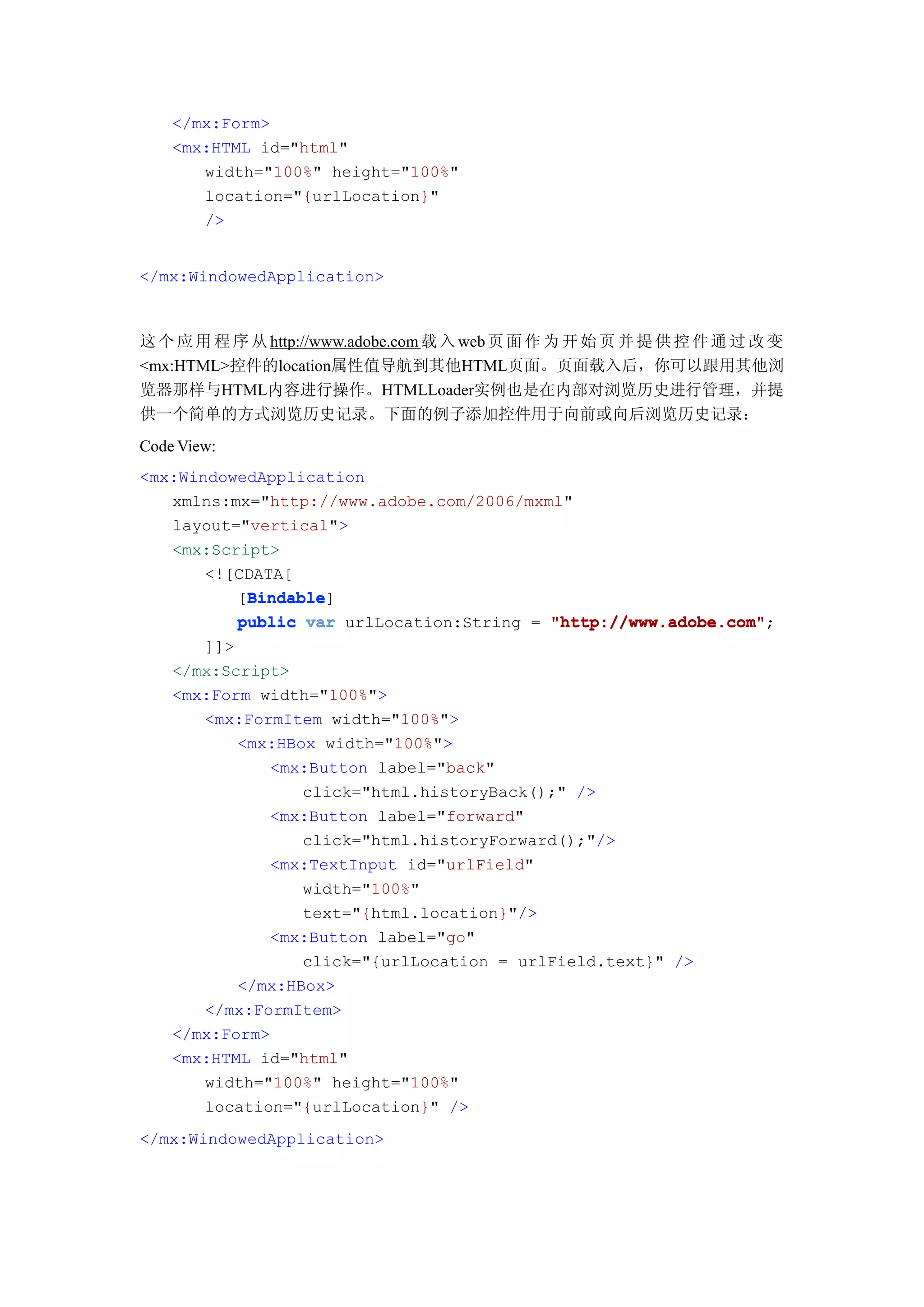 </mx:Form>
    <mx:HTML id="html"
       width="100%" height="100%"
       location="{urlLocation}"
       />


</mx:WindowedApplication>



这 个 应 用 程 序 从 http://www.adobe.com 载 入 web 页 面 作 为 开 始 页 并 提 供 控 件 通 过 改 变
<mx:HTML>控件的location属性值导航到其他HTML页面。页面载入后，你可以跟用其他浏
览器那样与HTML内容进行操作。HTMLLoader实例也是在内部对浏览历史进行管理，并提
供一个简单的方式浏览历史记录。下面的例子添加控件用于向前或向后浏览历史记录：
Code View:
<mx:WindowedApplication
   xmlns:mx="http://www.adobe.com/2006/mxml"
   layout="vertical">
   <mx:Script>
       <![CDATA[
           Bindable
           Bindable]
          [Bindable
          public var urlLocation:String = "http://www.adobe.com"
                                          "http://www.adobe.com";
       ]]>
    </mx:Script>
    <mx:Form width="100%">
       <mx:FormItem width="100%">
           <mx:HBox width="100%">
              <mx:Button label="back"
                  click="html.historyBack();" />
              <mx:Button label="forward"
                  click="html.historyForward();"/>
              <mx:TextInput id="urlField"
                  width="100%"
                  text="{html.location}"/>
              <mx:Button label="go"
                  click="{urlLocation = urlField.text}" />
           </mx:HBox>
       </mx:FormItem>
    </mx:Form>
    <mx:HTML id="html"
       width="100%" height="100%"
       location="{urlLocation}" />
</mx:WindowedApplication>
 