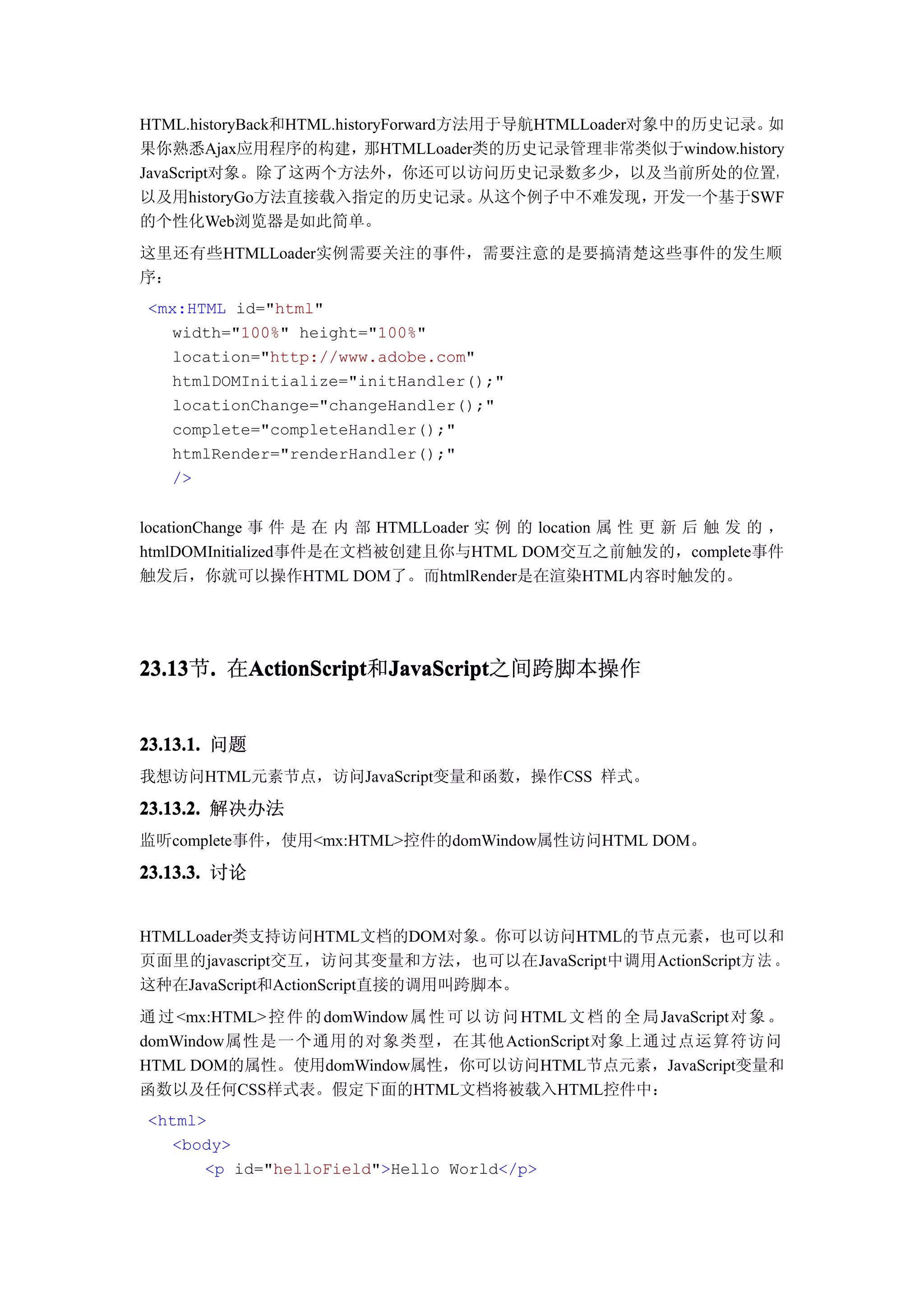 HTML.historyBack和HTML.historyForward方法用于导航HTMLLoader对象中的历史记录。 如
果你熟悉Ajax应用程序的构建，那HTMLLoader类的历史记录管理非常类似于window.history
JavaScript对象。除了这两个方法外，你还可以访问历史记录数多少，以及当前所处的位置，
以及用historyGo方法直接载入指定的历史记录。             从这个例子中不难发现，    开发一个基于SWF
的个性化Web浏览器是如此简单。
这里还有些HTMLLoader实例需要关注的事件，需要注意的是要搞清楚这些事件的发生顺
序：
<mx:HTML id="html"
  width="100%" height="100%"
  location="http://www.adobe.com"
  htmlDOMInitialize="initHandler();"
  locationChange="changeHandler();"
  complete="completeHandler();"
  htmlRender="renderHandler();"
  />


locationChange 事 件 是 在 内 部 HTMLLoader 实 例 的 location 属 性 更 新 后 触 发 的 ，
htmlDOMInitialized事件是在文档被创建且你与HTML DOM交互之前触发的，complete事件
触发后，你就可以操作HTML DOM了。而htmlRender是在渲染HTML内容时触发的。




23.13 . 在ActionScript JavaScript
23.13节.  ActionScript JavaScript之间跨脚本操作
         ActionScript和JavaScript


23.13.1. 问题
我想访问HTML元素节点，访问JavaScript变量和函数，操作CSS 样式。

23.13.2. 解决办法
监听complete事件，使用<mx:HTML>控件的domWindow属性访问HTML DOM。

23.13.3. 讨论


HTMLLoader类支持访问HTML文档的DOM对象。你可以访问HTML的节点元素，也可以和
页面里的javascript交互，访问其变量和方法，也可以在JavaScript中调用ActionScript方 法 。
这种在JavaScript和ActionScript直接的调用叫跨脚本。
通 过 <mx:HTML> 控 件 的 domWindow 属 性 可 以 访 问 HTML 文 档 的 全 局 JavaScript 对 象 。
domWindow属性是一个通用的对象类型，在其他 ActionScript对象上通过点运算符访问
HTML DOM的属性。使用domWindow属性，你可以访问HTML节点元素，JavaScript变量和
函数以及任何CSS样式表。假定下面的HTML文档将被载入HTML控件中：
<html>
  <body>
      <p id="helloField">Hello World</p>
 
