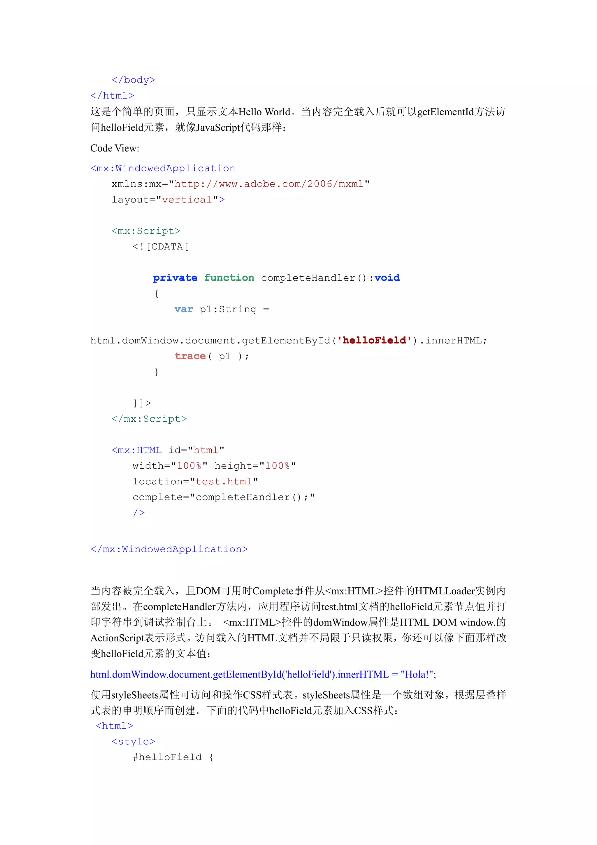 </body>
</html>
这是个简单的页面，只显示文本Hello World。当内容完全载入后就可以getElementId方法访
问helloField元素，就像JavaScript代码那样：
Code View:
<mx:WindowedApplication
   xmlns:mx="http://www.adobe.com/2006/mxml"
   layout="vertical">

    <mx:Script>
       <![CDATA[

                                                void
             private function completeHandler():void
             {
                var p1:String =

                                       'helloField'
                                       'helloField').innerHTML;
html.domWindow.document.getElementById('helloField'
             trace(
             trace p1 );
          }

       ]]>
    </mx:Script>

    <mx:HTML id="html"
       width="100%" height="100%"
       location="test.html"
       complete="completeHandler();"
       />


</mx:WindowedApplication>



当内容被完全载入，且DOM可用时Complete事件从<mx:HTML>控件的HTMLLoader实例内
部发出。在completeHandler方法内，应用程序访问test.html文档的helloField元素节点值并打
印字符串到调试控制台上。 <mx:HTML>控件的domWindow属性是HTML DOM window.的
ActionScript表示形式。访问载入的HTML文档并不局限于只读权限，你还可以像下面那样改
变helloField元素的文本值：
html.domWindow.document.getElementById('helloField').innerHTML = "Hola!";
使用styleSheets属性可访问和操作CSS样式表。styleSheets属性是一个数组对象，根据层叠样
式表的申明顺序而创建。下面的代码中helloField元素加入CSS样式：
 <html>
   <style>
       #helloField {
 