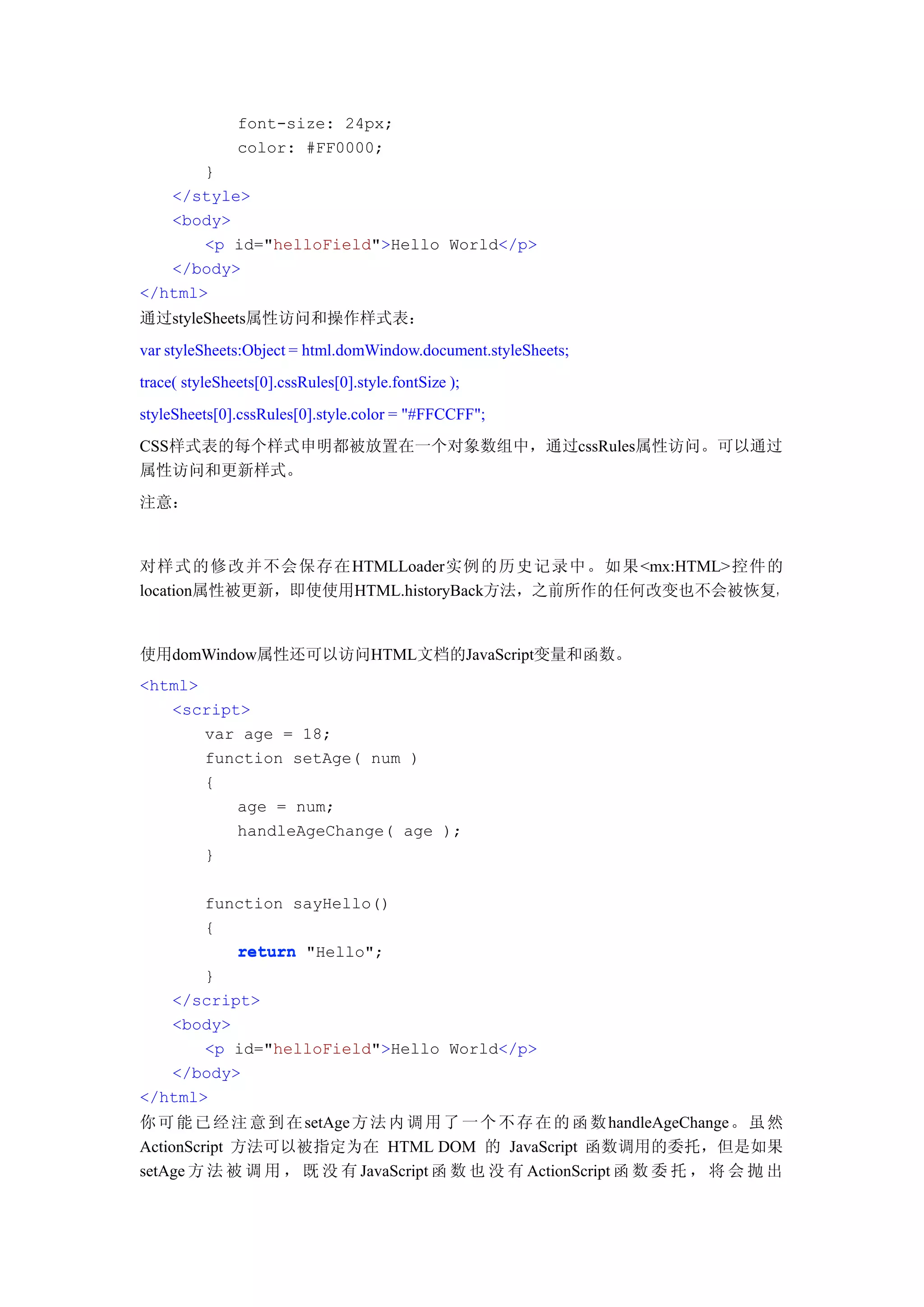 font-size: 24px;
               color: #FF0000;
       }
   </style>
   <body>
       <p id="helloField">Hello World</p>
   </body>
</html>
通过styleSheets属性访问和操作样式表：
var styleSheets:Object = html.domWindow.document.styleSheets;
trace( styleSheets[0].cssRules[0].style.fontSize );
styleSheets[0].cssRules[0].style.color = "#FFCCFF";
CSS样式表的每个样式申明都被放置在一个对象数组中，通过cssRules属性访问。可以通过
属性访问和更新样式。
注意：


对样式的修改并不会保存在HTMLLoader实例的历史记录中。如果<mx:HTML>控件的
location属性被更新，即使使用HTML.historyBack方法，之前所作的任何改变也不会被恢复，


使用domWindow属性还可以访问HTML文档的JavaScript变量和函数。
<html>
   <script>
       var age = 18;
       function setAge( num )
       {
          age = num;
          handleAgeChange( age );
       }

       function sayHello()
       {
          return "Hello";
       }
   </script>
   <body>
       <p id="helloField">Hello World</p>
   </body>
</html>
你 可 能 已 经 注 意 到 在 setAge 方 法 内 调 用 了 一 个 不 存 在 的 函 数 handleAgeChange 。 虽 然
ActionScript 方法可以被指定为在 HTML DOM 的 JavaScript 函数调用的委托，但是如果
setAge 方 法 被 调 用 ， 既 没 有 JavaScript 函 数 也 没 有 ActionScript 函 数 委 托 ， 将 会 抛 出
 