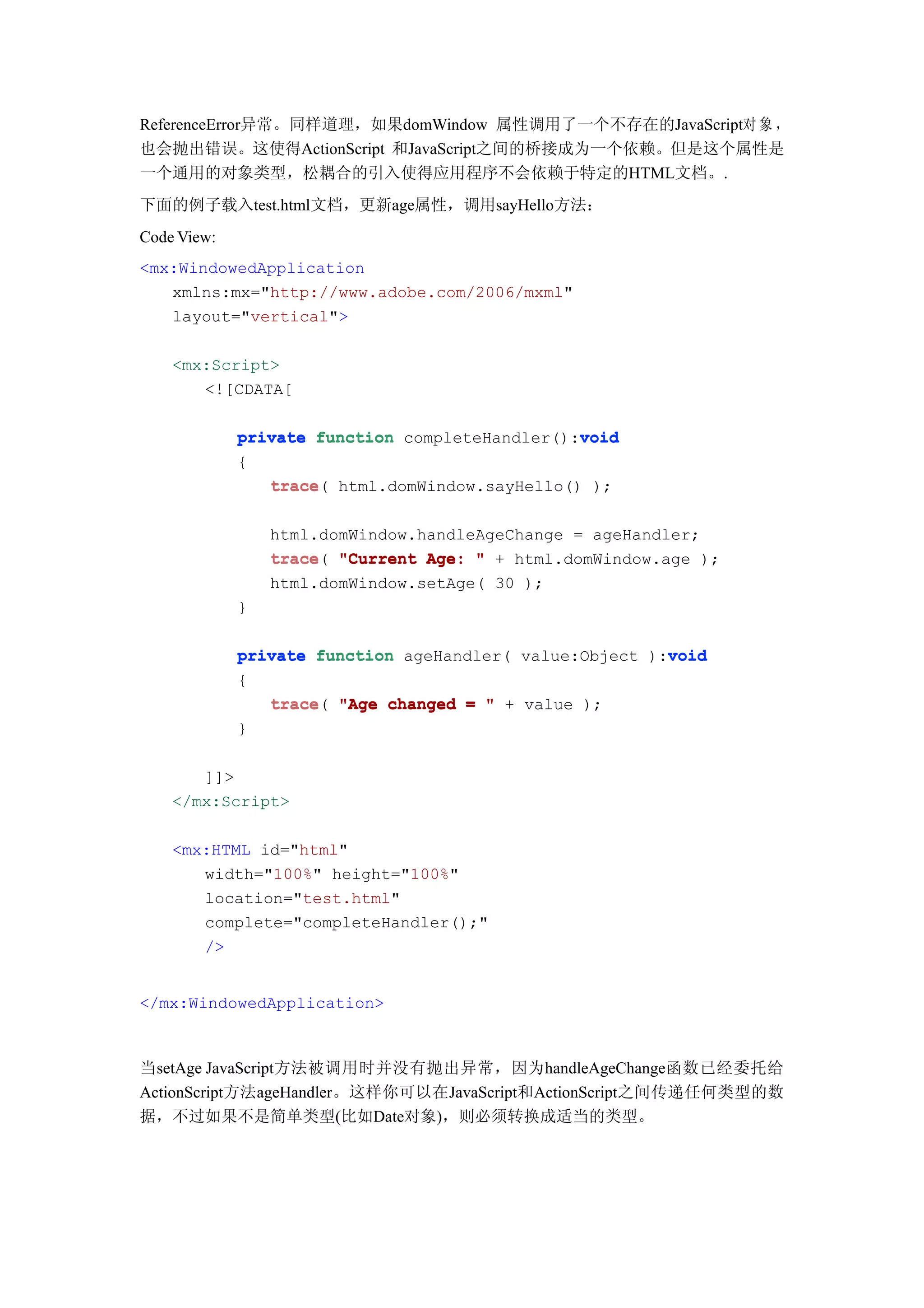 ReferenceError异常。同样道理，如果domWindow 属性调用了一个不存在的JavaScript对 象 ，
也会抛出错误。这使得ActionScript 和JavaScript之间的桥接成为一个依赖。但是这个属性是
一个通用的对象类型，松耦合的引入使得应用程序不会依赖于特定的HTML文档。.
下面的例子载入test.html文档，更新age属性，调用sayHello方法：
Code View:
<mx:WindowedApplication
   xmlns:mx="http://www.adobe.com/2006/mxml"
   layout="vertical">

    <mx:Script>
       <![CDATA[

                                                void
             private function completeHandler():void
             {
                trace html.domWindow.sayHello() );
                trace(

                 html.domWindow.handleAgeChange = ageHandler;
                 trace(
                 trace "Current Age: " + html.domWindow.age );
                 html.domWindow.setAge( 30 );
             }

                                                         void
             private function ageHandler( value:Object ):void
             {
                trace(
                trace "Age changed = " + value );
             }

       ]]>
    </mx:Script>

    <mx:HTML id="html"
       width="100%" height="100%"
       location="test.html"
       complete="completeHandler();"
       />


</mx:WindowedApplication>



当setAge JavaScript方法被调用时并没有抛出异常，因为handleAgeChange函数已经委托给
ActionScript方法ageHandler。这样你可以在JavaScript和ActionScript之间传递任何类型的数
据，不过如果不是简单类型(比如Date对象)，则必须转换成适当的类型。
 