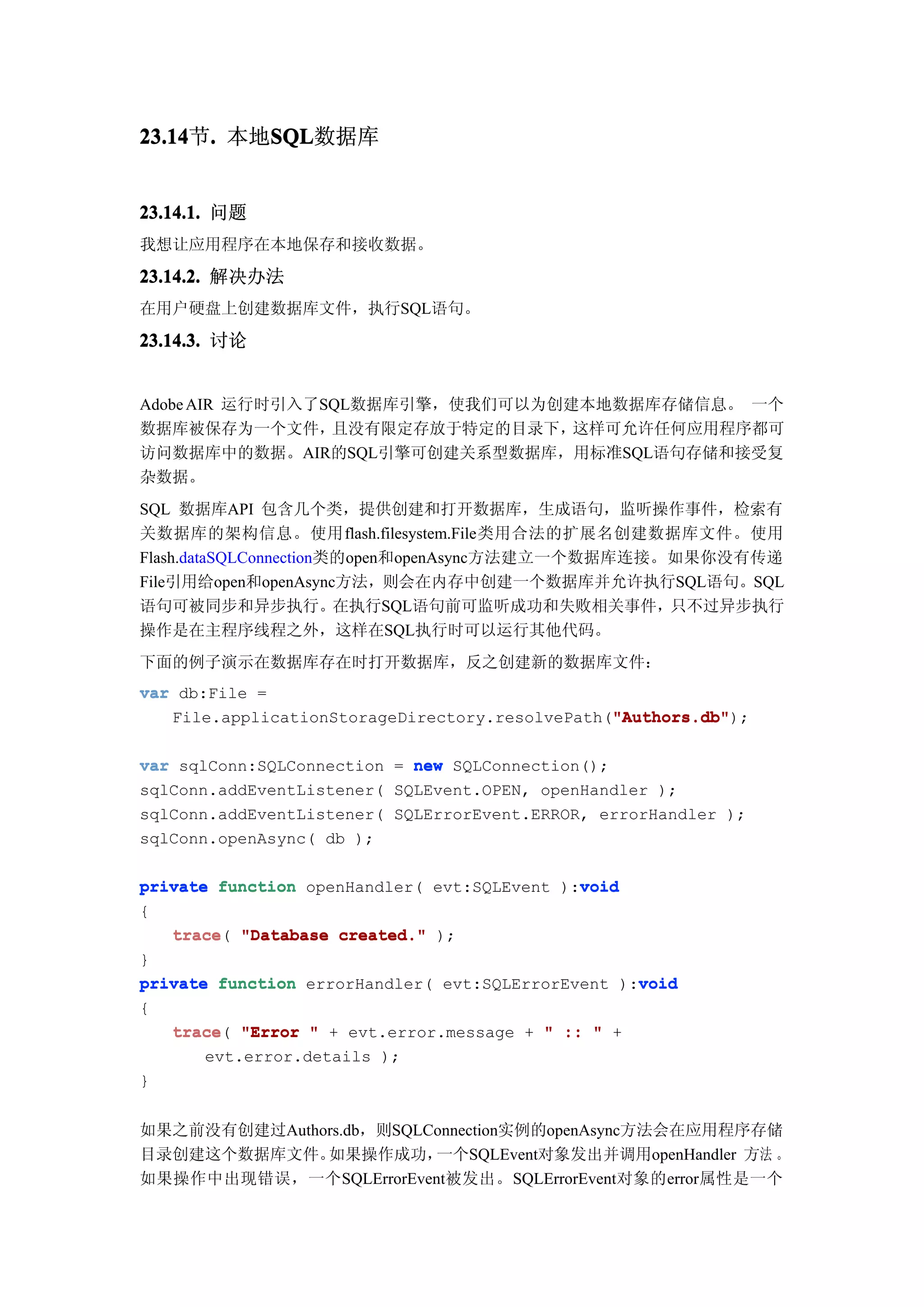 23.14 . 本地SQL
23.14节.   SQL
          SQL数据库


23.14.1. 问题
我想让应用程序在本地保存和接收数据。

23.14.2. 解决办法
在用户硬盘上创建数据库文件，执行SQL语句。

23.14.3. 讨论


Adobe AIR 运行时引入了SQL数据库引擎，使我们可以为创建本地数据库存储信息。 一个
数据库被保存为一个文件，     且没有限定存放于特定的目录下， 这样可允许任何应用程序都可
访问数据库中的数据。AIR的SQL引擎可创建关系型数据库，用标准SQL语句存储和接受复
杂数据。
SQL 数据库API 包含几个类，提供创建和打开数据库，生成语句，监听操作事件，检索有
关数据库的架构信息。使用flash.filesystem.File类用合法的扩展名创建数据库文件。使用
Flash.dataSQLConnection类的open和openAsync方法建立一个数据库连接。如果你没有传递
File引用给open和openAsync方法，则会在内存中创建一个数据库并允许执行SQL语句。SQL
语句可被同步和异步执行。在执行SQL语句前可监听成功和失败相关事件，只不过异步执行
操作是在主程序线程之外，这样在SQL执行时可以运行其他代码。
下面的例子演示在数据库存在时打开数据库，反之创建新的数据库文件：
var db:File =
                                                "Authors.db"
                                                "Authors.db");
   File.applicationStorageDirectory.resolvePath("Authors.db"

var sqlConn:SQLConnection = new SQLConnection();
sqlConn.addEventListener( SQLEvent.OPEN, openHandler );
sqlConn.addEventListener( SQLErrorEvent.ERROR, errorHandler );
sqlConn.openAsync( db );

                                             void
private function openHandler( evt:SQLEvent ):void
{
   trace(
   trace "Database created." );
}
                                                   void
private function errorHandler( evt:SQLErrorEvent ):void
{
   trace(
   trace "Error " + evt.error.message + " :: " +
       evt.error.details );
}


如果之前没有创建过Authors.db，则SQLConnection实例的openAsync方法会在应用程序存储
目录创建这个数据库文件。  如果操作成功，    一个SQLEvent对象发出并调用openHandler 方法 。
如果操作中出现错误，一个SQLErrorEvent被发出。SQLErrorEvent对象的error属性是一个
 