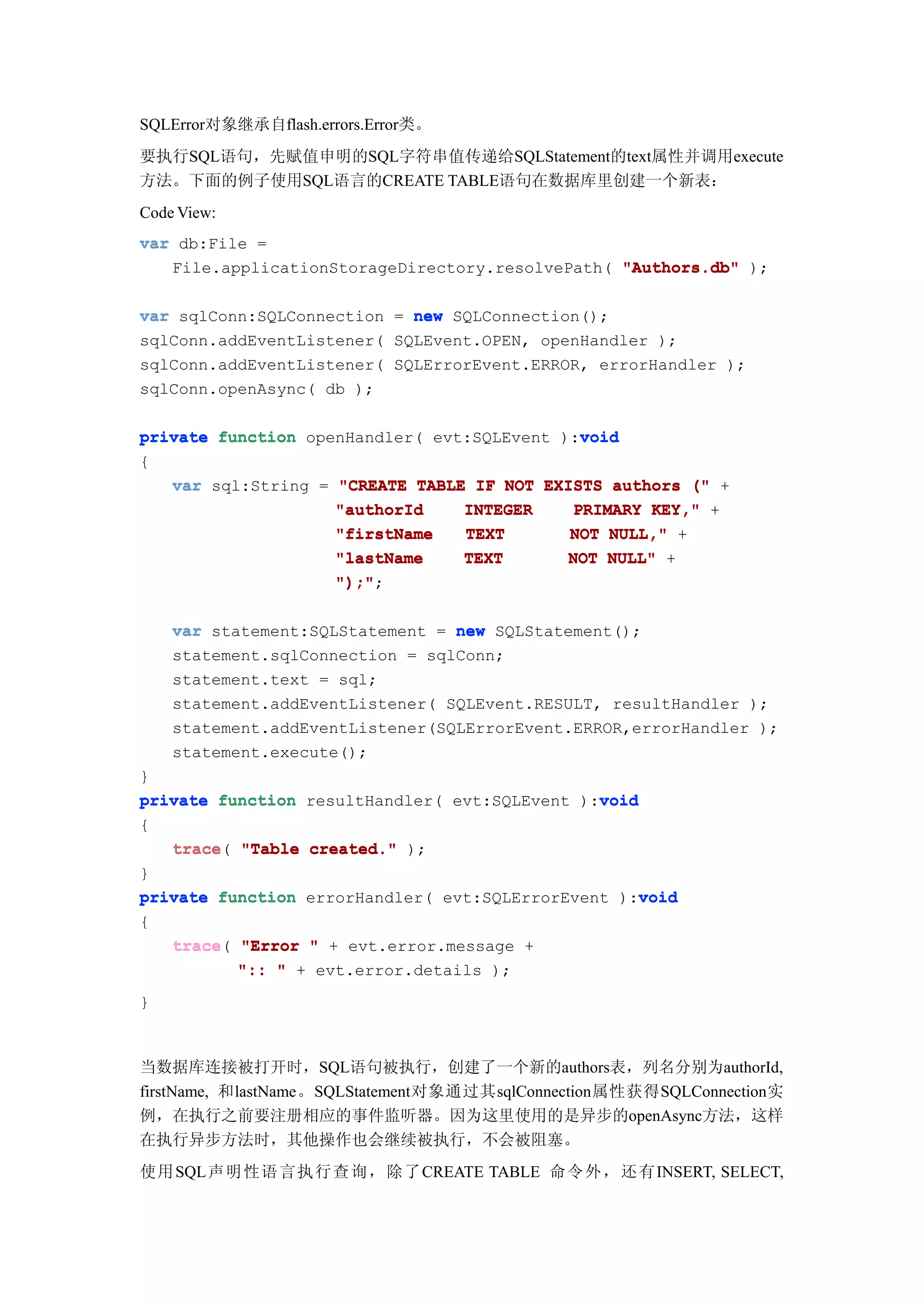 SQLError对象继承自flash.errors.Error类。
要执行SQL语句，先赋值申明的SQL字符串值传递给SQLStatement的text属性并调用execute
方法。下面的例子使用SQL语言的CREATE TABLE语句在数据库里创建一个新表：
Code View:
var db:File =
   File.applicationStorageDirectory.resolvePath( "Authors.db" );

var sqlConn:SQLConnection = new SQLConnection();
sqlConn.addEventListener( SQLEvent.OPEN, openHandler );
sqlConn.addEventListener( SQLErrorEvent.ERROR, errorHandler );
sqlConn.openAsync( db );

                                             void
private function openHandler( evt:SQLEvent ):void
{
   var sql:String = "CREATE TABLE IF NOT EXISTS authors (" +
                    "authorId    INTEGER    PRIMARY KEY," +
                    "firstName   TEXT       NOT NULL," +
                    "lastName    TEXT       NOT NULL" +
                    ");";
                    ");"

    var statement:SQLStatement = new SQLStatement();
    statement.sqlConnection = sqlConn;
    statement.text = sql;
    statement.addEventListener( SQLEvent.RESULT, resultHandler );
    statement.addEventListener(SQLErrorEvent.ERROR,errorHandler );
    statement.execute();
}
                                               void
private function resultHandler( evt:SQLEvent ):void
{
   trace(
   trace "Table created." );
}
                                                    void
private function errorHandler( evt:SQLErrorEvent ):void
{
   trace(
   trace "Error " + evt.error.message +
          ":: " + evt.error.details );
}



当数据库连接被打开时，SQL语句被执行，创建了一个新的authors表，列名分别为authorId,
firstName, 和lastName。SQLStatement对象通过其sqlConnection属性获得SQLConnection实
例，在执行之前要注册相应的事件监听器。因为这里使用的是异步的openAsync方法，这样
在执行异步方法时，其他操作也会继续被执行，不会被阻塞。
使用 SQL声明 性语 言执 行查 询， 除了CREATE TABLE 命令 外， 还有INSERT, SELECT,
 