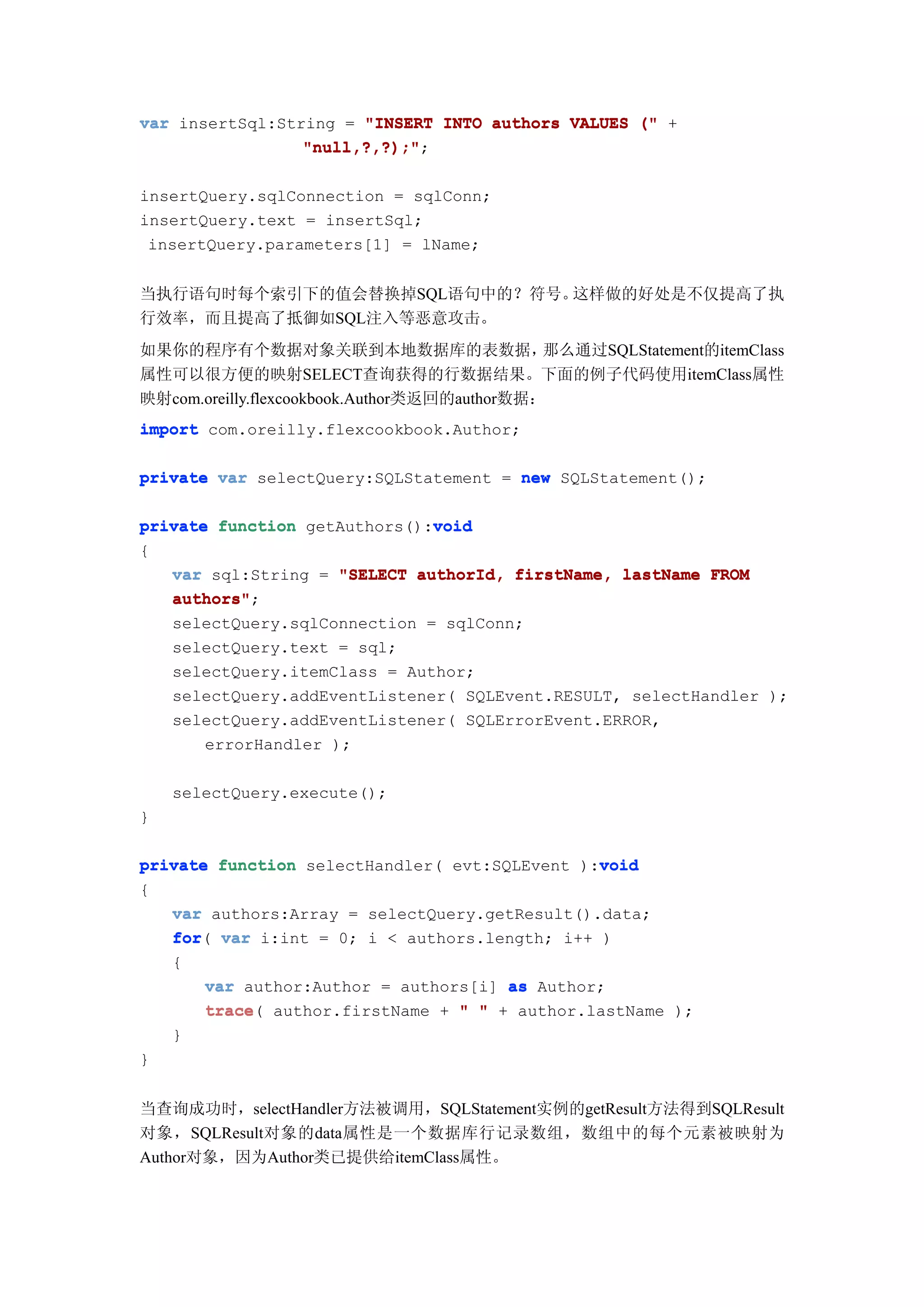 var insertSql:String = "INSERT INTO authors VALUES (" +
                 "null,?,?);";
                 "null,?,?);"

insertQuery.sqlConnection = sqlConn;
insertQuery.text = insertSql;
 insertQuery.parameters[1] = lName;


当执行语句时每个索引下的值会替换掉SQL语句中的？符号。这样做的好处是不仅提高了执
行效率，而且提高了抵御如SQL注入等恶意攻击。
如果你的程序有个数据对象关联到本地数据库的表数据，                     那么通过SQLStatement的itemClass
属性可以很方便的映射SELECT查询获得的行数据结果。下面的例子代码使用itemClass属性
映射com.oreilly.flexcookbook.Author类返回的author数据：
import com.oreilly.flexcookbook.Author;

private var selectQuery:SQLStatement = new SQLStatement();

                              void
private function getAuthors():void
{
   var sql:String = "SELECT authorId, firstName, lastName FROM
   authors";
   authors"
   selectQuery.sqlConnection = sqlConn;
   selectQuery.text = sql;
   selectQuery.itemClass = Author;
   selectQuery.addEventListener( SQLEvent.RESULT, selectHandler );
   selectQuery.addEventListener( SQLErrorEvent.ERROR,
       errorHandler );

    selectQuery.execute();
}

                                               void
private function selectHandler( evt:SQLEvent ):void
{
   var authors:Array = selectQuery.getResult().data;
   for(
   for var i:int = 0; i < authors.length; i++ )
   {
       var author:Author = authors[i] as Author;
       trace(
       trace author.firstName + " " + author.lastName );
   }
}


当查询成功时，selectHandler方法被调用，SQLStatement实例的getResult方法得到SQLResult
对象，SQLResult对象的data属性是一个数据库行记录数组，数组中的每个元素被映射为
Author对象，因为Author类已提供给itemClass属性。
 