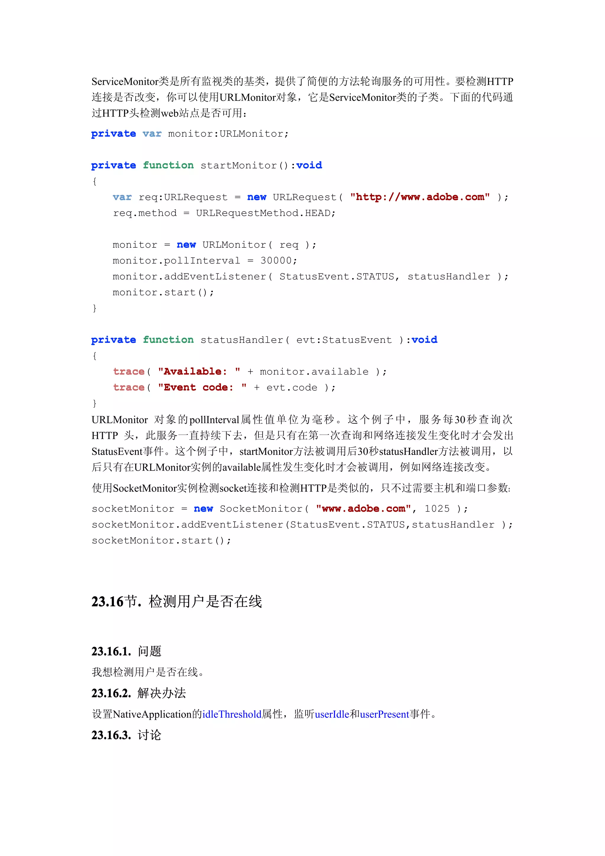ServiceMonitor类是所有监视类的基类，提供了简便的方法轮询服务的可用性。要检测HTTP
连接是否改变，你可以使用URLMonitor对象，它是ServiceMonitor类的子类。下面的代码通
过HTTP头检测web站点是否可用：
private var monitor:URLMonitor;

                                void
private function startMonitor():void
{
   var req:URLRequest = new URLRequest( "http://www.adobe.com" );
   req.method = URLRequestMethod.HEAD;

    monitor = new URLMonitor( req );
    monitor.pollInterval = 30000;
    monitor.addEventListener( StatusEvent.STATUS, statusHandler );
    monitor.start();
}

                                                  void
private function statusHandler( evt:StatusEvent ):void
{
   trace(
   trace "Available: " + monitor.available );
   trace "Event code: " + evt.code );
   trace(
}
URLMonitor 对 象 的 pollInterval 属 性 值 单 位 为 毫 秒 。 这 个 例 子 中 ， 服 务 每 30 秒 查 询 次
HTTP 头，此服务一直持续下去，但是只有在第一次查询和网络连接发生变化时才会发出
StatusEvent事件。这个例子中，startMonitor方法被调用后30秒statusHandler方法被调用，以
后只有在URLMonitor实例的available属性发生变化时才会被调用，例如网络连接改变。
使用SocketMonitor实例检测socket连接和检测HTTP是类似的，只不过需要主机和端口参数：
socketMonitor = new SocketMonitor( "www.adobe.com" 1025 );
                                   "www.adobe.com",
socketMonitor.addEventListener(StatusEvent.STATUS,statusHandler );
socketMonitor.start();




23.16 . 检测用户是否在线
23.16节.


23.16.1. 问题
我想检测用户是否在线。

23.16.2. 解决办法
设置NativeApplication的idleThreshold属性，监听userIdle和userPresent事件。

23.16.3. 讨论
 